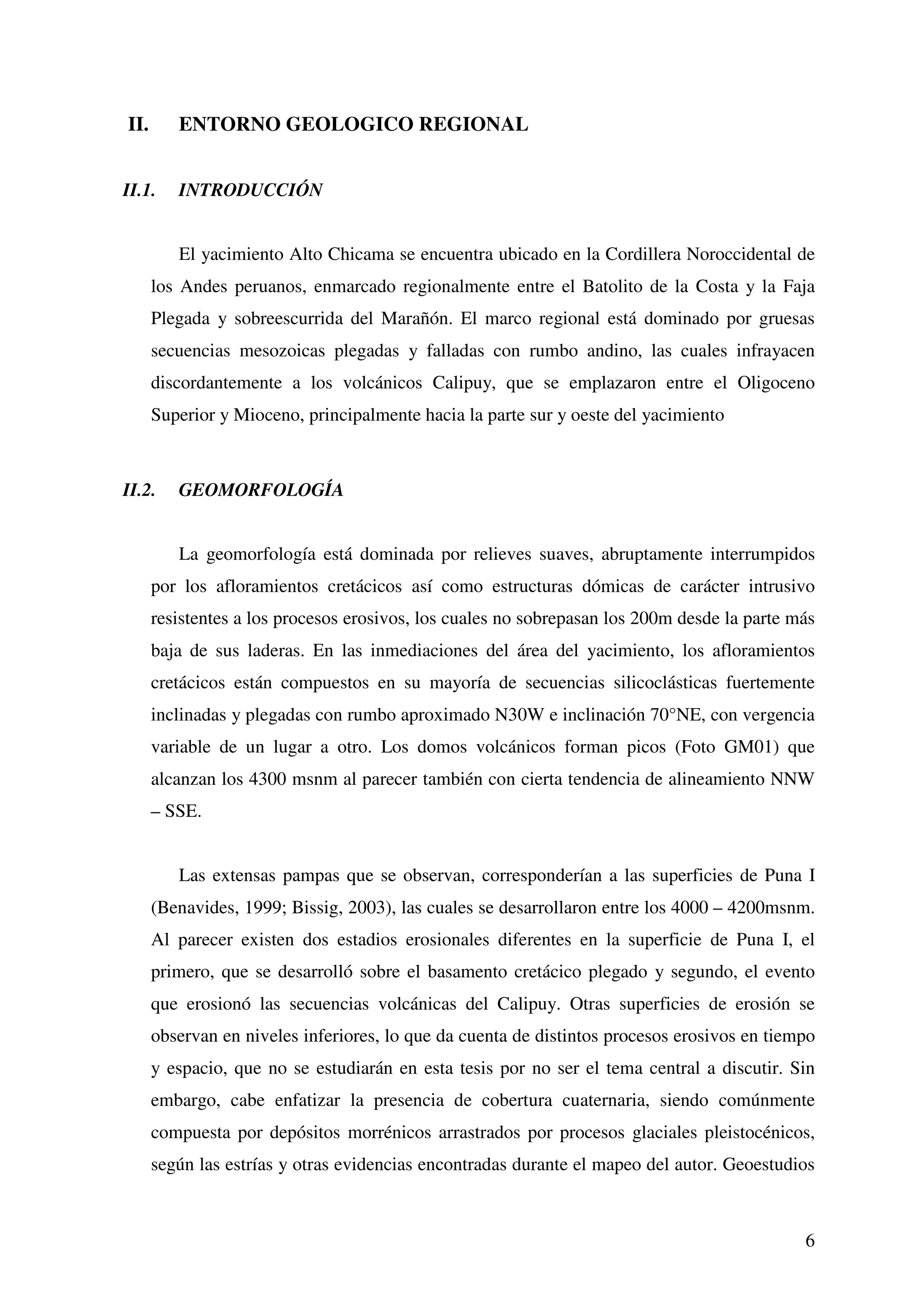 II.      ENTORNO GEOLOGICO REGIONAL


II.1.    INTRODUCCIÓN


         El yacimiento Alto Chicama se encuentra ubicado en la Cordillera Noroccidental de
      los Andes peruanos, enmarcado regionalmente entre el Batolito de la Costa y la Faja
      Plegada y sobreescurrida del Marañón. El marco regional está dominado por gruesas
      secuencias mesozoicas plegadas y falladas con rumbo andino, las cuales infrayacen
      discordantemente a los volcánicos Calipuy, que se emplazaron entre el Oligoceno
      Superior y Mioceno, principalmente hacia la parte sur y oeste del yacimiento



II.2.    GEOMORFOLOGÍA


         La geomorfología está dominada por relieves suaves, abruptamente interrumpidos
      por los afloramientos cretácicos así como estructuras dómicas de carácter intrusivo
      resistentes a los procesos erosivos, los cuales no sobrepasan los 200m desde la parte más
      baja de sus laderas. En las inmediaciones del área del yacimiento, los afloramientos
      cretácicos están compuestos en su mayoría de secuencias silicoclásticas fuertemente
      inclinadas y plegadas con rumbo aproximado N30W e inclinación 70°NE, con vergencia
      variable de un lugar a otro. Los domos volcánicos forman picos (Foto GM01) que
      alcanzan los 4300 msnm al parecer también con cierta tendencia de alineamiento NNW
      – SSE.


         Las extensas pampas que se observan, corresponderían a las superficies de Puna I
      (Benavides, 1999; Bissig, 2003), las cuales se desarrollaron entre los 4000 – 4200msnm.
      Al parecer existen dos estadios erosionales diferentes en la superficie de Puna I, el
      primero, que se desarrolló sobre el basamento cretácico plegado y segundo, el evento
      que erosionó las secuencias volcánicas del Calipuy. Otras superficies de erosión se
      observan en niveles inferiores, lo que da cuenta de distintos procesos erosivos en tiempo
      y espacio, que no se estudiarán en esta tesis por no ser el tema central a discutir. Sin
      embargo, cabe enfatizar la presencia de cobertura cuaternaria, siendo comúnmente
      compuesta por depósitos morrénicos arrastrados por procesos glaciales pleistocénicos,
      según las estrías y otras evidencias encontradas durante el mapeo del autor. Geoestudios



                                                                                             6
 