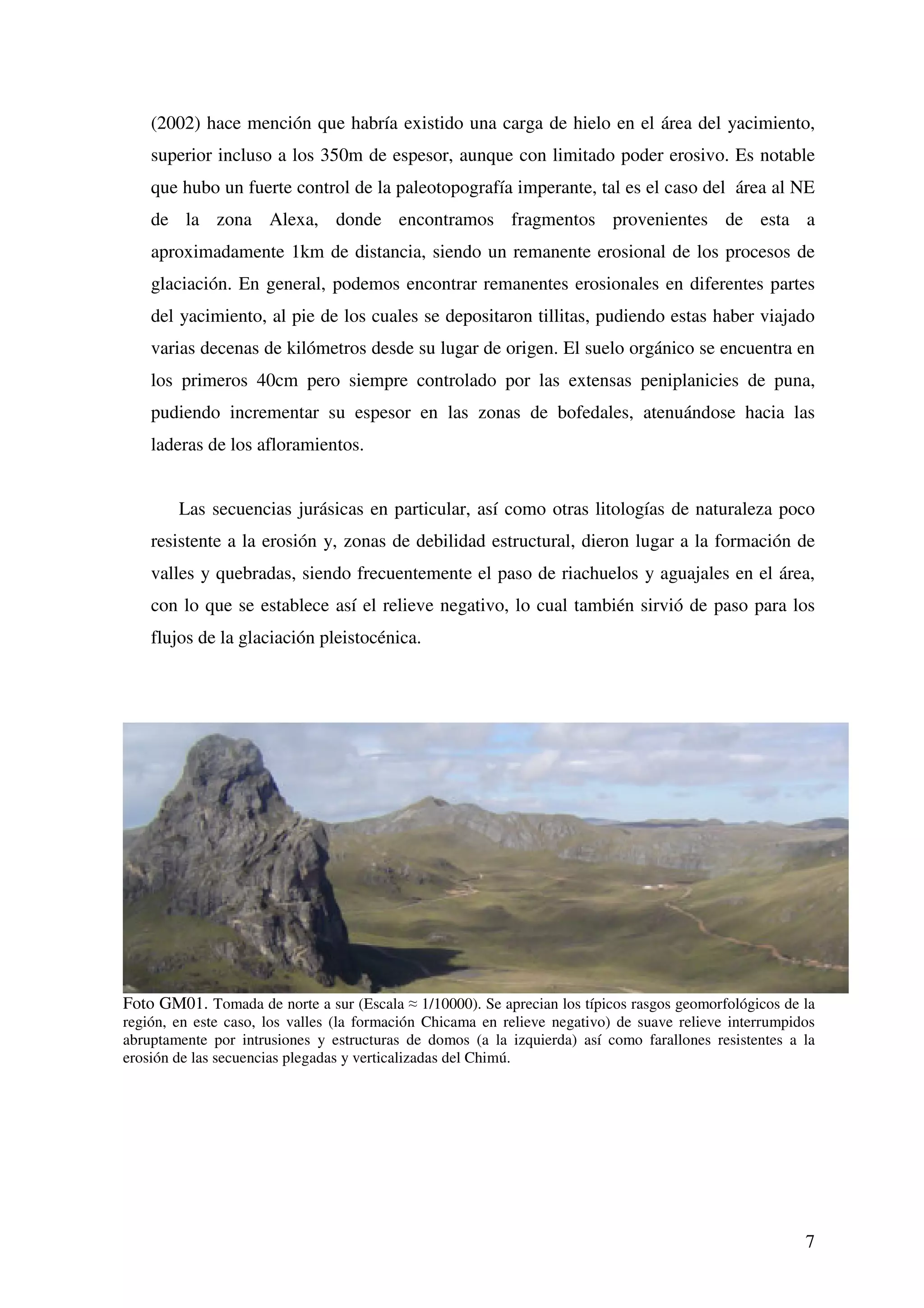 (2002) hace mención que habría existido una carga de hielo en el área del yacimiento,
    superior incluso a los 350m de espesor, aunque con limitado poder erosivo. Es notable
    que hubo un fuerte control de la paleotopografía imperante, tal es el caso del área al NE
    de la zona Alexa, donde encontramos fragmentos provenientes de esta a
    aproximadamente 1km de distancia, siendo un remanente erosional de los procesos de
    glaciación. En general, podemos encontrar remanentes erosionales en diferentes partes
    del yacimiento, al pie de los cuales se depositaron tillitas, pudiendo estas haber viajado
    varias decenas de kilómetros desde su lugar de origen. El suelo orgánico se encuentra en
    los primeros 40cm pero siempre controlado por las extensas peniplanicies de puna,
    pudiendo incrementar su espesor en las zonas de bofedales, atenuándose hacia las
    laderas de los afloramientos.


        Las secuencias jurásicas en particular, así como otras litologías de naturaleza poco
    resistente a la erosión y, zonas de debilidad estructural, dieron lugar a la formación de
    valles y quebradas, siendo frecuentemente el paso de riachuelos y aguajales en el área,
    con lo que se establece así el relieve negativo, lo cual también sirvió de paso para los
    flujos de la glaciación pleistocénica.




Foto GM01. Tomada de norte a sur (Escala 1/10000). Se aprecian los típicos rasgos geomorfológicos de la
región, en este caso, los valles (la formación Chicama en relieve negativo) de suave relieve interrumpidos
abruptamente por intrusiones y estructuras de domos (a la izquierda) así como farallones resistentes a la
erosión de las secuencias plegadas y verticalizadas del Chimú.




                                                                                                        7
 