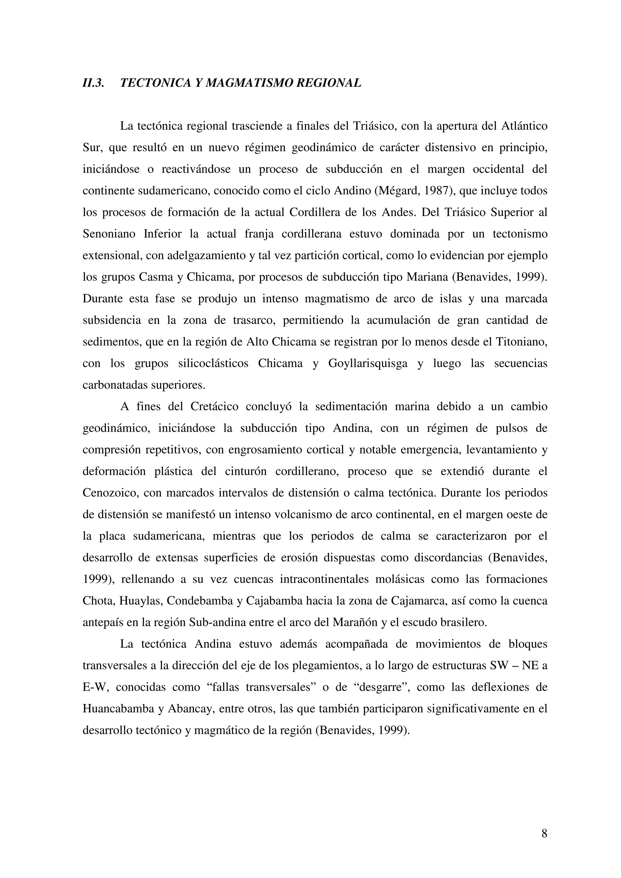 II.3.   TECTONICA Y MAGMATISMO REGIONAL


        La tectónica regional trasciende a finales del Triásico, con la apertura del Atlántico
Sur, que resultó en un nuevo régimen geodinámico de carácter distensivo en principio,
iniciándose o reactivándose un proceso de subducción en el margen occidental del
continente sudamericano, conocido como el ciclo Andino (Mégard, 1987), que incluye todos
los procesos de formación de la actual Cordillera de los Andes. Del Triásico Superior al
Senoniano Inferior la actual franja cordillerana estuvo dominada por un tectonismo
extensional, con adelgazamiento y tal vez partición cortical, como lo evidencian por ejemplo
los grupos Casma y Chicama, por procesos de subducción tipo Mariana (Benavides, 1999).
Durante esta fase se produjo un intenso magmatismo de arco de islas y una marcada
subsidencia en la zona de trasarco, permitiendo la acumulación de gran cantidad de
sedimentos, que en la región de Alto Chicama se registran por lo menos desde el Titoniano,
con los grupos silicoclásticos Chicama y Goyllarisquisga y luego las secuencias
carbonatadas superiores.
        A fines del Cretácico concluyó la sedimentación marina debido a un cambio
geodinámico, iniciándose la subducción tipo Andina, con un régimen de pulsos de
compresión repetitivos, con engrosamiento cortical y notable emergencia, levantamiento y
deformación plástica del cinturón cordillerano, proceso que se extendió durante el
Cenozoico, con marcados intervalos de distensión o calma tectónica. Durante los periodos
de distensión se manifestó un intenso volcanismo de arco continental, en el margen oeste de
la placa sudamericana, mientras que los periodos de calma se caracterizaron por el
desarrollo de extensas superficies de erosión dispuestas como discordancias (Benavides,
1999), rellenando a su vez cuencas intracontinentales molásicas como las formaciones
Chota, Huaylas, Condebamba y Cajabamba hacia la zona de Cajamarca, así como la cuenca
antepaís en la región Sub-andina entre el arco del Marañón y el escudo brasilero.
        La tectónica Andina estuvo además acompañada de movimientos de bloques
transversales a la dirección del eje de los plegamientos, a lo largo de estructuras SW – NE a
E-W, conocidas como “fallas transversales” o de “desgarre”, como las deflexiones de
Huancabamba y Abancay, entre otros, las que también participaron significativamente en el
desarrollo tectónico y magmático de la región (Benavides, 1999).




                                                                                            8
 