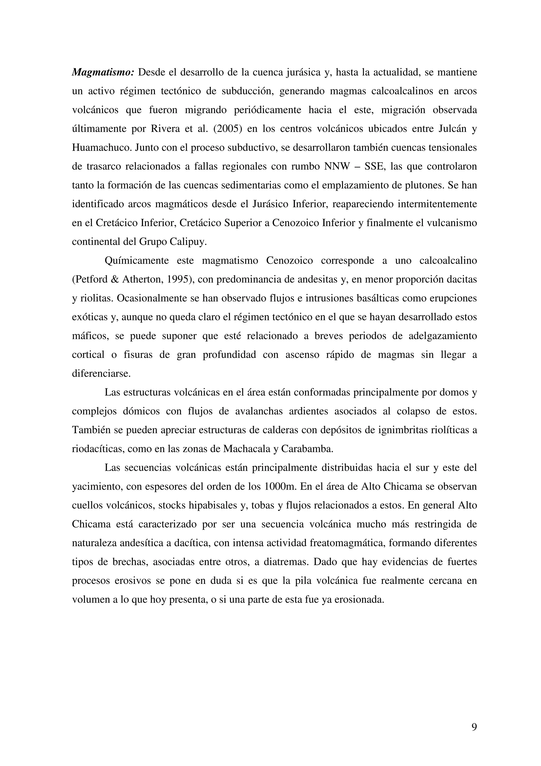 Magmatismo: Desde el desarrollo de la cuenca jurásica y, hasta la actualidad, se mantiene
un activo régimen tectónico de subducción, generando magmas calcoalcalinos en arcos
volcánicos que fueron migrando periódicamente hacia el este, migración observada
últimamente por Rivera et al. (2005) en los centros volcánicos ubicados entre Julcán y
Huamachuco. Junto con el proceso subductivo, se desarrollaron también cuencas tensionales
de trasarco relacionados a fallas regionales con rumbo NNW – SSE, las que controlaron
tanto la formación de las cuencas sedimentarias como el emplazamiento de plutones. Se han
identificado arcos magmáticos desde el Jurásico Inferior, reapareciendo intermitentemente
en el Cretácico Inferior, Cretácico Superior a Cenozoico Inferior y finalmente el vulcanismo
continental del Grupo Calipuy.
       Químicamente este magmatismo Cenozoico corresponde a uno calcoalcalino
(Petford & Atherton, 1995), con predominancia de andesitas y, en menor proporción dacitas
y riolitas. Ocasionalmente se han observado flujos e intrusiones basálticas como erupciones
exóticas y, aunque no queda claro el régimen tectónico en el que se hayan desarrollado estos
máficos, se puede suponer que esté relacionado a breves periodos de adelgazamiento
cortical o fisuras de gran profundidad con ascenso rápido de magmas sin llegar a
diferenciarse.
       Las estructuras volcánicas en el área están conformadas principalmente por domos y
complejos dómicos con flujos de avalanchas ardientes asociados al colapso de estos.
También se pueden apreciar estructuras de calderas con depósitos de ignimbritas riolíticas a
riodacíticas, como en las zonas de Machacala y Carabamba.
       Las secuencias volcánicas están principalmente distribuidas hacia el sur y este del
yacimiento, con espesores del orden de los 1000m. En el área de Alto Chicama se observan
cuellos volcánicos, stocks hipabisales y, tobas y flujos relacionados a estos. En general Alto
Chicama está caracterizado por ser una secuencia volcánica mucho más restringida de
naturaleza andesítica a dacítica, con intensa actividad freatomagmática, formando diferentes
tipos de brechas, asociadas entre otros, a diatremas. Dado que hay evidencias de fuertes
procesos erosivos se pone en duda si es que la pila volcánica fue realmente cercana en
volumen a lo que hoy presenta, o si una parte de esta fue ya erosionada.




                                                                                            9
 