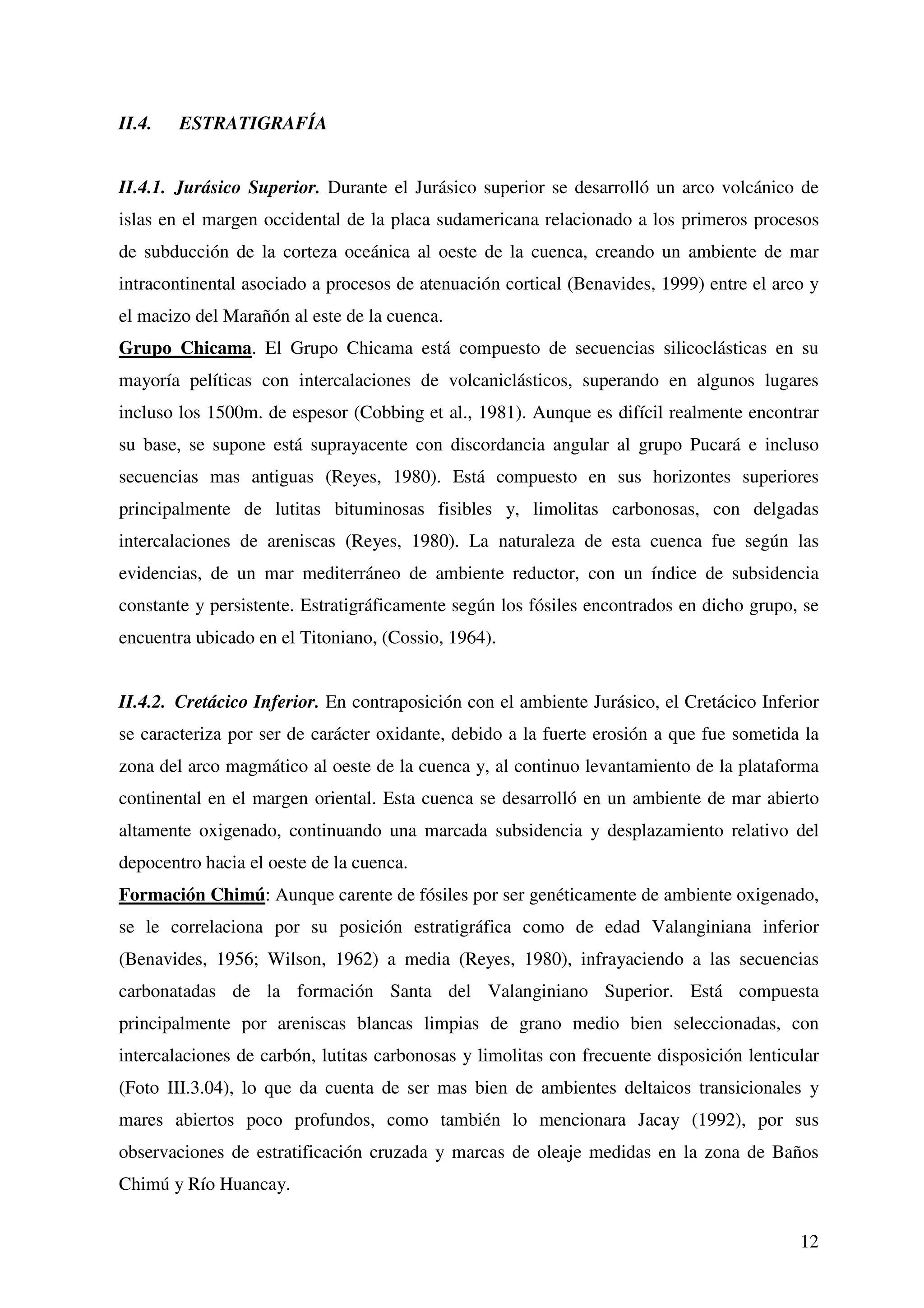 II.4.   ESTRATIGRAFÍA


II.4.1. Jurásico Superior. Durante el Jurásico superior se desarrolló un arco volcánico de
islas en el margen occidental de la placa sudamericana relacionado a los primeros procesos
de subducción de la corteza oceánica al oeste de la cuenca, creando un ambiente de mar
intracontinental asociado a procesos de atenuación cortical (Benavides, 1999) entre el arco y
el macizo del Marañón al este de la cuenca.
Grupo Chicama. El Grupo Chicama está compuesto de secuencias silicoclásticas en su
mayoría pelíticas con intercalaciones de volcaniclásticos, superando en algunos lugares
incluso los 1500m. de espesor (Cobbing et al., 1981). Aunque es difícil realmente encontrar
su base, se supone está suprayacente con discordancia angular al grupo Pucará e incluso
secuencias mas antiguas (Reyes, 1980). Está compuesto en sus horizontes superiores
principalmente de lutitas bituminosas fisibles y, limolitas carbonosas, con delgadas
intercalaciones de areniscas (Reyes, 1980). La naturaleza de esta cuenca fue según las
evidencias, de un mar mediterráneo de ambiente reductor, con un índice de subsidencia
constante y persistente. Estratigráficamente según los fósiles encontrados en dicho grupo, se
encuentra ubicado en el Titoniano, (Cossio, 1964).


II.4.2. Cretácico Inferior. En contraposición con el ambiente Jurásico, el Cretácico Inferior
se caracteriza por ser de carácter oxidante, debido a la fuerte erosión a que fue sometida la
zona del arco magmático al oeste de la cuenca y, al continuo levantamiento de la plataforma
continental en el margen oriental. Esta cuenca se desarrolló en un ambiente de mar abierto
altamente oxigenado, continuando una marcada subsidencia y desplazamiento relativo del
depocentro hacia el oeste de la cuenca.
Formación Chimú: Aunque carente de fósiles por ser genéticamente de ambiente oxigenado,
se le correlaciona por su posición estratigráfica como de edad Valanginiana inferior
(Benavides, 1956; Wilson, 1962) a media (Reyes, 1980), infrayaciendo a las secuencias
carbonatadas de la formación Santa del Valanginiano Superior. Está compuesta
principalmente por areniscas blancas limpias de grano medio bien seleccionadas, con
intercalaciones de carbón, lutitas carbonosas y limolitas con frecuente disposición lenticular
(Foto III.3.04), lo que da cuenta de ser mas bien de ambientes deltaicos transicionales y
mares abiertos poco profundos, como también lo mencionara Jacay (1992), por sus
observaciones de estratificación cruzada y marcas de oleaje medidas en la zona de Baños
Chimú y Río Huancay.


                                                                                           12
 