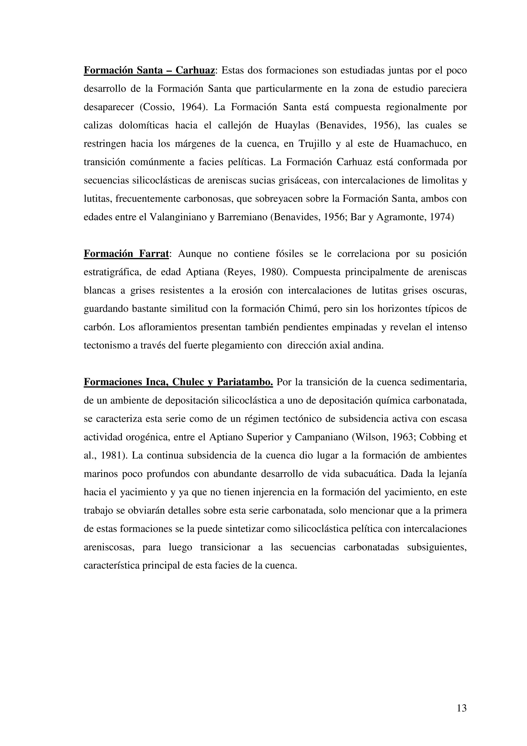 Formación Santa – Carhuaz: Estas dos formaciones son estudiadas juntas por el poco
desarrollo de la Formación Santa que particularmente en la zona de estudio pareciera
desaparecer (Cossio, 1964). La Formación Santa está compuesta regionalmente por
calizas dolomíticas hacia el callejón de Huaylas (Benavides, 1956), las cuales se
restringen hacia los márgenes de la cuenca, en Trujillo y al este de Huamachuco, en
transición comúnmente a facies pelíticas. La Formación Carhuaz está conformada por
secuencias silicoclásticas de areniscas sucias grisáceas, con intercalaciones de limolitas y
lutitas, frecuentemente carbonosas, que sobreyacen sobre la Formación Santa, ambos con
edades entre el Valanginiano y Barremiano (Benavides, 1956; Bar y Agramonte, 1974)


Formación Farrat: Aunque no contiene fósiles se le correlaciona por su posición
estratigráfica, de edad Aptiana (Reyes, 1980). Compuesta principalmente de areniscas
blancas a grises resistentes a la erosión con intercalaciones de lutitas grises oscuras,
guardando bastante similitud con la formación Chimú, pero sin los horizontes típicos de
carbón. Los afloramientos presentan también pendientes empinadas y revelan el intenso
tectonismo a través del fuerte plegamiento con dirección axial andina.


Formaciones Inca, Chulec y Pariatambo. Por la transición de la cuenca sedimentaria,
de un ambiente de depositación silicoclástica a uno de depositación química carbonatada,
se caracteriza esta serie como de un régimen tectónico de subsidencia activa con escasa
actividad orogénica, entre el Aptiano Superior y Campaniano (Wilson, 1963; Cobbing et
al., 1981). La continua subsidencia de la cuenca dio lugar a la formación de ambientes
marinos poco profundos con abundante desarrollo de vida subacuática. Dada la lejanía
hacia el yacimiento y ya que no tienen injerencia en la formación del yacimiento, en este
trabajo se obviarán detalles sobre esta serie carbonatada, solo mencionar que a la primera
de estas formaciones se la puede sintetizar como silicoclástica pelítica con intercalaciones
areniscosas, para luego transicionar a las secuencias carbonatadas subsiguientes,
característica principal de esta facies de la cuenca.




                                                                                         13
 