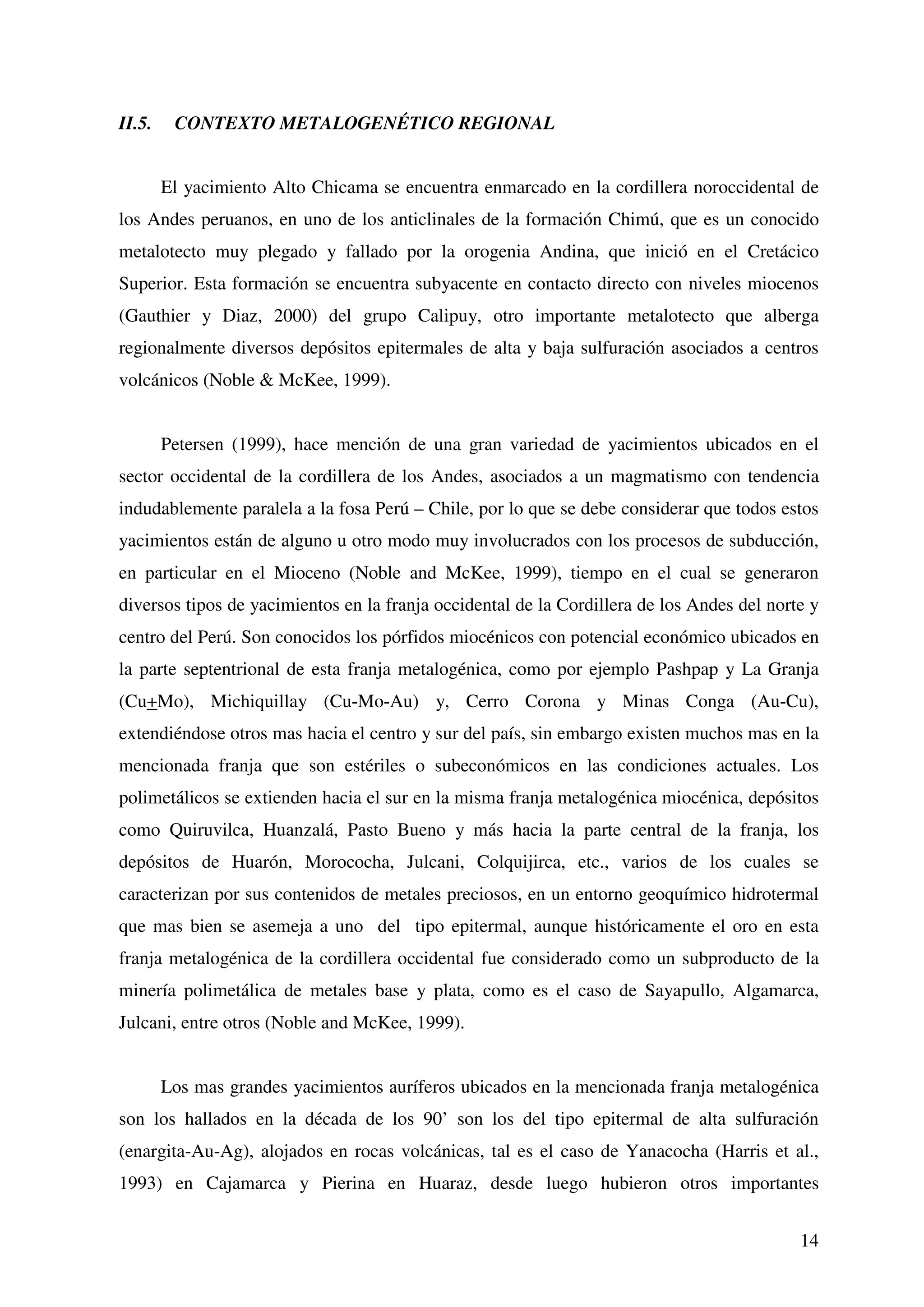 II.5.    CONTEXTO METALOGENÉTICO REGIONAL


        El yacimiento Alto Chicama se encuentra enmarcado en la cordillera noroccidental de
los Andes peruanos, en uno de los anticlinales de la formación Chimú, que es un conocido
metalotecto muy plegado y fallado por la orogenia Andina, que inició en el Cretácico
Superior. Esta formación se encuentra subyacente en contacto directo con niveles miocenos
(Gauthier y Diaz, 2000) del grupo Calipuy, otro importante metalotecto que alberga
regionalmente diversos depósitos epitermales de alta y baja sulfuración asociados a centros
volcánicos (Noble & McKee, 1999).


        Petersen (1999), hace mención de una gran variedad de yacimientos ubicados en el
sector occidental de la cordillera de los Andes, asociados a un magmatismo con tendencia
indudablemente paralela a la fosa Perú – Chile, por lo que se debe considerar que todos estos
yacimientos están de alguno u otro modo muy involucrados con los procesos de subducción,
en particular en el Mioceno (Noble and McKee, 1999), tiempo en el cual se generaron
diversos tipos de yacimientos en la franja occidental de la Cordillera de los Andes del norte y
centro del Perú. Son conocidos los pórfidos miocénicos con potencial económico ubicados en
la parte septentrional de esta franja metalogénica, como por ejemplo Pashpap y La Granja
(Cu+Mo), Michiquillay (Cu-Mo-Au) y, Cerro Corona y Minas Conga (Au-Cu),
extendiéndose otros mas hacia el centro y sur del país, sin embargo existen muchos mas en la
mencionada franja que son estériles o subeconómicos en las condiciones actuales. Los
polimetálicos se extienden hacia el sur en la misma franja metalogénica miocénica, depósitos
como Quiruvilca, Huanzalá, Pasto Bueno y más hacia la parte central de la franja, los
depósitos de Huarón, Morococha, Julcani, Colquijirca, etc., varios de los cuales se
caracterizan por sus contenidos de metales preciosos, en un entorno geoquímico hidrotermal
que mas bien se asemeja a uno del tipo epitermal, aunque históricamente el oro en esta
franja metalogénica de la cordillera occidental fue considerado como un subproducto de la
minería polimetálica de metales base y plata, como es el caso de Sayapullo, Algamarca,
Julcani, entre otros (Noble and McKee, 1999).


        Los mas grandes yacimientos auríferos ubicados en la mencionada franja metalogénica
son los hallados en la década de los 90’ son los del tipo epitermal de alta sulfuración
(enargita-Au-Ag), alojados en rocas volcánicas, tal es el caso de Yanacocha (Harris et al.,
1993) en Cajamarca y Pierina en Huaraz, desde luego hubieron otros importantes


                                                                                            14
 