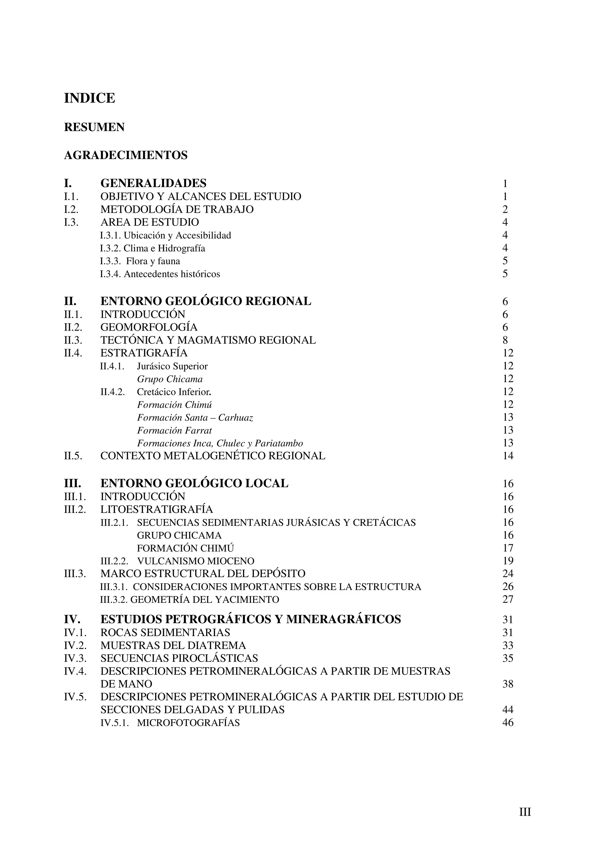 INDICE
RESUMEN

AGRADECIMIENTOS

I.       GENERALIDADES                                              1
I.1.     OBJETIVO Y ALCANCES DEL ESTUDIO                            1
I.2.     METODOLOGÍA DE TRABAJO                                     2
I.3.     AREA DE ESTUDIO                                            4
         I.3.1. Ubicación y Accesibilidad                           4
         I.3.2. Clima e Hidrografía                                 4
         I.3.3. Flora y fauna                                       5
         I.3.4. Antecedentes históricos                             5

II.      ENTORNO GEOLÓGICO REGIONAL                                 6
II.1.    INTRODUCCIÓN                                               6
II.2.    GEOMORFOLOGÍA                                              6
II.3.    TECTÓNICA Y MAGMATISMO REGIONAL                            8
II.4.    ESTRATIGRAFÍA                                              12
         II.4.1.   Jurásico Superior                                12
                   Grupo Chicama                                    12
         II.4.2.   Cretácico Inferior.                              12
                   Formación Chimú                                  12
                   Formación Santa – Carhuaz                        13
                   Formación Farrat                                 13
                   Formaciones Inca, Chulec y Pariatambo            13
II.5.    CONTEXTO METALOGENÉTICO REGIONAL                           14

III.     ENTORNO GEOLÓGICO LOCAL                                    16
III.1.   INTRODUCCIÓN                                               16
III.2.   LITOESTRATIGRAFÍA                                          16
         III.2.1. SECUENCIAS SEDIMENTARIAS JURÁSICAS Y CRETÁCICAS   16
                  GRUPO CHICAMA                                     16
                  FORMACIÓN CHIMÚ                                   17
         III.2.2. VULCANISMO MIOCENO                                19
III.3.   MARCO ESTRUCTURAL DEL DEPÓSITO                             24
         III.3.1. CONSIDERACIONES IMPORTANTES SOBRE LA ESTRUCTURA   26
         III.3.2. GEOMETRÍA DEL YACIMIENTO                          27
IV.      ESTUDIOS PETROGRÁFICOS Y MINERAGRÁFICOS                    31
IV.1.    ROCAS SEDIMENTARIAS                                        31
IV.2.    MUESTRAS DEL DIATREMA                                      33
IV.3.    SECUENCIAS PIROCLÁSTICAS                                   35
IV.4.    DESCRIPCIONES PETROMINERALÓGICAS A PARTIR DE MUESTRAS
         DE MANO                                                    38
IV.5.    DESCRIPCIONES PETROMINERALÓGICAS A PARTIR DEL ESTUDIO DE
         SECCIONES DELGADAS Y PULIDAS                               44
         IV.5.1. MICROFOTOGRAFÍAS                                   46




                                                                         III
 