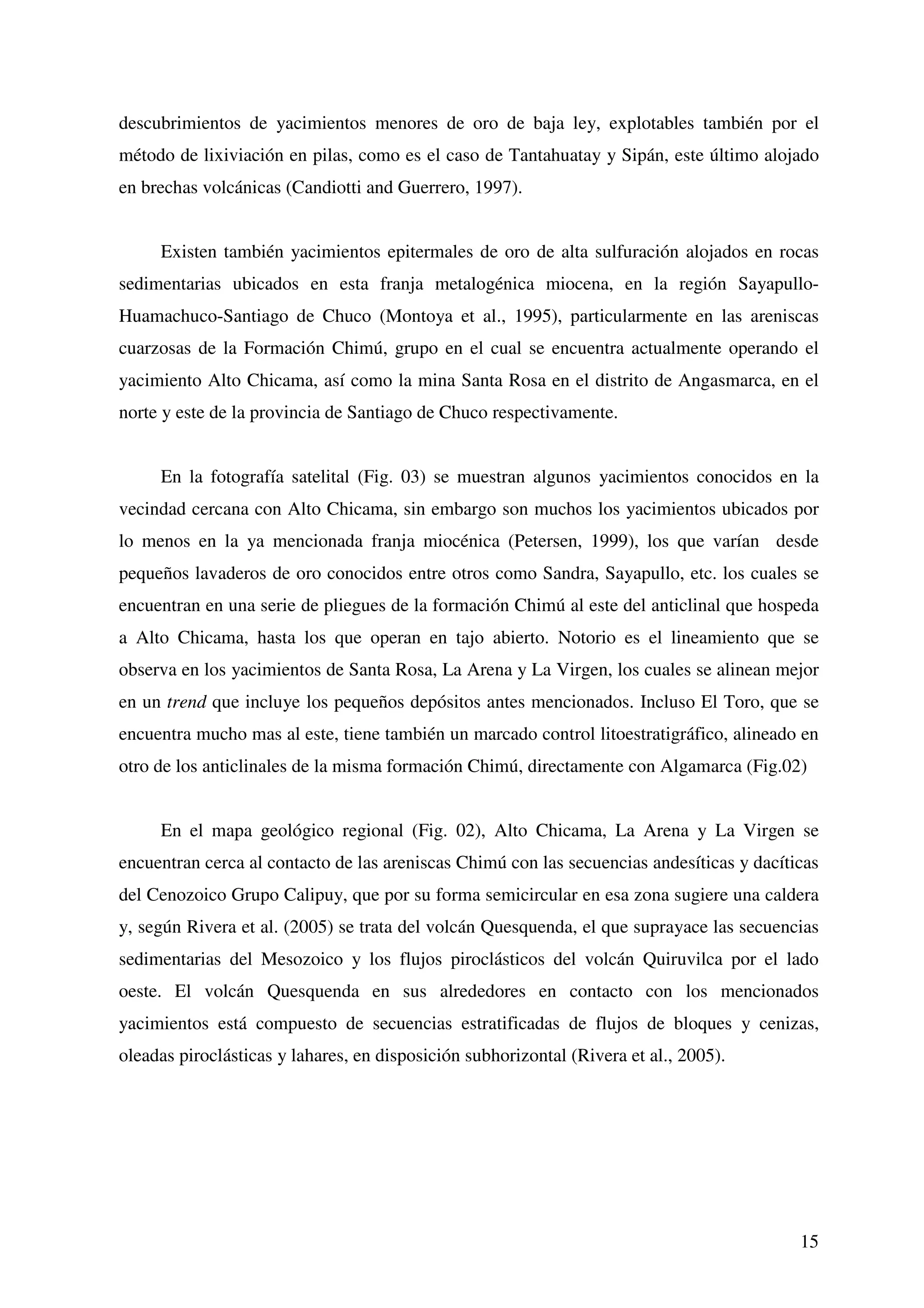 descubrimientos de yacimientos menores de oro de baja ley, explotables también por el
método de lixiviación en pilas, como es el caso de Tantahuatay y Sipán, este último alojado
en brechas volcánicas (Candiotti and Guerrero, 1997).


     Existen también yacimientos epitermales de oro de alta sulfuración alojados en rocas
sedimentarias ubicados en esta franja metalogénica miocena, en la región Sayapullo-
Huamachuco-Santiago de Chuco (Montoya et al., 1995), particularmente en las areniscas
cuarzosas de la Formación Chimú, grupo en el cual se encuentra actualmente operando el
yacimiento Alto Chicama, así como la mina Santa Rosa en el distrito de Angasmarca, en el
norte y este de la provincia de Santiago de Chuco respectivamente.


     En la fotografía satelital (Fig. 03) se muestran algunos yacimientos conocidos en la
vecindad cercana con Alto Chicama, sin embargo son muchos los yacimientos ubicados por
lo menos en la ya mencionada franja miocénica (Petersen, 1999), los que varían desde
pequeños lavaderos de oro conocidos entre otros como Sandra, Sayapullo, etc. los cuales se
encuentran en una serie de pliegues de la formación Chimú al este del anticlinal que hospeda
a Alto Chicama, hasta los que operan en tajo abierto. Notorio es el lineamiento que se
observa en los yacimientos de Santa Rosa, La Arena y La Virgen, los cuales se alinean mejor
en un trend que incluye los pequeños depósitos antes mencionados. Incluso El Toro, que se
encuentra mucho mas al este, tiene también un marcado control litoestratigráfico, alineado en
otro de los anticlinales de la misma formación Chimú, directamente con Algamarca (Fig.02)


     En el mapa geológico regional (Fig. 02), Alto Chicama, La Arena y La Virgen se
encuentran cerca al contacto de las areniscas Chimú con las secuencias andesíticas y dacíticas
del Cenozoico Grupo Calipuy, que por su forma semicircular en esa zona sugiere una caldera
y, según Rivera et al. (2005) se trata del volcán Quesquenda, el que suprayace las secuencias
sedimentarias del Mesozoico y los flujos piroclásticos del volcán Quiruvilca por el lado
oeste. El volcán Quesquenda en sus alrededores en contacto con los mencionados
yacimientos está compuesto de secuencias estratificadas de flujos de bloques y cenizas,
oleadas piroclásticas y lahares, en disposición subhorizontal (Rivera et al., 2005).




                                                                                           15
 
