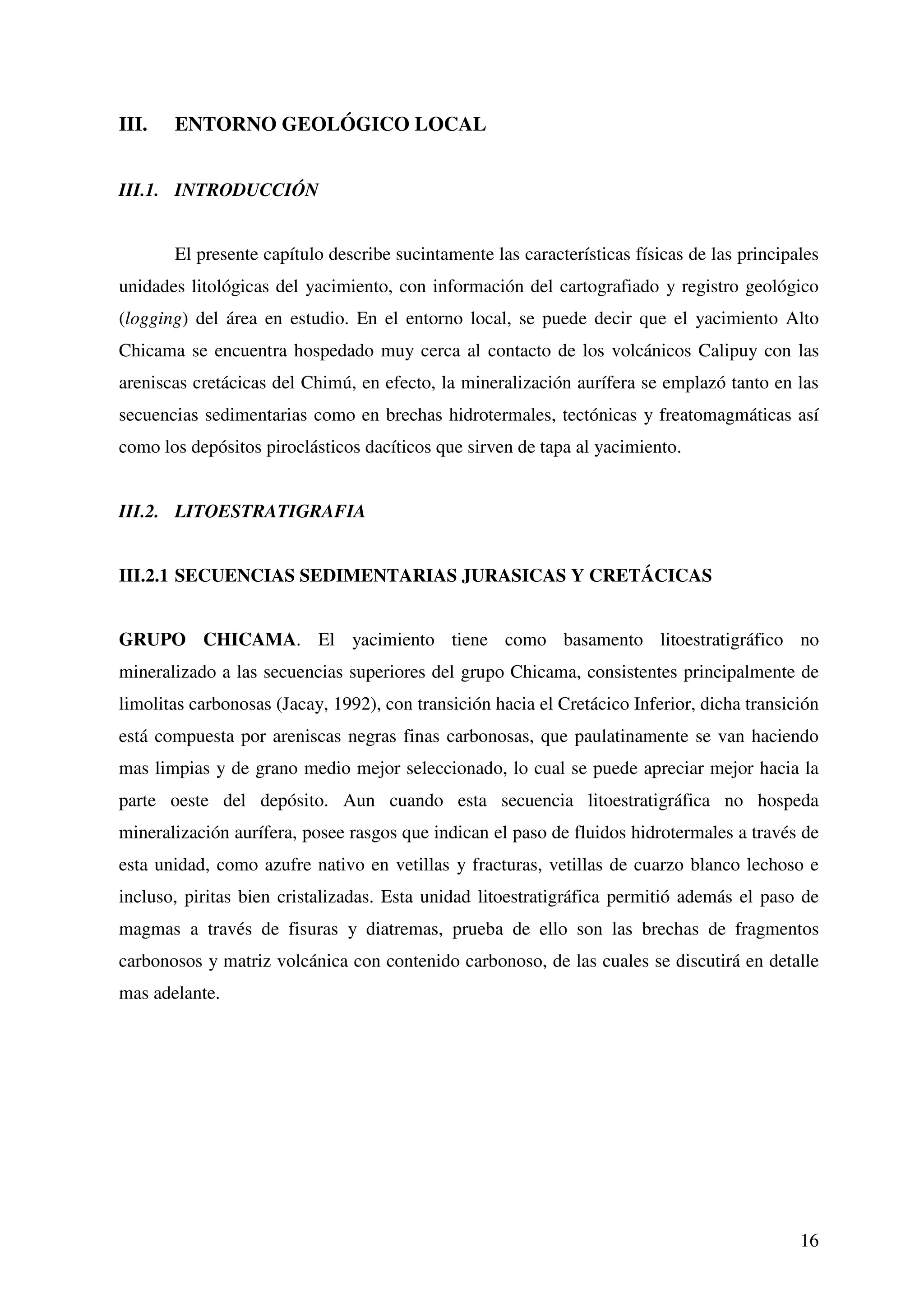 III.   ENTORNO GEOLÓGICO LOCAL


III.1. INTRODUCCIÓN


       El presente capítulo describe sucintamente las características físicas de las principales
unidades litológicas del yacimiento, con información del cartografiado y registro geológico
(logging) del área en estudio. En el entorno local, se puede decir que el yacimiento Alto
Chicama se encuentra hospedado muy cerca al contacto de los volcánicos Calipuy con las
areniscas cretácicas del Chimú, en efecto, la mineralización aurífera se emplazó tanto en las
secuencias sedimentarias como en brechas hidrotermales, tectónicas y freatomagmáticas así
como los depósitos piroclásticos dacíticos que sirven de tapa al yacimiento.


III.2. LITOESTRATIGRAFIA


III.2.1 SECUENCIAS SEDIMENTARIAS JURASICAS Y CRETÁCICAS


GRUPO CHICAMA. El yacimiento tiene como basamento litoestratigráfico no
mineralizado a las secuencias superiores del grupo Chicama, consistentes principalmente de
limolitas carbonosas (Jacay, 1992), con transición hacia el Cretácico Inferior, dicha transición
está compuesta por areniscas negras finas carbonosas, que paulatinamente se van haciendo
mas limpias y de grano medio mejor seleccionado, lo cual se puede apreciar mejor hacia la
parte oeste del depósito. Aun cuando esta secuencia litoestratigráfica no hospeda
mineralización aurífera, posee rasgos que indican el paso de fluidos hidrotermales a través de
esta unidad, como azufre nativo en vetillas y fracturas, vetillas de cuarzo blanco lechoso e
incluso, piritas bien cristalizadas. Esta unidad litoestratigráfica permitió además el paso de
magmas a través de fisuras y diatremas, prueba de ello son las brechas de fragmentos
carbonosos y matriz volcánica con contenido carbonoso, de las cuales se discutirá en detalle
mas adelante.




                                                                                             16
 