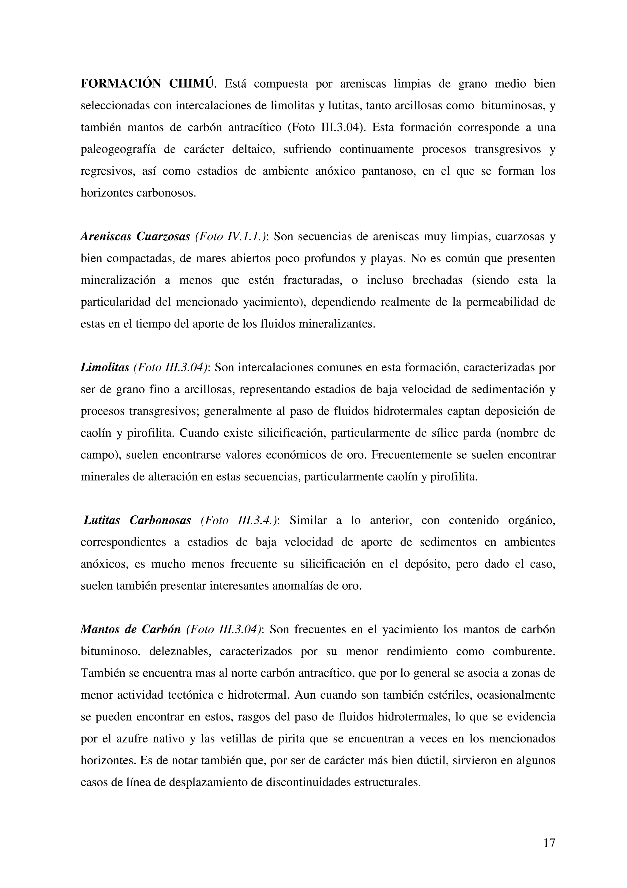 FORMACIÓN CHIMÚ. Está compuesta por areniscas limpias de grano medio bien
seleccionadas con intercalaciones de limolitas y lutitas, tanto arcillosas como bituminosas, y
también mantos de carbón antracítico (Foto III.3.04). Esta formación corresponde a una
paleogeografía de carácter deltaico, sufriendo continuamente procesos transgresivos y
regresivos, así como estadios de ambiente anóxico pantanoso, en el que se forman los
horizontes carbonosos.


Areniscas Cuarzosas (Foto IV.1.1.): Son secuencias de areniscas muy limpias, cuarzosas y
bien compactadas, de mares abiertos poco profundos y playas. No es común que presenten
mineralización a menos que estén fracturadas, o incluso brechadas (siendo esta la
particularidad del mencionado yacimiento), dependiendo realmente de la permeabilidad de
estas en el tiempo del aporte de los fluidos mineralizantes.


Limolitas (Foto III.3.04): Son intercalaciones comunes en esta formación, caracterizadas por
ser de grano fino a arcillosas, representando estadios de baja velocidad de sedimentación y
procesos transgresivos; generalmente al paso de fluidos hidrotermales captan deposición de
caolín y pirofilita. Cuando existe silicificación, particularmente de sílice parda (nombre de
campo), suelen encontrarse valores económicos de oro. Frecuentemente se suelen encontrar
minerales de alteración en estas secuencias, particularmente caolín y pirofilita.


Lutitas Carbonosas (Foto III.3.4.): Similar a lo anterior, con contenido orgánico,
correspondientes a estadios de baja velocidad de aporte de sedimentos en ambientes
anóxicos, es mucho menos frecuente su silicificación en el depósito, pero dado el caso,
suelen también presentar interesantes anomalías de oro.


Mantos de Carbón (Foto III.3.04): Son frecuentes en el yacimiento los mantos de carbón
bituminoso, deleznables, caracterizados por su menor rendimiento como comburente.
También se encuentra mas al norte carbón antracítico, que por lo general se asocia a zonas de
menor actividad tectónica e hidrotermal. Aun cuando son también estériles, ocasionalmente
se pueden encontrar en estos, rasgos del paso de fluidos hidrotermales, lo que se evidencia
por el azufre nativo y las vetillas de pirita que se encuentran a veces en los mencionados
horizontes. Es de notar también que, por ser de carácter más bien dúctil, sirvieron en algunos
casos de línea de desplazamiento de discontinuidades estructurales.



                                                                                           17
 