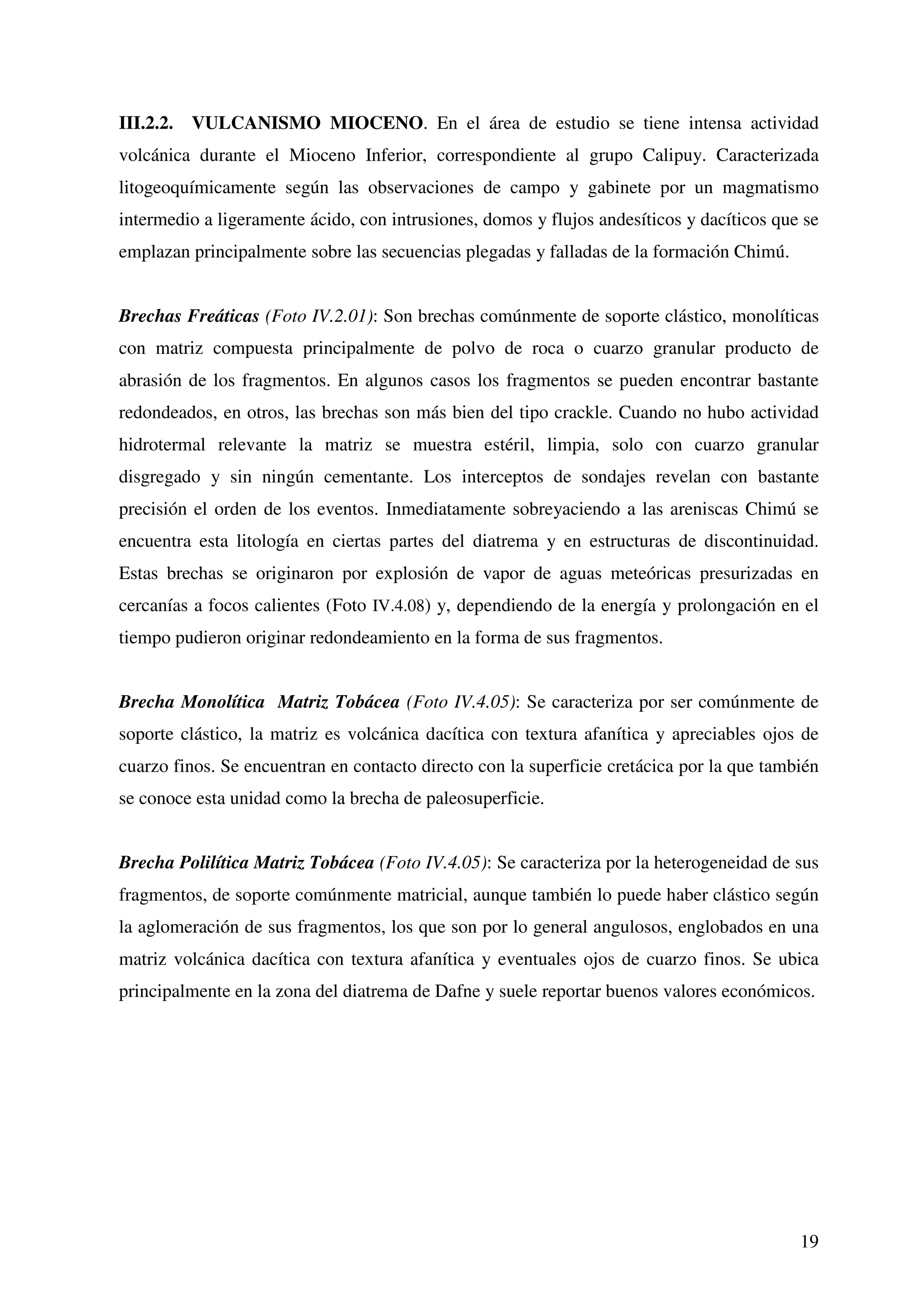 III.2.2. VULCANISMO MIOCENO. En el área de estudio se tiene intensa actividad
volcánica durante el Mioceno Inferior, correspondiente al grupo Calipuy. Caracterizada
litogeoquímicamente según las observaciones de campo y gabinete por un magmatismo
intermedio a ligeramente ácido, con intrusiones, domos y flujos andesíticos y dacíticos que se
emplazan principalmente sobre las secuencias plegadas y falladas de la formación Chimú.


Brechas Freáticas (Foto IV.2.01): Son brechas comúnmente de soporte clástico, monolíticas
con matriz compuesta principalmente de polvo de roca o cuarzo granular producto de
abrasión de los fragmentos. En algunos casos los fragmentos se pueden encontrar bastante
redondeados, en otros, las brechas son más bien del tipo crackle. Cuando no hubo actividad
hidrotermal relevante la matriz se muestra estéril, limpia, solo con cuarzo granular
disgregado y sin ningún cementante. Los interceptos de sondajes revelan con bastante
precisión el orden de los eventos. Inmediatamente sobreyaciendo a las areniscas Chimú se
encuentra esta litología en ciertas partes del diatrema y en estructuras de discontinuidad.
Estas brechas se originaron por explosión de vapor de aguas meteóricas presurizadas en
cercanías a focos calientes (Foto IV.4.08) y, dependiendo de la energía y prolongación en el
tiempo pudieron originar redondeamiento en la forma de sus fragmentos.


Brecha Monolítica Matriz Tobácea (Foto IV.4.05): Se caracteriza por ser comúnmente de
soporte clástico, la matriz es volcánica dacítica con textura afanítica y apreciables ojos de
cuarzo finos. Se encuentran en contacto directo con la superficie cretácica por la que también
se conoce esta unidad como la brecha de paleosuperficie.


Brecha Polilítica Matriz Tobácea (Foto IV.4.05): Se caracteriza por la heterogeneidad de sus
fragmentos, de soporte comúnmente matricial, aunque también lo puede haber clástico según
la aglomeración de sus fragmentos, los que son por lo general angulosos, englobados en una
matriz volcánica dacítica con textura afanítica y eventuales ojos de cuarzo finos. Se ubica
principalmente en la zona del diatrema de Dafne y suele reportar buenos valores económicos.




                                                                                           19
 