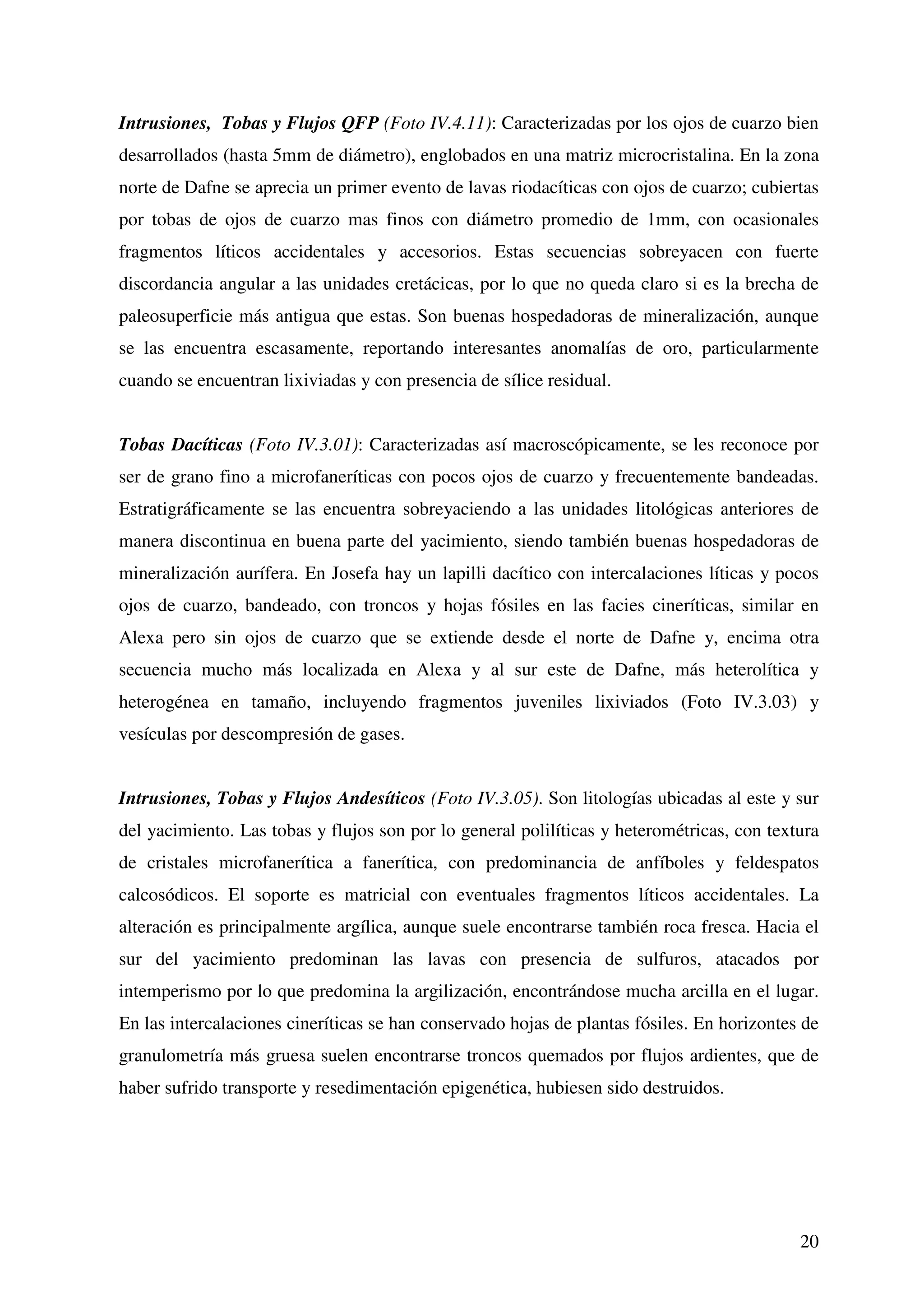 Intrusiones, Tobas y Flujos QFP (Foto IV.4.11): Caracterizadas por los ojos de cuarzo bien
desarrollados (hasta 5mm de diámetro), englobados en una matriz microcristalina. En la zona
norte de Dafne se aprecia un primer evento de lavas riodacíticas con ojos de cuarzo; cubiertas
por tobas de ojos de cuarzo mas finos con diámetro promedio de 1mm, con ocasionales
fragmentos líticos accidentales y accesorios. Estas secuencias sobreyacen con fuerte
discordancia angular a las unidades cretácicas, por lo que no queda claro si es la brecha de
paleosuperficie más antigua que estas. Son buenas hospedadoras de mineralización, aunque
se las encuentra escasamente, reportando interesantes anomalías de oro, particularmente
cuando se encuentran lixiviadas y con presencia de sílice residual.


Tobas Dacíticas (Foto IV.3.01): Caracterizadas así macroscópicamente, se les reconoce por
ser de grano fino a microfaneríticas con pocos ojos de cuarzo y frecuentemente bandeadas.
Estratigráficamente se las encuentra sobreyaciendo a las unidades litológicas anteriores de
manera discontinua en buena parte del yacimiento, siendo también buenas hospedadoras de
mineralización aurífera. En Josefa hay un lapilli dacítico con intercalaciones líticas y pocos
ojos de cuarzo, bandeado, con troncos y hojas fósiles en las facies cineríticas, similar en
Alexa pero sin ojos de cuarzo que se extiende desde el norte de Dafne y, encima otra
secuencia mucho más localizada en Alexa y al sur este de Dafne, más heterolítica y
heterogénea en tamaño, incluyendo fragmentos juveniles lixiviados (Foto IV.3.03) y
vesículas por descompresión de gases.


Intrusiones, Tobas y Flujos Andesíticos (Foto IV.3.05). Son litologías ubicadas al este y sur
del yacimiento. Las tobas y flujos son por lo general polilíticas y heterométricas, con textura
de cristales microfanerítica a fanerítica, con predominancia de anfíboles y feldespatos
calcosódicos. El soporte es matricial con eventuales fragmentos líticos accidentales. La
alteración es principalmente argílica, aunque suele encontrarse también roca fresca. Hacia el
sur del yacimiento predominan las lavas con presencia de sulfuros, atacados por
intemperismo por lo que predomina la argilización, encontrándose mucha arcilla en el lugar.
En las intercalaciones cineríticas se han conservado hojas de plantas fósiles. En horizontes de
granulometría más gruesa suelen encontrarse troncos quemados por flujos ardientes, que de
haber sufrido transporte y resedimentación epigenética, hubiesen sido destruidos.




                                                                                            20
 