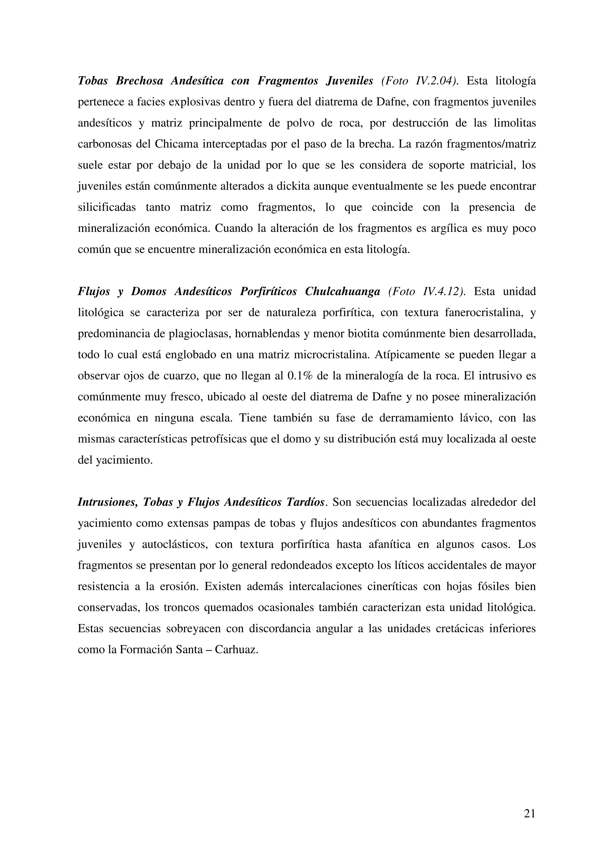 Tobas Brechosa Andesítica con Fragmentos Juveniles (Foto IV.2.04). Esta litología
pertenece a facies explosivas dentro y fuera del diatrema de Dafne, con fragmentos juveniles
andesíticos y matriz principalmente de polvo de roca, por destrucción de las limolitas
carbonosas del Chicama interceptadas por el paso de la brecha. La razón fragmentos/matriz
suele estar por debajo de la unidad por lo que se les considera de soporte matricial, los
juveniles están comúnmente alterados a dickita aunque eventualmente se les puede encontrar
silicificadas tanto matriz como fragmentos, lo que coincide con la presencia de
mineralización económica. Cuando la alteración de los fragmentos es argílica es muy poco
común que se encuentre mineralización económica en esta litología.


Flujos y Domos Andesíticos Porfiríticos Chulcahuanga (Foto IV.4.12). Esta unidad
litológica se caracteriza por ser de naturaleza porfirítica, con textura fanerocristalina, y
predominancia de plagioclasas, hornablendas y menor biotita comúnmente bien desarrollada,
todo lo cual está englobado en una matriz microcristalina. Atípicamente se pueden llegar a
observar ojos de cuarzo, que no llegan al 0.1% de la mineralogía de la roca. El intrusivo es
comúnmente muy fresco, ubicado al oeste del diatrema de Dafne y no posee mineralización
económica en ninguna escala. Tiene también su fase de derramamiento lávico, con las
mismas características petrofísicas que el domo y su distribución está muy localizada al oeste
del yacimiento.


Intrusiones, Tobas y Flujos Andesíticos Tardíos. Son secuencias localizadas alrededor del
yacimiento como extensas pampas de tobas y flujos andesíticos con abundantes fragmentos
juveniles y autoclásticos, con textura porfirítica hasta afanítica en algunos casos. Los
fragmentos se presentan por lo general redondeados excepto los líticos accidentales de mayor
resistencia a la erosión. Existen además intercalaciones cineríticas con hojas fósiles bien
conservadas, los troncos quemados ocasionales también caracterizan esta unidad litológica.
Estas secuencias sobreyacen con discordancia angular a las unidades cretácicas inferiores
como la Formación Santa – Carhuaz.




                                                                                           21
 