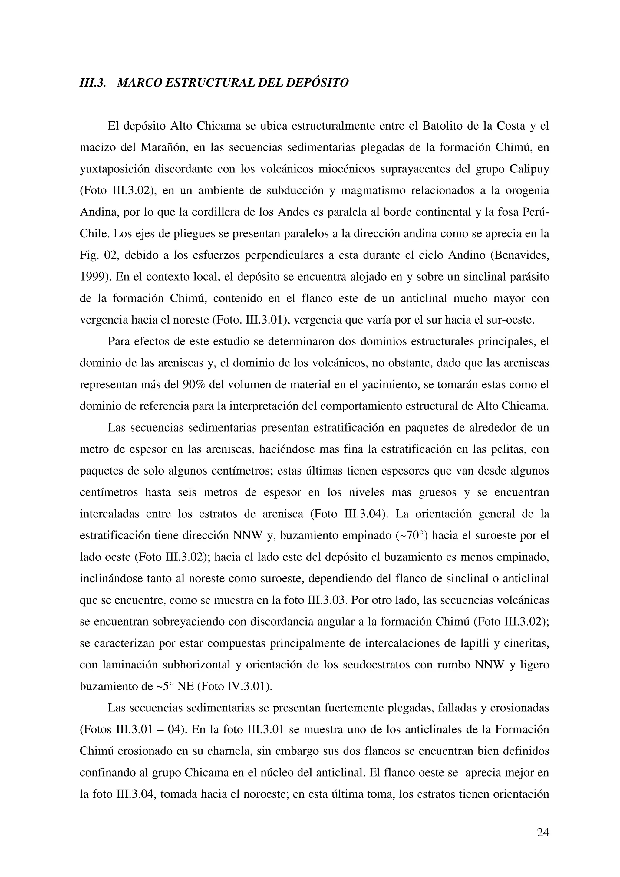 III.3. MARCO ESTRUCTURAL DEL DEPÓSITO


     El depósito Alto Chicama se ubica estructuralmente entre el Batolito de la Costa y el
macizo del Marañón, en las secuencias sedimentarias plegadas de la formación Chimú, en
yuxtaposición discordante con los volcánicos miocénicos suprayacentes del grupo Calipuy
(Foto III.3.02), en un ambiente de subducción y magmatismo relacionados a la orogenia
Andina, por lo que la cordillera de los Andes es paralela al borde continental y la fosa Perú-
Chile. Los ejes de pliegues se presentan paralelos a la dirección andina como se aprecia en la
Fig. 02, debido a los esfuerzos perpendiculares a esta durante el ciclo Andino (Benavides,
1999). En el contexto local, el depósito se encuentra alojado en y sobre un sinclinal parásito
de la formación Chimú, contenido en el flanco este de un anticlinal mucho mayor con
vergencia hacia el noreste (Foto. III.3.01), vergencia que varía por el sur hacia el sur-oeste.
     Para efectos de este estudio se determinaron dos dominios estructurales principales, el
dominio de las areniscas y, el dominio de los volcánicos, no obstante, dado que las areniscas
representan más del 90% del volumen de material en el yacimiento, se tomarán estas como el
dominio de referencia para la interpretación del comportamiento estructural de Alto Chicama.
     Las secuencias sedimentarias presentan estratificación en paquetes de alrededor de un
metro de espesor en las areniscas, haciéndose mas fina la estratificación en las pelitas, con
paquetes de solo algunos centímetros; estas últimas tienen espesores que van desde algunos
centímetros hasta seis metros de espesor en los niveles mas gruesos y se encuentran
intercaladas entre los estratos de arenisca (Foto III.3.04). La orientación general de la
estratificación tiene dirección NNW y, buzamiento empinado (~70°) hacia el suroeste por el
lado oeste (Foto III.3.02); hacia el lado este del depósito el buzamiento es menos empinado,
inclinándose tanto al noreste como suroeste, dependiendo del flanco de sinclinal o anticlinal
que se encuentre, como se muestra en la foto III.3.03. Por otro lado, las secuencias volcánicas
se encuentran sobreyaciendo con discordancia angular a la formación Chimú (Foto III.3.02);
se caracterizan por estar compuestas principalmente de intercalaciones de lapilli y cineritas,
con laminación subhorizontal y orientación de los seudoestratos con rumbo NNW y ligero
buzamiento de ~5° NE (Foto IV.3.01).
     Las secuencias sedimentarias se presentan fuertemente plegadas, falladas y erosionadas
(Fotos III.3.01 – 04). En la foto III.3.01 se muestra uno de los anticlinales de la Formación
Chimú erosionado en su charnela, sin embargo sus dos flancos se encuentran bien definidos
confinando al grupo Chicama en el núcleo del anticlinal. El flanco oeste se aprecia mejor en
la foto III.3.04, tomada hacia el noroeste; en esta última toma, los estratos tienen orientación


                                                                                                  24
 
