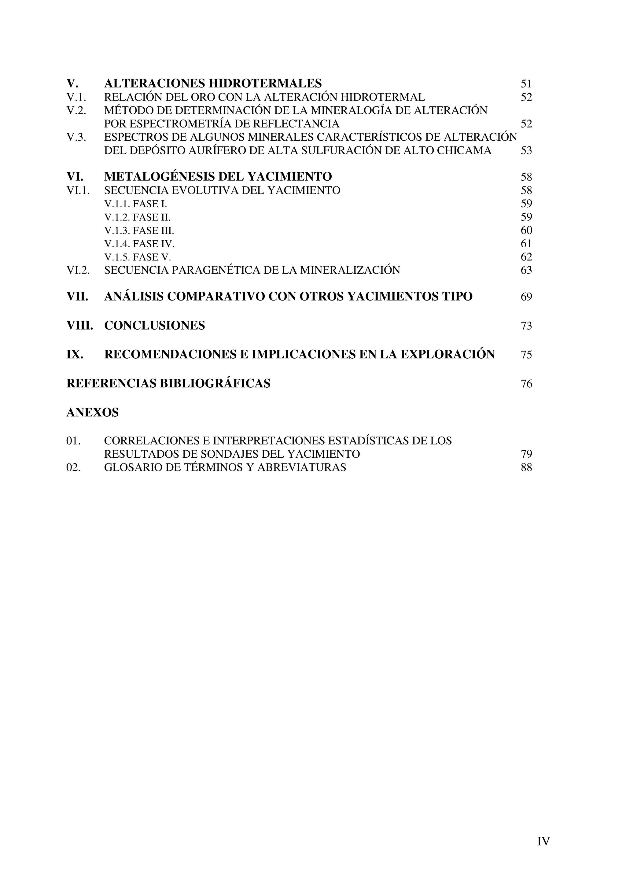 V.      ALTERACIONES HIDROTERMALES                                   51
V.1.    RELACIÓN DEL ORO CON LA ALTERACIÓN HIDROTERMAL               52
V.2.    MÉTODO DE DETERMINACIÓN DE LA MINERALOGÍA DE ALTERACIÓN
        POR ESPECTROMETRÍA DE REFLECTANCIA                           52
V.3.    ESPECTROS DE ALGUNOS MINERALES CARACTERÍSTICOS DE ALTERACIÓN
        DEL DEPÓSITO AURÍFERO DE ALTA SULFURACIÓN DE ALTO CHICAMA    53

VI.     METALOGÉNESIS DEL YACIMIENTO                                 58
VI.1.   SECUENCIA EVOLUTIVA DEL YACIMIENTO                           58
        V.1.1. FASE I.                                               59
        V.1.2. FASE II.                                              59
        V.1.3. FASE III.                                             60
        V.1.4. FASE IV.                                              61
        V.1.5. FASE V.                                               62
VI.2.   SECUENCIA PARAGENÉTICA DE LA MINERALIZACIÓN                  63

VII.    ANÁLISIS COMPARATIVO CON OTROS YACIMIENTOS TIPO              69

VIII. CONCLUSIONES                                                   73

IX.     RECOMENDACIONES E IMPLICACIONES EN LA EXPLORACIÓN            75

REFERENCIAS BIBLIOGRÁFICAS                                           76

ANEXOS

01.     CORRELACIONES E INTERPRETACIONES ESTADÍSTICAS DE LOS
        RESULTADOS DE SONDAJES DEL YACIMIENTO                        79
02.     GLOSARIO DE TÉRMINOS Y ABREVIATURAS                          88




                                                                          IV
 