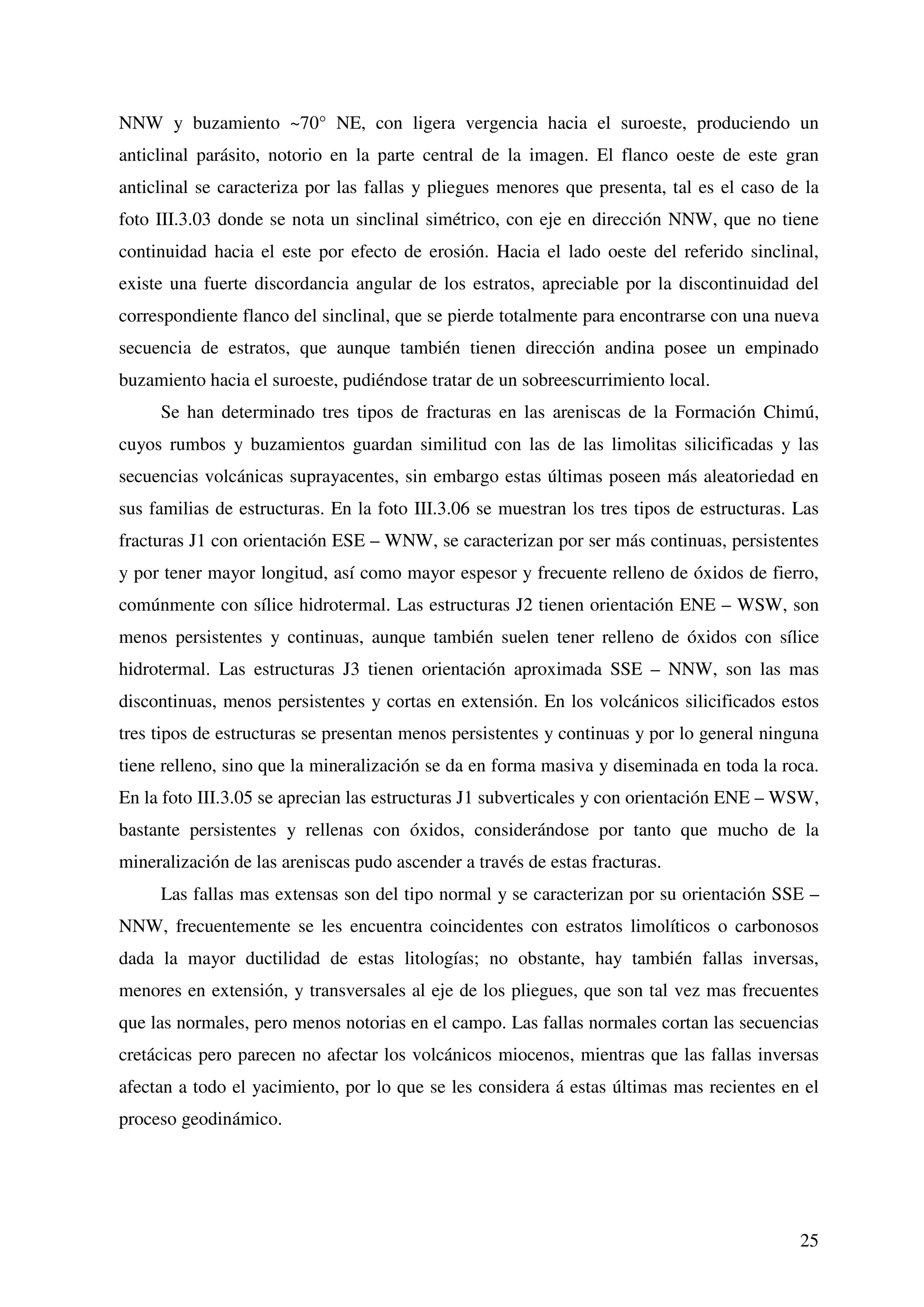 NNW y buzamiento ~70° NE, con ligera vergencia hacia el suroeste, produciendo un
anticlinal parásito, notorio en la parte central de la imagen. El flanco oeste de este gran
anticlinal se caracteriza por las fallas y pliegues menores que presenta, tal es el caso de la
foto III.3.03 donde se nota un sinclinal simétrico, con eje en dirección NNW, que no tiene
continuidad hacia el este por efecto de erosión. Hacia el lado oeste del referido sinclinal,
existe una fuerte discordancia angular de los estratos, apreciable por la discontinuidad del
correspondiente flanco del sinclinal, que se pierde totalmente para encontrarse con una nueva
secuencia de estratos, que aunque también tienen dirección andina posee un empinado
buzamiento hacia el suroeste, pudiéndose tratar de un sobreescurrimiento local.
     Se han determinado tres tipos de fracturas en las areniscas de la Formación Chimú,
cuyos rumbos y buzamientos guardan similitud con las de las limolitas silicificadas y las
secuencias volcánicas suprayacentes, sin embargo estas últimas poseen más aleatoriedad en
sus familias de estructuras. En la foto III.3.06 se muestran los tres tipos de estructuras. Las
fracturas J1 con orientación ESE – WNW, se caracterizan por ser más continuas, persistentes
y por tener mayor longitud, así como mayor espesor y frecuente relleno de óxidos de fierro,
comúnmente con sílice hidrotermal. Las estructuras J2 tienen orientación ENE – WSW, son
menos persistentes y continuas, aunque también suelen tener relleno de óxidos con sílice
hidrotermal. Las estructuras J3 tienen orientación aproximada SSE – NNW, son las mas
discontinuas, menos persistentes y cortas en extensión. En los volcánicos silicificados estos
tres tipos de estructuras se presentan menos persistentes y continuas y por lo general ninguna
tiene relleno, sino que la mineralización se da en forma masiva y diseminada en toda la roca.
En la foto III.3.05 se aprecian las estructuras J1 subverticales y con orientación ENE – WSW,
bastante persistentes y rellenas con óxidos, considerándose por tanto que mucho de la
mineralización de las areniscas pudo ascender a través de estas fracturas.
     Las fallas mas extensas son del tipo normal y se caracterizan por su orientación SSE –
NNW, frecuentemente se les encuentra coincidentes con estratos limolíticos o carbonosos
dada la mayor ductilidad de estas litologías; no obstante, hay también fallas inversas,
menores en extensión, y transversales al eje de los pliegues, que son tal vez mas frecuentes
que las normales, pero menos notorias en el campo. Las fallas normales cortan las secuencias
cretácicas pero parecen no afectar los volcánicos miocenos, mientras que las fallas inversas
afectan a todo el yacimiento, por lo que se les considera á estas últimas mas recientes en el
proceso geodinámico.




                                                                                            25
 