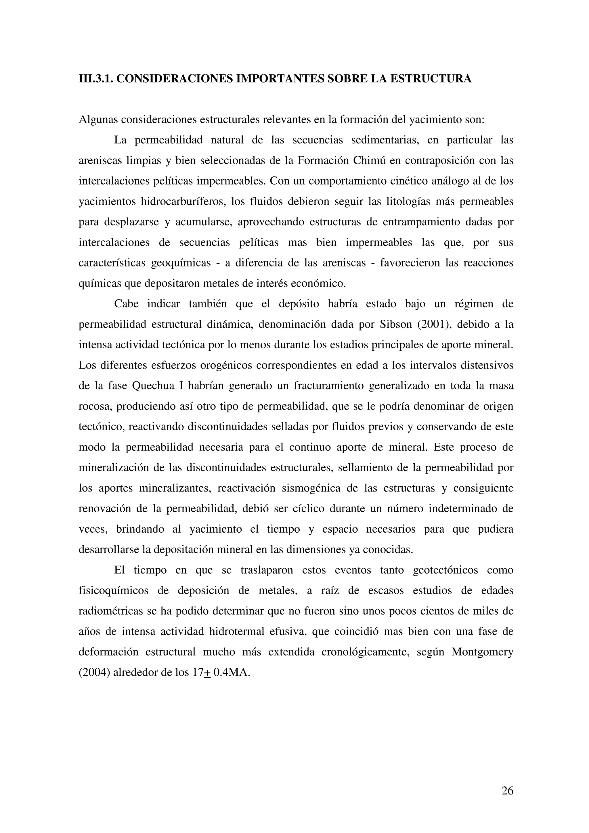 III.3.1. CONSIDERACIONES IMPORTANTES SOBRE LA ESTRUCTURA


Algunas consideraciones estructurales relevantes en la formación del yacimiento son:
       La permeabilidad natural de las secuencias sedimentarias, en particular las
areniscas limpias y bien seleccionadas de la Formación Chimú en contraposición con las
intercalaciones pelíticas impermeables. Con un comportamiento cinético análogo al de los
yacimientos hidrocarburíferos, los fluidos debieron seguir las litologías más permeables
para desplazarse y acumularse, aprovechando estructuras de entrampamiento dadas por
intercalaciones de secuencias pelíticas mas bien impermeables las que, por sus
características geoquímicas - a diferencia de las areniscas - favorecieron las reacciones
químicas que depositaron metales de interés económico.
       Cabe indicar también que el depósito habría estado bajo un régimen de
permeabilidad estructural dinámica, denominación dada por Sibson (2001), debido a la
intensa actividad tectónica por lo menos durante los estadios principales de aporte mineral.
Los diferentes esfuerzos orogénicos correspondientes en edad a los intervalos distensivos
de la fase Quechua I habrían generado un fracturamiento generalizado en toda la masa
rocosa, produciendo así otro tipo de permeabilidad, que se le podría denominar de origen
tectónico, reactivando discontinuidades selladas por fluidos previos y conservando de este
modo la permeabilidad necesaria para el continuo aporte de mineral. Este proceso de
mineralización de las discontinuidades estructurales, sellamiento de la permeabilidad por
los aportes mineralizantes, reactivación sismogénica de las estructuras y consiguiente
renovación de la permeabilidad, debió ser cíclico durante un número indeterminado de
veces, brindando al yacimiento el tiempo y espacio necesarios para que pudiera
desarrollarse la depositación mineral en las dimensiones ya conocidas.
       El tiempo en que se traslaparon estos eventos tanto geotectónicos como
fisicoquímicos de deposición de metales, a raíz de escasos estudios de edades
radiométricas se ha podido determinar que no fueron sino unos pocos cientos de miles de
años de intensa actividad hidrotermal efusiva, que coincidió mas bien con una fase de
deformación estructural mucho más extendida cronológicamente, según Montgomery
(2004) alrededor de los 17+ 0.4MA.




                                                                                         26
 