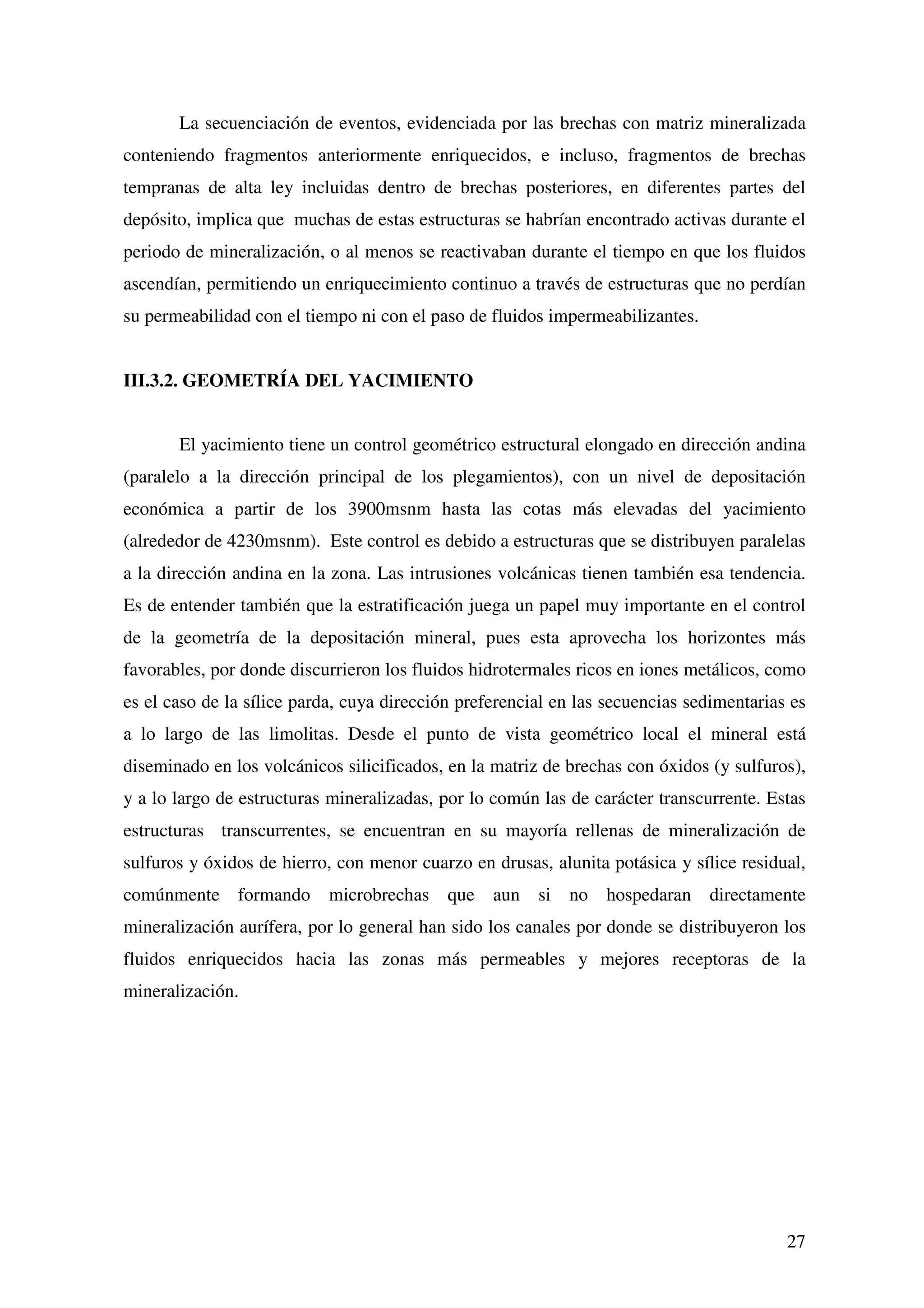 La secuenciación de eventos, evidenciada por las brechas con matriz mineralizada
conteniendo fragmentos anteriormente enriquecidos, e incluso, fragmentos de brechas
tempranas de alta ley incluidas dentro de brechas posteriores, en diferentes partes del
depósito, implica que muchas de estas estructuras se habrían encontrado activas durante el
periodo de mineralización, o al menos se reactivaban durante el tiempo en que los fluidos
ascendían, permitiendo un enriquecimiento continuo a través de estructuras que no perdían
su permeabilidad con el tiempo ni con el paso de fluidos impermeabilizantes.


III.3.2. GEOMETRÍA DEL YACIMIENTO


       El yacimiento tiene un control geométrico estructural elongado en dirección andina
(paralelo a la dirección principal de los plegamientos), con un nivel de depositación
económica a partir de los 3900msnm hasta las cotas más elevadas del yacimiento
(alrededor de 4230msnm). Este control es debido a estructuras que se distribuyen paralelas
a la dirección andina en la zona. Las intrusiones volcánicas tienen también esa tendencia.
Es de entender también que la estratificación juega un papel muy importante en el control
de la geometría de la depositación mineral, pues esta aprovecha los horizontes más
favorables, por donde discurrieron los fluidos hidrotermales ricos en iones metálicos, como
es el caso de la sílice parda, cuya dirección preferencial en las secuencias sedimentarias es
a lo largo de las limolitas. Desde el punto de vista geométrico local el mineral está
diseminado en los volcánicos silicificados, en la matriz de brechas con óxidos (y sulfuros),
y a lo largo de estructuras mineralizadas, por lo común las de carácter transcurrente. Estas
estructuras transcurrentes, se encuentran en su mayoría rellenas de mineralización de
sulfuros y óxidos de hierro, con menor cuarzo en drusas, alunita potásica y sílice residual,
comúnmente formando         microbrechas que aun si no hospedaran directamente
mineralización aurífera, por lo general han sido los canales por donde se distribuyeron los
fluidos enriquecidos hacia las zonas más permeables y mejores receptoras de la
mineralización.




                                                                                          27
 