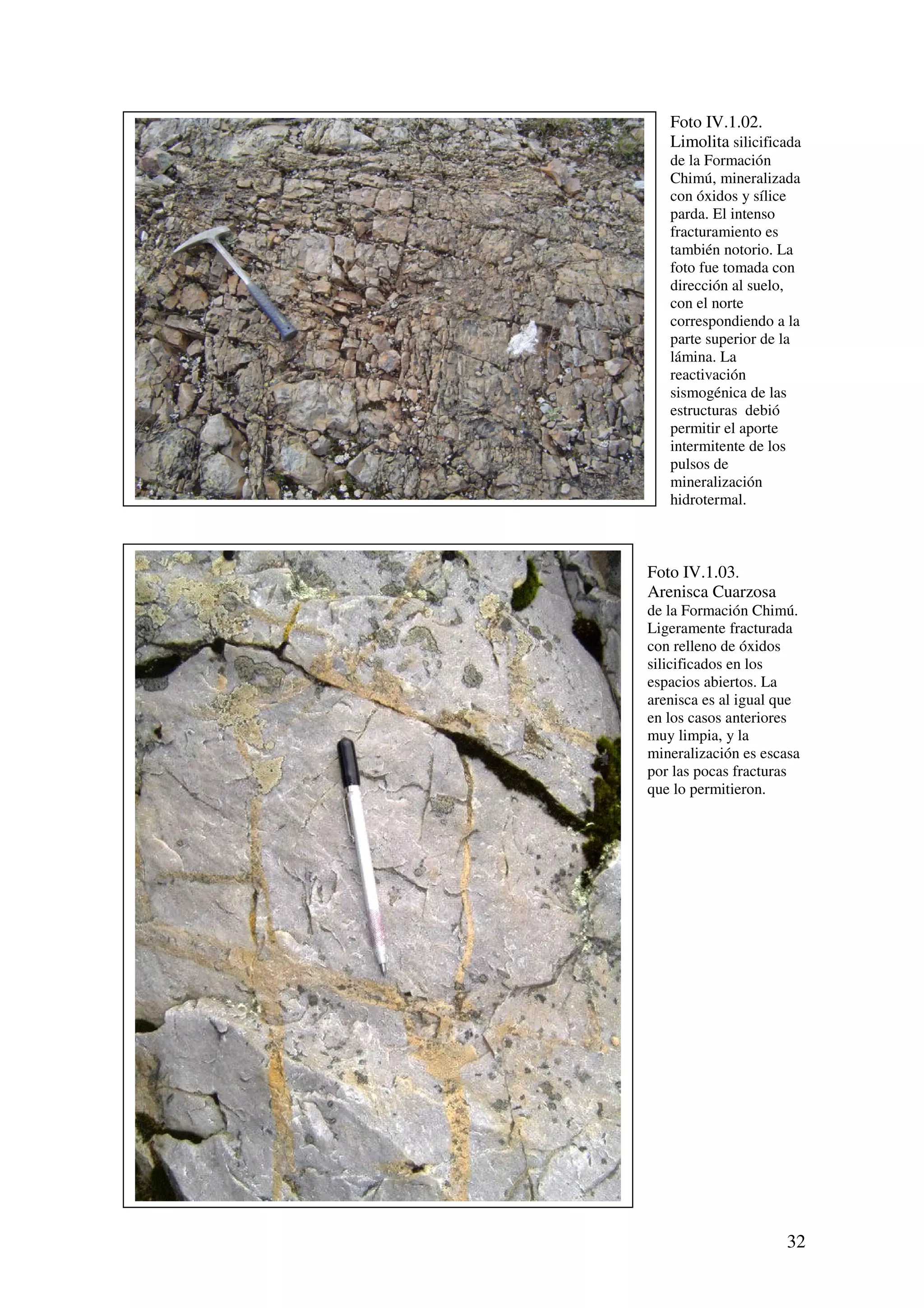 Foto IV.1.02.
   Limolita silicificada
   de la Formación
   Chimú, mineralizada
   con óxidos y sílice
   parda. El intenso
   fracturamiento es
   también notorio. La
   foto fue tomada con
   dirección al suelo,
   con el norte
   correspondiendo a la
   parte superior de la
   lámina. La
   reactivación
   sismogénica de las
   estructuras debió
   permitir el aporte
   intermitente de los
   pulsos de
   mineralización
   hidrotermal.



Foto IV.1.03.
Arenisca Cuarzosa
de la Formación Chimú.
Ligeramente fracturada
con relleno de óxidos
silicificados en los
espacios abiertos. La
arenisca es al igual que
en los casos anteriores
muy limpia, y la
mineralización es escasa
por las pocas fracturas
que lo permitieron.




                     32
 