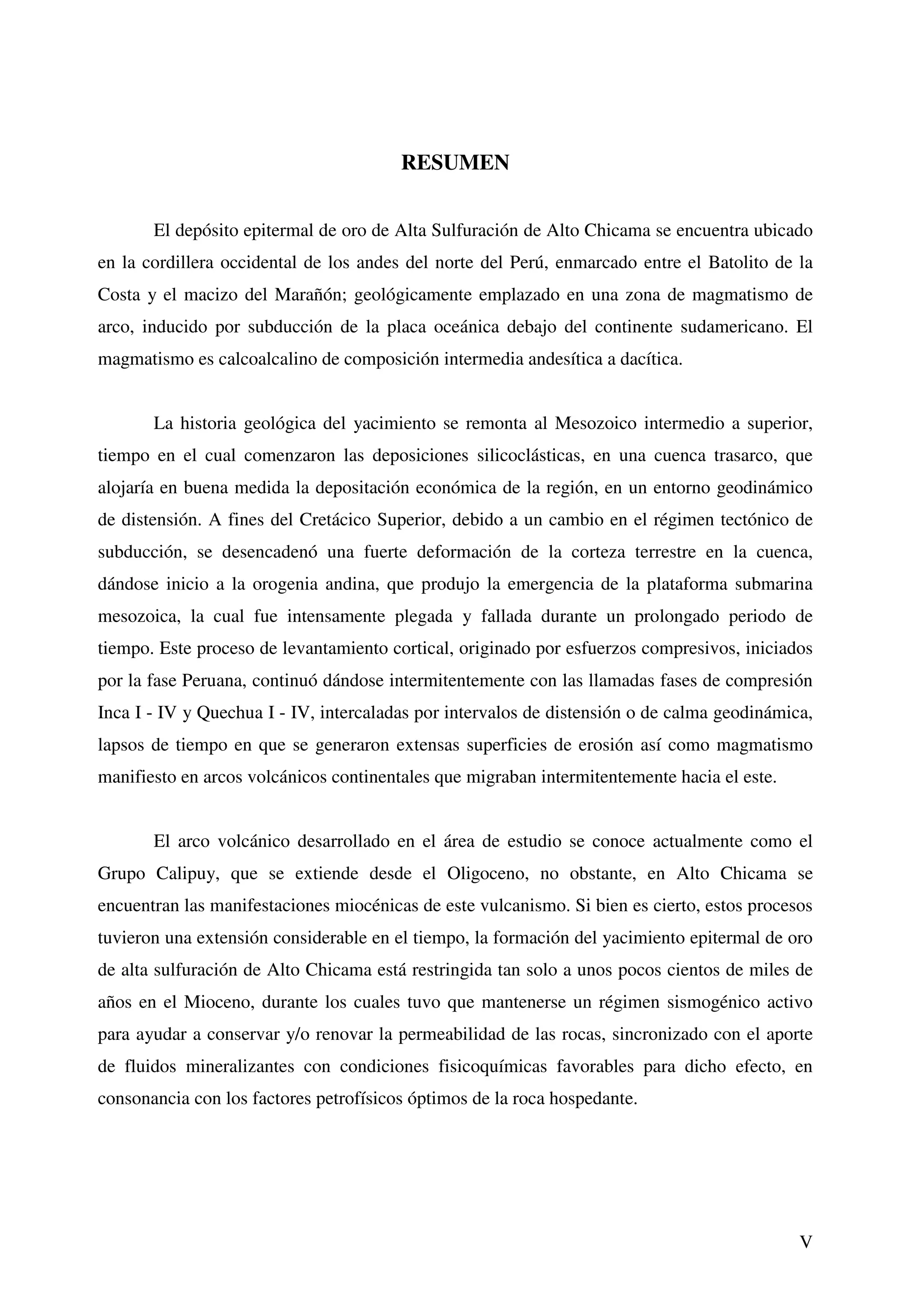 RESUMEN


       El depósito epitermal de oro de Alta Sulfuración de Alto Chicama se encuentra ubicado
en la cordillera occidental de los andes del norte del Perú, enmarcado entre el Batolito de la
Costa y el macizo del Marañón; geológicamente emplazado en una zona de magmatismo de
arco, inducido por subducción de la placa oceánica debajo del continente sudamericano. El
magmatismo es calcoalcalino de composición intermedia andesítica a dacítica.


       La historia geológica del yacimiento se remonta al Mesozoico intermedio a superior,
tiempo en el cual comenzaron las deposiciones silicoclásticas, en una cuenca trasarco, que
alojaría en buena medida la depositación económica de la región, en un entorno geodinámico
de distensión. A fines del Cretácico Superior, debido a un cambio en el régimen tectónico de
subducción, se desencadenó una fuerte deformación de la corteza terrestre en la cuenca,
dándose inicio a la orogenia andina, que produjo la emergencia de la plataforma submarina
mesozoica, la cual fue intensamente plegada y fallada durante un prolongado periodo de
tiempo. Este proceso de levantamiento cortical, originado por esfuerzos compresivos, iniciados
por la fase Peruana, continuó dándose intermitentemente con las llamadas fases de compresión
Inca I - IV y Quechua I - IV, intercaladas por intervalos de distensión o de calma geodinámica,
lapsos de tiempo en que se generaron extensas superficies de erosión así como magmatismo
manifiesto en arcos volcánicos continentales que migraban intermitentemente hacia el este.


       El arco volcánico desarrollado en el área de estudio se conoce actualmente como el
Grupo Calipuy, que se extiende desde el Oligoceno, no obstante, en Alto Chicama se
encuentran las manifestaciones miocénicas de este vulcanismo. Si bien es cierto, estos procesos
tuvieron una extensión considerable en el tiempo, la formación del yacimiento epitermal de oro
de alta sulfuración de Alto Chicama está restringida tan solo a unos pocos cientos de miles de
años en el Mioceno, durante los cuales tuvo que mantenerse un régimen sismogénico activo
para ayudar a conservar y/o renovar la permeabilidad de las rocas, sincronizado con el aporte
de fluidos mineralizantes con condiciones fisicoquímicas favorables para dicho efecto, en
consonancia con los factores petrofísicos óptimos de la roca hospedante.




                                                                                             V
 
