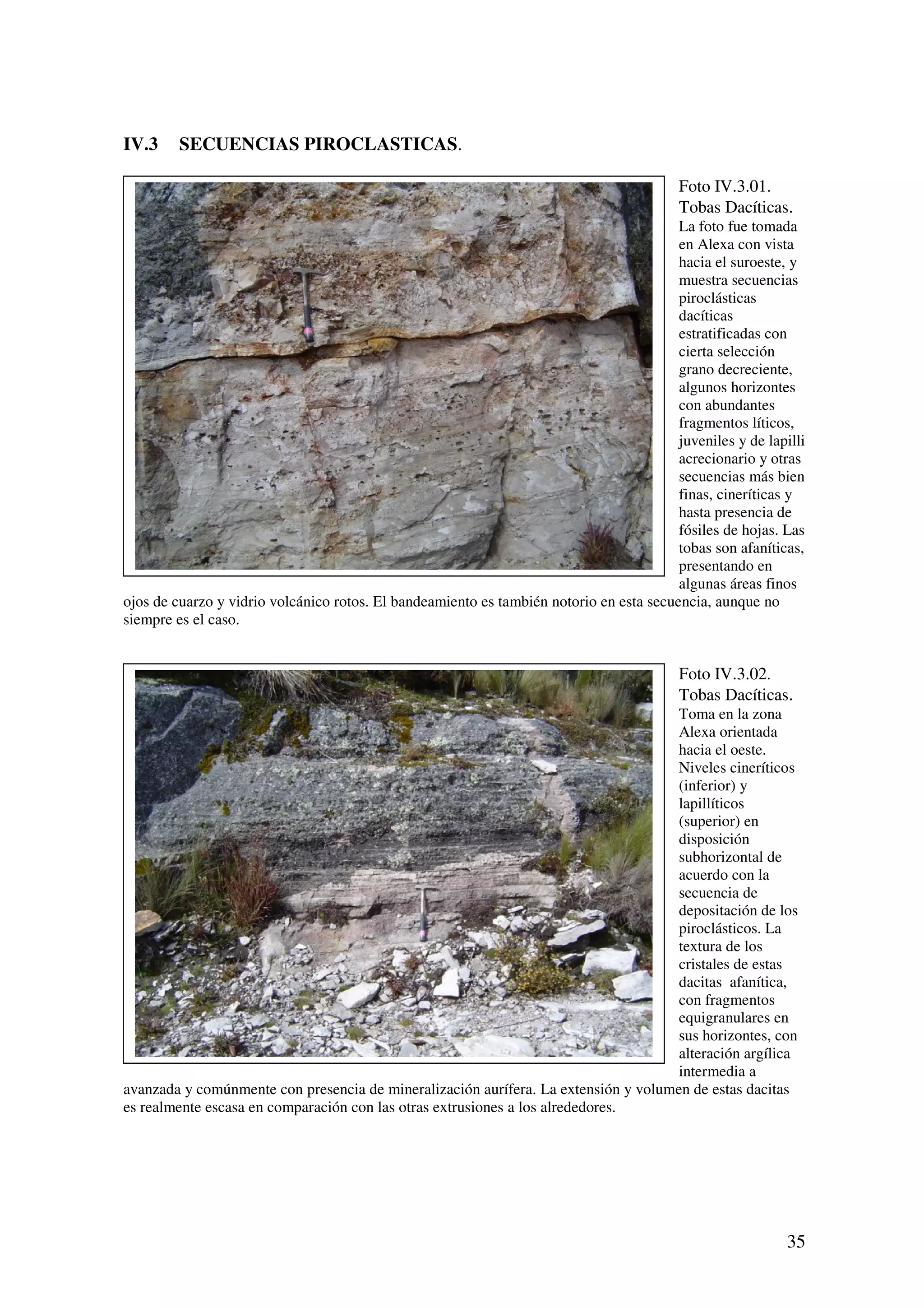 IV.3     SECUENCIAS PIROCLASTICAS.

                                                                                          Foto IV.3.01.
                                                                                          Tobas Dacíticas.
                                                                                         La foto fue tomada
                                                                                         en Alexa con vista
                                                                                         hacia el suroeste, y
                                                                                         muestra secuencias
                                                                                         piroclásticas
                                                                                         dacíticas
                                                                                         estratificadas con
                                                                                         cierta selección
                                                                                         grano decreciente,
                                                                                         algunos horizontes
                                                                                         con abundantes
                                                                                         fragmentos líticos,
                                                                                         juveniles y de lapilli
                                                                                         acrecionario y otras
                                                                                         secuencias más bien
                                                                                         finas, cineríticas y
                                                                                         hasta presencia de
                                                                                         fósiles de hojas. Las
                                                                                         tobas son afaníticas,
                                                                                         presentando en
                                                                                         algunas áreas finos
ojos de cuarzo y vidrio volcánico rotos. El bandeamiento es también notorio en esta secuencia, aunque no
siempre es el caso.


                                                                                          Foto IV.3.02.
                                                                                          Tobas Dacíticas.
                                                                                     Toma en la zona
                                                                                     Alexa orientada
                                                                                     hacia el oeste.
                                                                                     Niveles cineríticos
                                                                                     (inferior) y
                                                                                     lapillíticos
                                                                                     (superior) en
                                                                                     disposición
                                                                                     subhorizontal de
                                                                                     acuerdo con la
                                                                                     secuencia de
                                                                                     depositación de los
                                                                                     piroclásticos. La
                                                                                     textura de los
                                                                                     cristales de estas
                                                                                     dacitas afanítica,
                                                                                     con fragmentos
                                                                                     equigranulares en
                                                                                     sus horizontes, con
                                                                                     alteración argílica
                                                                                     intermedia a
avanzada y comúnmente con presencia de mineralización aurífera. La extensión y volumen de estas dacitas
es realmente escasa en comparación con las otras extrusiones a los alrededores.




                                                                                                            35
 