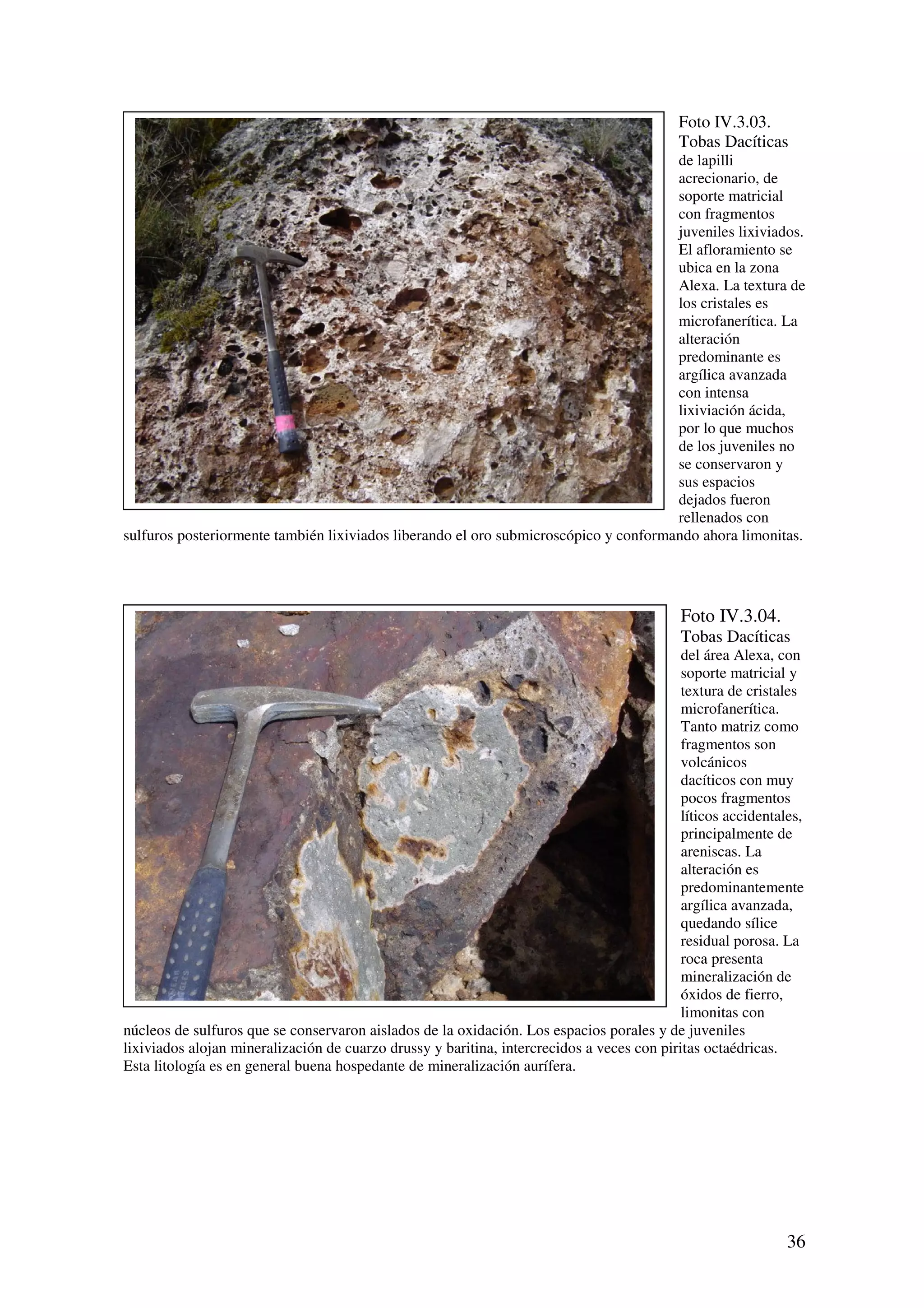 Foto IV.3.03.
                                                                                            Tobas Dacíticas
                                                                                      de lapilli
                                                                                      acrecionario, de
                                                                                      soporte matricial
                                                                                      con fragmentos
                                                                                      juveniles lixiviados.
                                                                                      El afloramiento se
                                                                                      ubica en la zona
                                                                                      Alexa. La textura de
                                                                                      los cristales es
                                                                                      microfanerítica. La
                                                                                      alteración
                                                                                      predominante es
                                                                                      argílica avanzada
                                                                                      con intensa
                                                                                      lixiviación ácida,
                                                                                      por lo que muchos
                                                                                      de los juveniles no
                                                                                      se conservaron y
                                                                                      sus espacios
                                                                                      dejados fueron
                                                                                      rellenados con
sulfuros posteriormente también lixiviados liberando el oro submicroscópico y conformando ahora limonitas.




                                                                                            Foto IV.3.04.
                                                                                            Tobas Dacíticas
                                                                                            del área Alexa, con
                                                                                            soporte matricial y
                                                                                            textura de cristales
                                                                                            microfanerítica.
                                                                                            Tanto matriz como
                                                                                            fragmentos son
                                                                                            volcánicos
                                                                                            dacíticos con muy
                                                                                            pocos fragmentos
                                                                                            líticos accidentales,
                                                                                            principalmente de
                                                                                            areniscas. La
                                                                                            alteración es
                                                                                            predominantemente
                                                                                            argílica avanzada,
                                                                                            quedando sílice
                                                                                            residual porosa. La
                                                                                            roca presenta
                                                                                            mineralización de
                                                                                            óxidos de fierro,
                                                                                            limonitas con
núcleos de sulfuros que se conservaron aislados de la oxidación. Los espacios porales y de juveniles
lixiviados alojan mineralización de cuarzo drussy y baritina, intercrecidos a veces con piritas octaédricas.
Esta litología es en general buena hospedante de mineralización aurífera.




                                                                                                              36
 