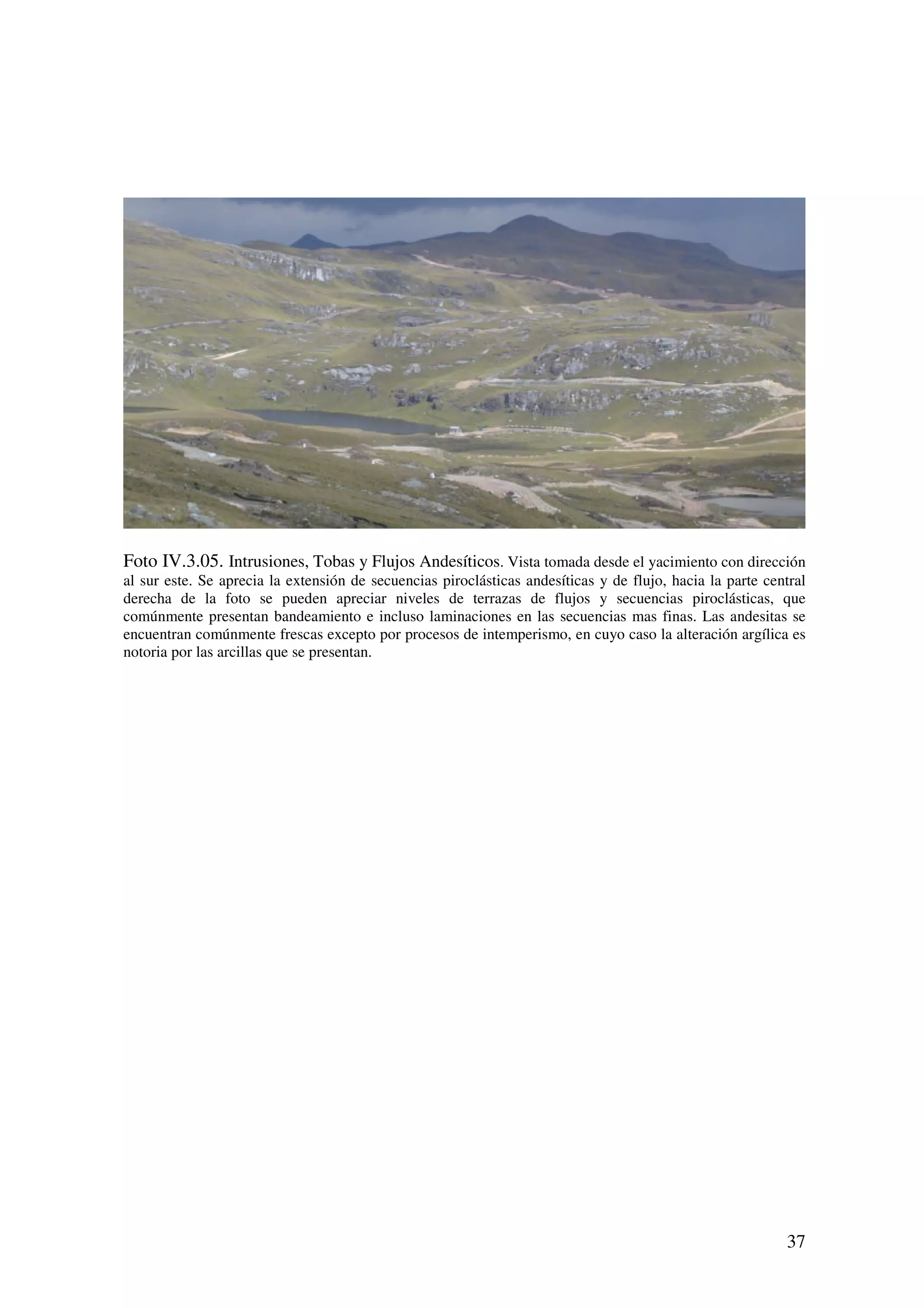 Foto IV.3.05. Intrusiones, Tobas y Flujos Andesíticos. Vista tomada desde el yacimiento con dirección
al sur este. Se aprecia la extensión de secuencias piroclásticas andesíticas y de flujo, hacia la parte central
derecha de la foto se pueden apreciar niveles de terrazas de flujos y secuencias piroclásticas, que
comúnmente presentan bandeamiento e incluso laminaciones en las secuencias mas finas. Las andesitas se
encuentran comúnmente frescas excepto por procesos de intemperismo, en cuyo caso la alteración argílica es
notoria por las arcillas que se presentan.




                                                                                                           37
 