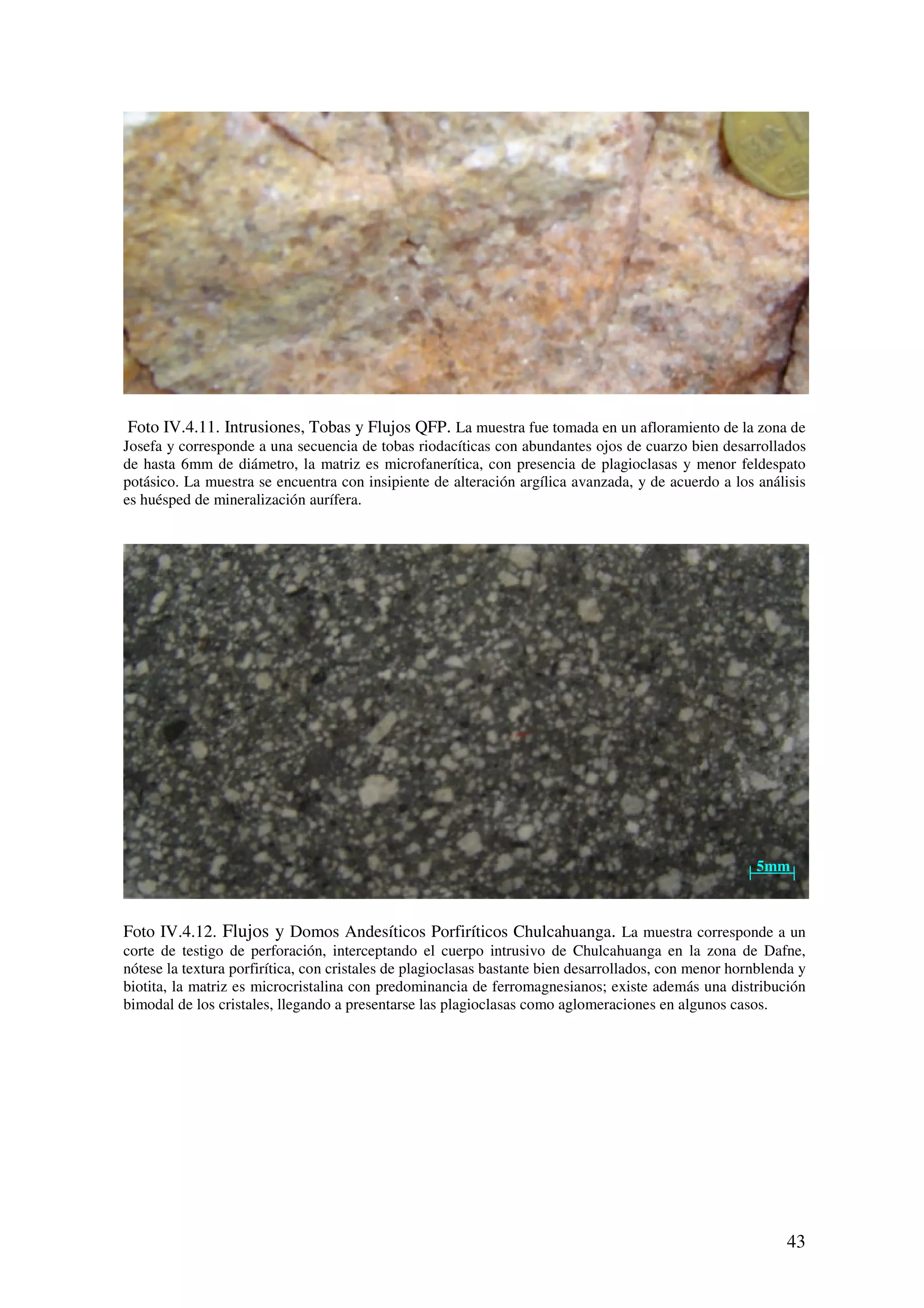 Foto IV.4.11. Intrusiones, Tobas y Flujos QFP. La muestra fue tomada en un afloramiento de la zona de
Josefa y corresponde a una secuencia de tobas riodacíticas con abundantes ojos de cuarzo bien desarrollados
de hasta 6mm de diámetro, la matriz es microfanerítica, con presencia de plagioclasas y menor feldespato
potásico. La muestra se encuentra con insipiente de alteración argílica avanzada, y de acuerdo a los análisis
es huésped de mineralización aurífera.




                                                                                                       5mm



Foto IV.4.12. Flujos y Domos Andesíticos Porfiríticos Chulcahuanga. La muestra corresponde a un
corte de testigo de perforación, interceptando el cuerpo intrusivo de Chulcahuanga en la zona de Dafne,
nótese la textura porfirítica, con cristales de plagioclasas bastante bien desarrollados, con menor hornblenda y
biotita, la matriz es microcristalina con predominancia de ferromagnesianos; existe además una distribución
bimodal de los cristales, llegando a presentarse las plagioclasas como aglomeraciones en algunos casos.




                                                                                                            43
 