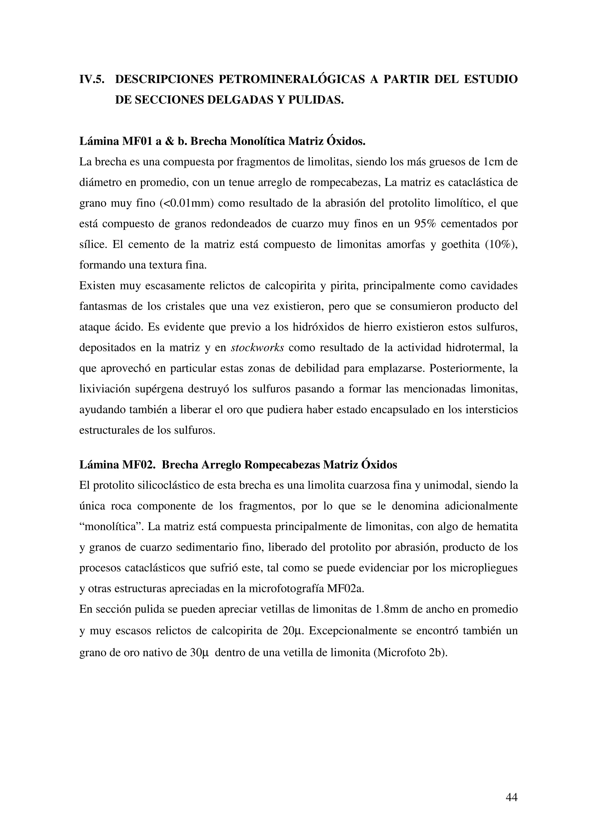 IV.5. DESCRIPCIONES PETROMINERALÓGICAS A PARTIR DEL ESTUDIO
       DE SECCIONES DELGADAS Y PULIDAS.


Lámina MF01 a & b. Brecha Monolítica Matriz Óxidos.
La brecha es una compuesta por fragmentos de limolitas, siendo los más gruesos de 1cm de
diámetro en promedio, con un tenue arreglo de rompecabezas, La matriz es cataclástica de
grano muy fino (<0.01mm) como resultado de la abrasión del protolito limolítico, el que
está compuesto de granos redondeados de cuarzo muy finos en un 95% cementados por
sílice. El cemento de la matriz está compuesto de limonitas amorfas y goethita (10%),
formando una textura fina.
Existen muy escasamente relictos de calcopirita y pirita, principalmente como cavidades
fantasmas de los cristales que una vez existieron, pero que se consumieron producto del
ataque ácido. Es evidente que previo a los hidróxidos de hierro existieron estos sulfuros,
depositados en la matriz y en stockworks como resultado de la actividad hidrotermal, la
que aprovechó en particular estas zonas de debilidad para emplazarse. Posteriormente, la
lixiviación supérgena destruyó los sulfuros pasando a formar las mencionadas limonitas,
ayudando también a liberar el oro que pudiera haber estado encapsulado en los intersticios
estructurales de los sulfuros.

Lámina MF02. Brecha Arreglo Rompecabezas Matriz Óxidos
El protolito silicoclástico de esta brecha es una limolita cuarzosa fina y unimodal, siendo la
única roca componente de los fragmentos, por lo que se le denomina adicionalmente
“monolítica”. La matriz está compuesta principalmente de limonitas, con algo de hematita
y granos de cuarzo sedimentario fino, liberado del protolito por abrasión, producto de los
procesos cataclásticos que sufrió este, tal como se puede evidenciar por los micropliegues
y otras estructuras apreciadas en la microfotografía MF02a.
En sección pulida se pueden apreciar vetillas de limonitas de 1.8mm de ancho en promedio
y muy escasos relictos de calcopirita de 20µ. Excepcionalmente se encontró también un
grano de oro nativo de 30µ dentro de una vetilla de limonita (Microfoto 2b).




                                                                                           44
 
