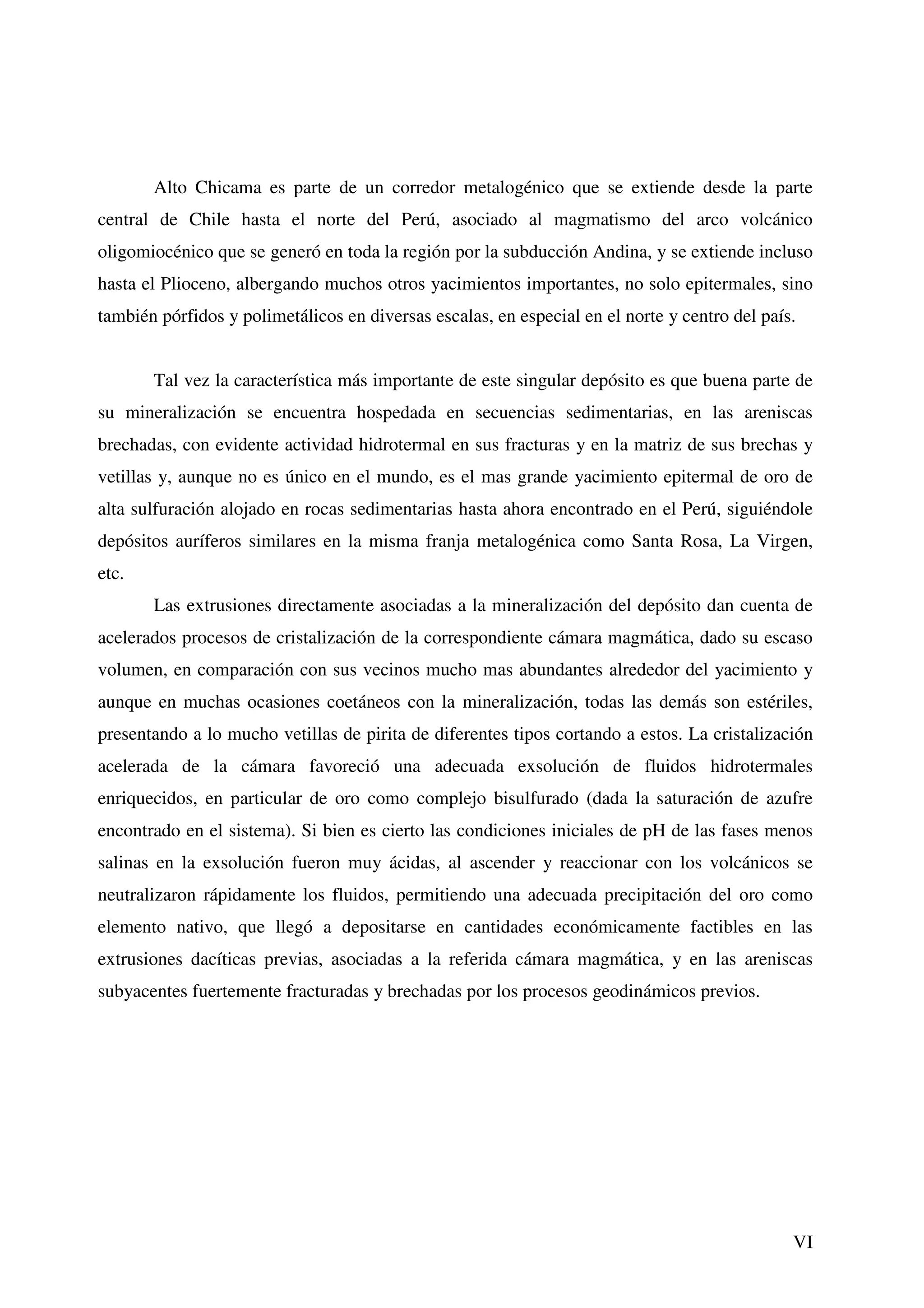 Alto Chicama es parte de un corredor metalogénico que se extiende desde la parte
central de Chile hasta el norte del Perú, asociado al magmatismo del arco volcánico
oligomiocénico que se generó en toda la región por la subducción Andina, y se extiende incluso
hasta el Plioceno, albergando muchos otros yacimientos importantes, no solo epitermales, sino
también pórfidos y polimetálicos en diversas escalas, en especial en el norte y centro del país.


       Tal vez la característica más importante de este singular depósito es que buena parte de
su mineralización se encuentra hospedada en secuencias sedimentarias, en las areniscas
brechadas, con evidente actividad hidrotermal en sus fracturas y en la matriz de sus brechas y
vetillas y, aunque no es único en el mundo, es el mas grande yacimiento epitermal de oro de
alta sulfuración alojado en rocas sedimentarias hasta ahora encontrado en el Perú, siguiéndole
depósitos auríferos similares en la misma franja metalogénica como Santa Rosa, La Virgen,
etc.
       Las extrusiones directamente asociadas a la mineralización del depósito dan cuenta de
acelerados procesos de cristalización de la correspondiente cámara magmática, dado su escaso
volumen, en comparación con sus vecinos mucho mas abundantes alrededor del yacimiento y
aunque en muchas ocasiones coetáneos con la mineralización, todas las demás son estériles,
presentando a lo mucho vetillas de pirita de diferentes tipos cortando a estos. La cristalización
acelerada de la cámara favoreció una adecuada exsolución de fluidos hidrotermales
enriquecidos, en particular de oro como complejo bisulfurado (dada la saturación de azufre
encontrado en el sistema). Si bien es cierto las condiciones iniciales de pH de las fases menos
salinas en la exsolución fueron muy ácidas, al ascender y reaccionar con los volcánicos se
neutralizaron rápidamente los fluidos, permitiendo una adecuada precipitación del oro como
elemento nativo, que llegó a depositarse en cantidades económicamente factibles en las
extrusiones dacíticas previas, asociadas a la referida cámara magmática, y en las areniscas
subyacentes fuertemente fracturadas y brechadas por los procesos geodinámicos previos.




                                                                                               VI
 