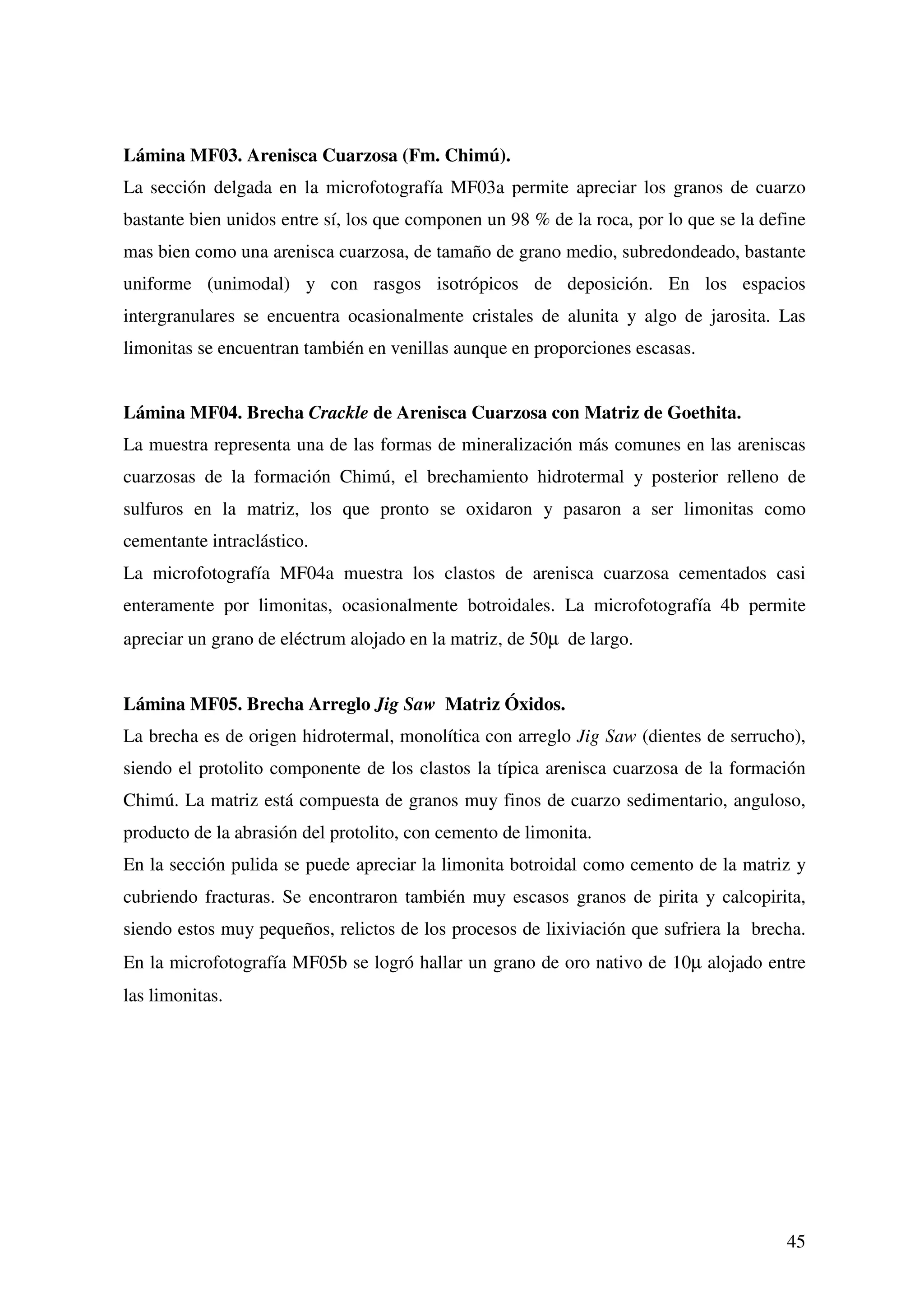 Lámina MF03. Arenisca Cuarzosa (Fm. Chimú).
La sección delgada en la microfotografía MF03a permite apreciar los granos de cuarzo
bastante bien unidos entre sí, los que componen un 98 % de la roca, por lo que se la define
mas bien como una arenisca cuarzosa, de tamaño de grano medio, subredondeado, bastante
uniforme (unimodal) y con rasgos isotrópicos de deposición. En los espacios
intergranulares se encuentra ocasionalmente cristales de alunita y algo de jarosita. Las
limonitas se encuentran también en venillas aunque en proporciones escasas.


Lámina MF04. Brecha Crackle de Arenisca Cuarzosa con Matriz de Goethita.
La muestra representa una de las formas de mineralización más comunes en las areniscas
cuarzosas de la formación Chimú, el brechamiento hidrotermal y posterior relleno de
sulfuros en la matriz, los que pronto se oxidaron y pasaron a ser limonitas como
cementante intraclástico.
La microfotografía MF04a muestra los clastos de arenisca cuarzosa cementados casi
enteramente por limonitas, ocasionalmente botroidales. La microfotografía 4b permite
apreciar un grano de eléctrum alojado en la matriz, de 50µ de largo.


Lámina MF05. Brecha Arreglo Jig Saw Matriz Óxidos.
La brecha es de origen hidrotermal, monolítica con arreglo Jig Saw (dientes de serrucho),
siendo el protolito componente de los clastos la típica arenisca cuarzosa de la formación
Chimú. La matriz está compuesta de granos muy finos de cuarzo sedimentario, anguloso,
producto de la abrasión del protolito, con cemento de limonita.
En la sección pulida se puede apreciar la limonita botroidal como cemento de la matriz y
cubriendo fracturas. Se encontraron también muy escasos granos de pirita y calcopirita,
siendo estos muy pequeños, relictos de los procesos de lixiviación que sufriera la brecha.
En la microfotografía MF05b se logró hallar un grano de oro nativo de 10µ alojado entre
las limonitas.




                                                                                        45
 