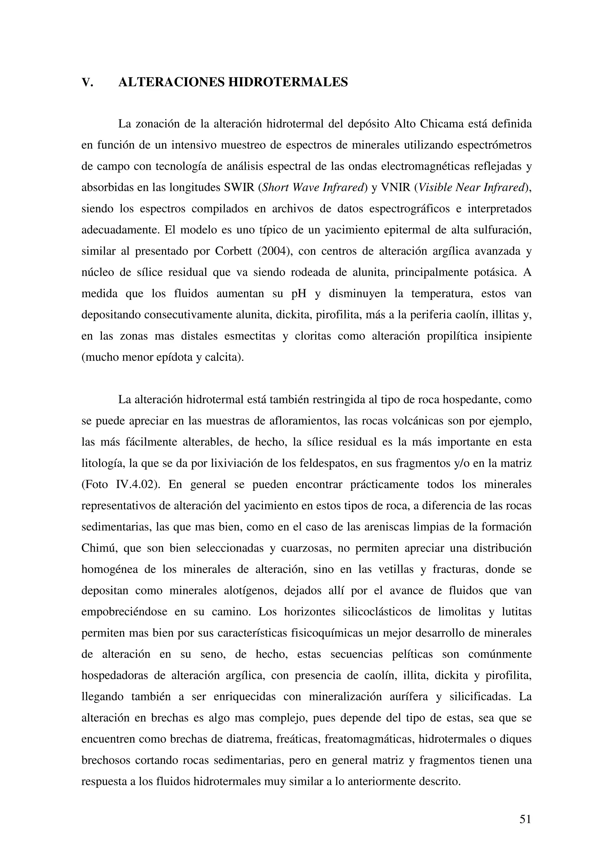 V.     ALTERACIONES HIDROTERMALES


       La zonación de la alteración hidrotermal del depósito Alto Chicama está definida
en función de un intensivo muestreo de espectros de minerales utilizando espectrómetros
de campo con tecnología de análisis espectral de las ondas electromagnéticas reflejadas y
absorbidas en las longitudes SWIR (Short Wave Infrared) y VNIR (Visible Near Infrared),
siendo los espectros compilados en archivos de datos espectrográficos e interpretados
adecuadamente. El modelo es uno típico de un yacimiento epitermal de alta sulfuración,
similar al presentado por Corbett (2004), con centros de alteración argílica avanzada y
núcleo de sílice residual que va siendo rodeada de alunita, principalmente potásica. A
medida que los fluidos aumentan su pH y disminuyen la temperatura, estos van
depositando consecutivamente alunita, dickita, pirofilita, más a la periferia caolín, illitas y,
en las zonas mas distales esmectitas y cloritas como alteración propilítica insipiente
(mucho menor epídota y calcita).


       La alteración hidrotermal está también restringida al tipo de roca hospedante, como
se puede apreciar en las muestras de afloramientos, las rocas volcánicas son por ejemplo,
las más fácilmente alterables, de hecho, la sílice residual es la más importante en esta
litología, la que se da por lixiviación de los feldespatos, en sus fragmentos y/o en la matriz
(Foto IV.4.02). En general se pueden encontrar prácticamente todos los minerales
representativos de alteración del yacimiento en estos tipos de roca, a diferencia de las rocas
sedimentarias, las que mas bien, como en el caso de las areniscas limpias de la formación
Chimú, que son bien seleccionadas y cuarzosas, no permiten apreciar una distribución
homogénea de los minerales de alteración, sino en las vetillas y fracturas, donde se
depositan como minerales alotígenos, dejados allí por el avance de fluidos que van
empobreciéndose en su camino. Los horizontes silicoclásticos de limolitas y lutitas
permiten mas bien por sus características fisicoquímicas un mejor desarrollo de minerales
de alteración en su seno, de hecho, estas secuencias pelíticas son comúnmente
hospedadoras de alteración argílica, con presencia de caolín, illita, dickita y pirofilita,
llegando también a ser enriquecidas con mineralización aurífera y silicificadas. La
alteración en brechas es algo mas complejo, pues depende del tipo de estas, sea que se
encuentren como brechas de diatrema, freáticas, freatomagmáticas, hidrotermales o diques
brechosos cortando rocas sedimentarias, pero en general matriz y fragmentos tienen una
respuesta a los fluidos hidrotermales muy similar a lo anteriormente descrito.


                                                                                             51
 