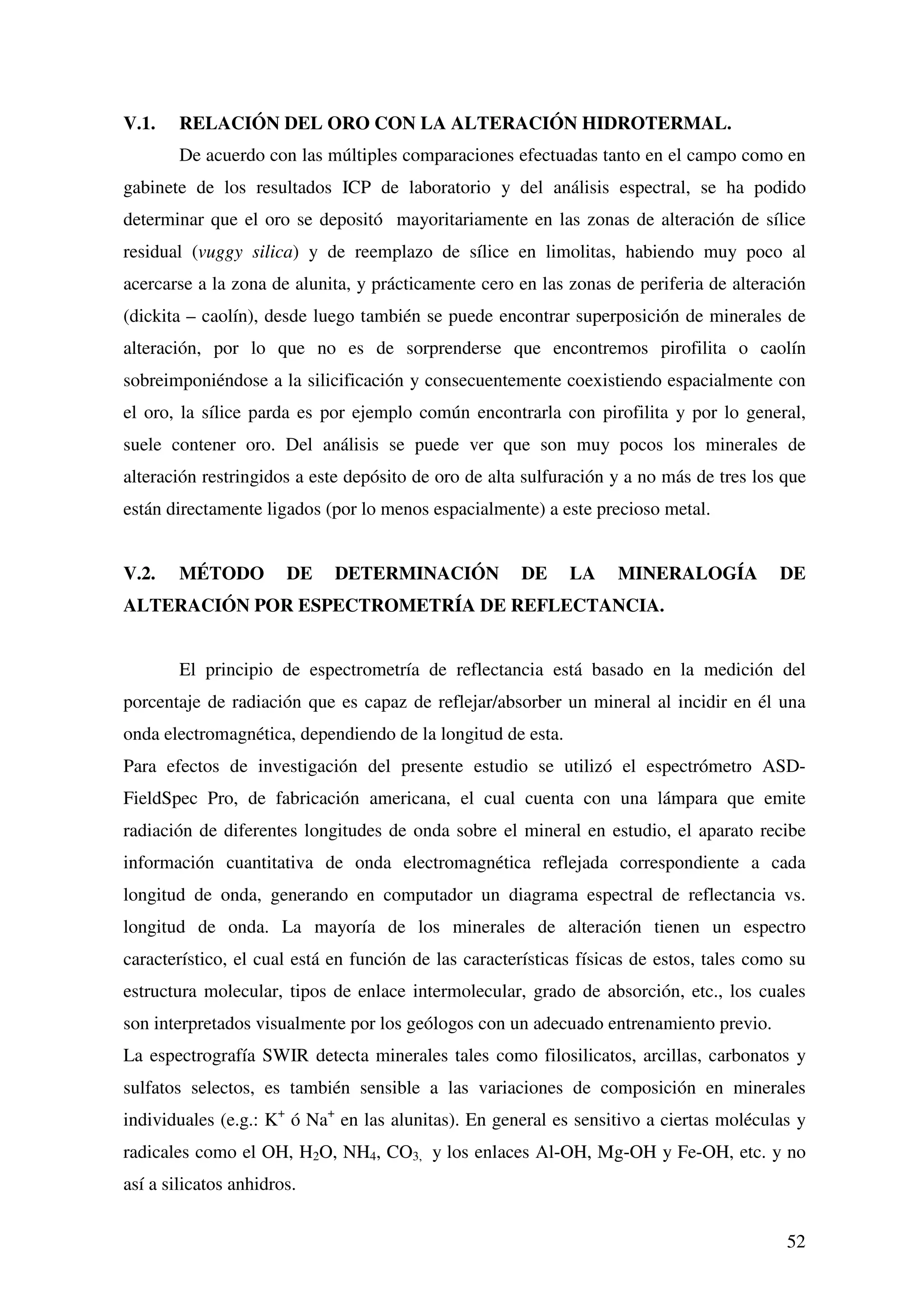 V.1.    RELACIÓN DEL ORO CON LA ALTERACIÓN HIDROTERMAL.
        De acuerdo con las múltiples comparaciones efectuadas tanto en el campo como en
gabinete de los resultados ICP de laboratorio y del análisis espectral, se ha podido
determinar que el oro se depositó mayoritariamente en las zonas de alteración de sílice
residual (vuggy silica) y de reemplazo de sílice en limolitas, habiendo muy poco al
acercarse a la zona de alunita, y prácticamente cero en las zonas de periferia de alteración
(dickita – caolín), desde luego también se puede encontrar superposición de minerales de
alteración, por lo que no es de sorprenderse que encontremos pirofilita o caolín
sobreimponiéndose a la silicificación y consecuentemente coexistiendo espacialmente con
el oro, la sílice parda es por ejemplo común encontrarla con pirofilita y por lo general,
suele contener oro. Del análisis se puede ver que son muy pocos los minerales de
alteración restringidos a este depósito de oro de alta sulfuración y a no más de tres los que
están directamente ligados (por lo menos espacialmente) a este precioso metal.


V.2.    MÉTODO         DE    DETERMINACIÓN            DE     LA     MINERALOGÍA           DE
ALTERACIÓN POR ESPECTROMETRÍA DE REFLECTANCIA.


        El principio de espectrometría de reflectancia está basado en la medición del
porcentaje de radiación que es capaz de reflejar/absorber un mineral al incidir en él una
onda electromagnética, dependiendo de la longitud de esta.
Para efectos de investigación del presente estudio se utilizó el espectrómetro ASD-
FieldSpec Pro, de fabricación americana, el cual cuenta con una lámpara que emite
radiación de diferentes longitudes de onda sobre el mineral en estudio, el aparato recibe
información cuantitativa de onda electromagnética reflejada correspondiente a cada
longitud de onda, generando en computador un diagrama espectral de reflectancia vs.
longitud de onda. La mayoría de los minerales de alteración tienen un espectro
característico, el cual está en función de las características físicas de estos, tales como su
estructura molecular, tipos de enlace intermolecular, grado de absorción, etc., los cuales
son interpretados visualmente por los geólogos con un adecuado entrenamiento previo.
La espectrografía SWIR detecta minerales tales como filosilicatos, arcillas, carbonatos y
sulfatos selectos, es también sensible a las variaciones de composición en minerales
individuales (e.g.: K+ ó Na+ en las alunitas). En general es sensitivo a ciertas moléculas y
radicales como el OH, H2O, NH4, CO3, y los enlaces Al-OH, Mg-OH y Fe-OH, etc. y no
así a silicatos anhidros.


                                                                                           52
 
