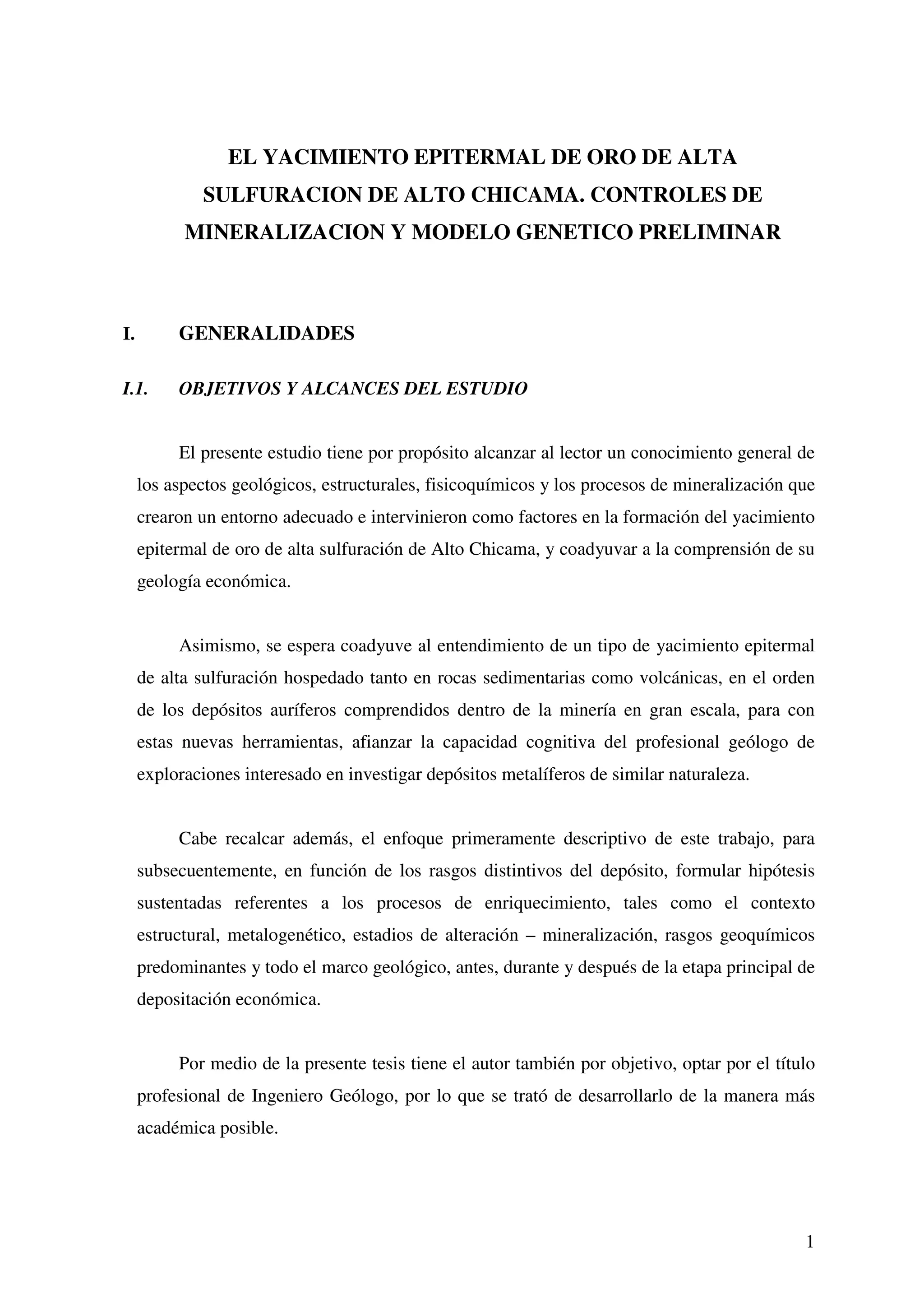 EL YACIMIENTO EPITERMAL DE ORO DE ALTA
             SULFURACION DE ALTO CHICAMA. CONTROLES DE
           MINERALIZACION Y MODELO GENETICO PRELIMINAR



I.        GENERALIDADES

I.1.      OBJETIVOS Y ALCANCES DEL ESTUDIO


          El presente estudio tiene por propósito alcanzar al lector un conocimiento general de
     los aspectos geológicos, estructurales, fisicoquímicos y los procesos de mineralización que
     crearon un entorno adecuado e intervinieron como factores en la formación del yacimiento
     epitermal de oro de alta sulfuración de Alto Chicama, y coadyuvar a la comprensión de su
     geología económica.


          Asimismo, se espera coadyuve al entendimiento de un tipo de yacimiento epitermal
     de alta sulfuración hospedado tanto en rocas sedimentarias como volcánicas, en el orden
     de los depósitos auríferos comprendidos dentro de la minería en gran escala, para con
     estas nuevas herramientas, afianzar la capacidad cognitiva del profesional geólogo de
     exploraciones interesado en investigar depósitos metalíferos de similar naturaleza.


          Cabe recalcar además, el enfoque primeramente descriptivo de este trabajo, para
     subsecuentemente, en función de los rasgos distintivos del depósito, formular hipótesis
     sustentadas referentes a los procesos de enriquecimiento, tales como el contexto
     estructural, metalogenético, estadios de alteración – mineralización, rasgos geoquímicos
     predominantes y todo el marco geológico, antes, durante y después de la etapa principal de
     depositación económica.


          Por medio de la presente tesis tiene el autor también por objetivo, optar por el título
     profesional de Ingeniero Geólogo, por lo que se trató de desarrollarlo de la manera más
     académica posible.




                                                                                               1
 