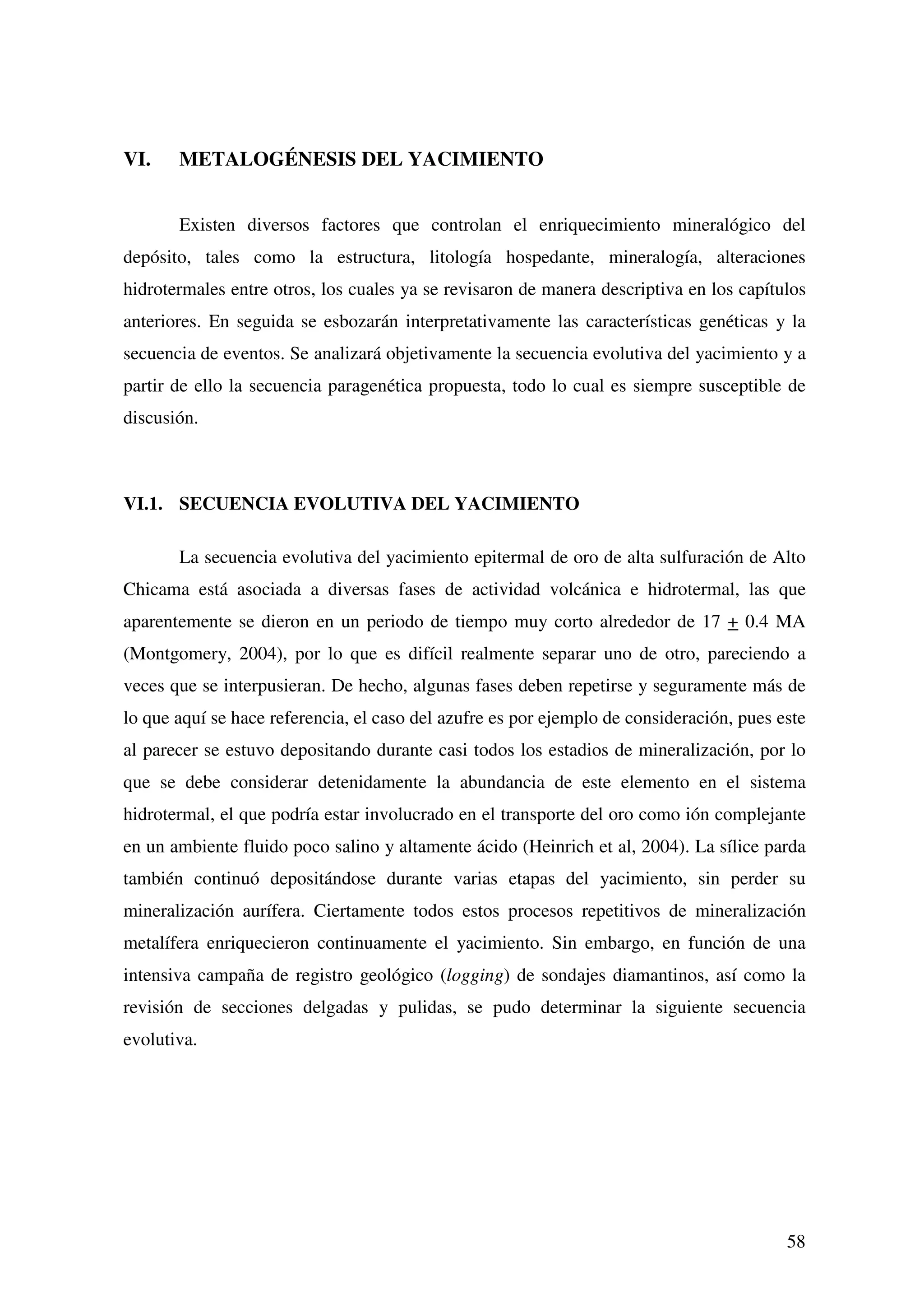 VI.    METALOGÉNESIS DEL YACIMIENTO


       Existen diversos factores que controlan el enriquecimiento mineralógico del
depósito, tales como la estructura, litología hospedante, mineralogía, alteraciones
hidrotermales entre otros, los cuales ya se revisaron de manera descriptiva en los capítulos
anteriores. En seguida se esbozarán interpretativamente las características genéticas y la
secuencia de eventos. Se analizará objetivamente la secuencia evolutiva del yacimiento y a
partir de ello la secuencia paragenética propuesta, todo lo cual es siempre susceptible de
discusión.



VI.1. SECUENCIA EVOLUTIVA DEL YACIMIENTO

       La secuencia evolutiva del yacimiento epitermal de oro de alta sulfuración de Alto
Chicama está asociada a diversas fases de actividad volcánica e hidrotermal, las que
aparentemente se dieron en un periodo de tiempo muy corto alrededor de 17 + 0.4 MA
(Montgomery, 2004), por lo que es difícil realmente separar uno de otro, pareciendo a
veces que se interpusieran. De hecho, algunas fases deben repetirse y seguramente más de
lo que aquí se hace referencia, el caso del azufre es por ejemplo de consideración, pues este
al parecer se estuvo depositando durante casi todos los estadios de mineralización, por lo
que se debe considerar detenidamente la abundancia de este elemento en el sistema
hidrotermal, el que podría estar involucrado en el transporte del oro como ión complejante
en un ambiente fluido poco salino y altamente ácido (Heinrich et al, 2004). La sílice parda
también continuó depositándose durante varias etapas del yacimiento, sin perder su
mineralización aurífera. Ciertamente todos estos procesos repetitivos de mineralización
metalífera enriquecieron continuamente el yacimiento. Sin embargo, en función de una
intensiva campaña de registro geológico (logging) de sondajes diamantinos, así como la
revisión de secciones delgadas y pulidas, se pudo determinar la siguiente secuencia
evolutiva.




                                                                                          58
 