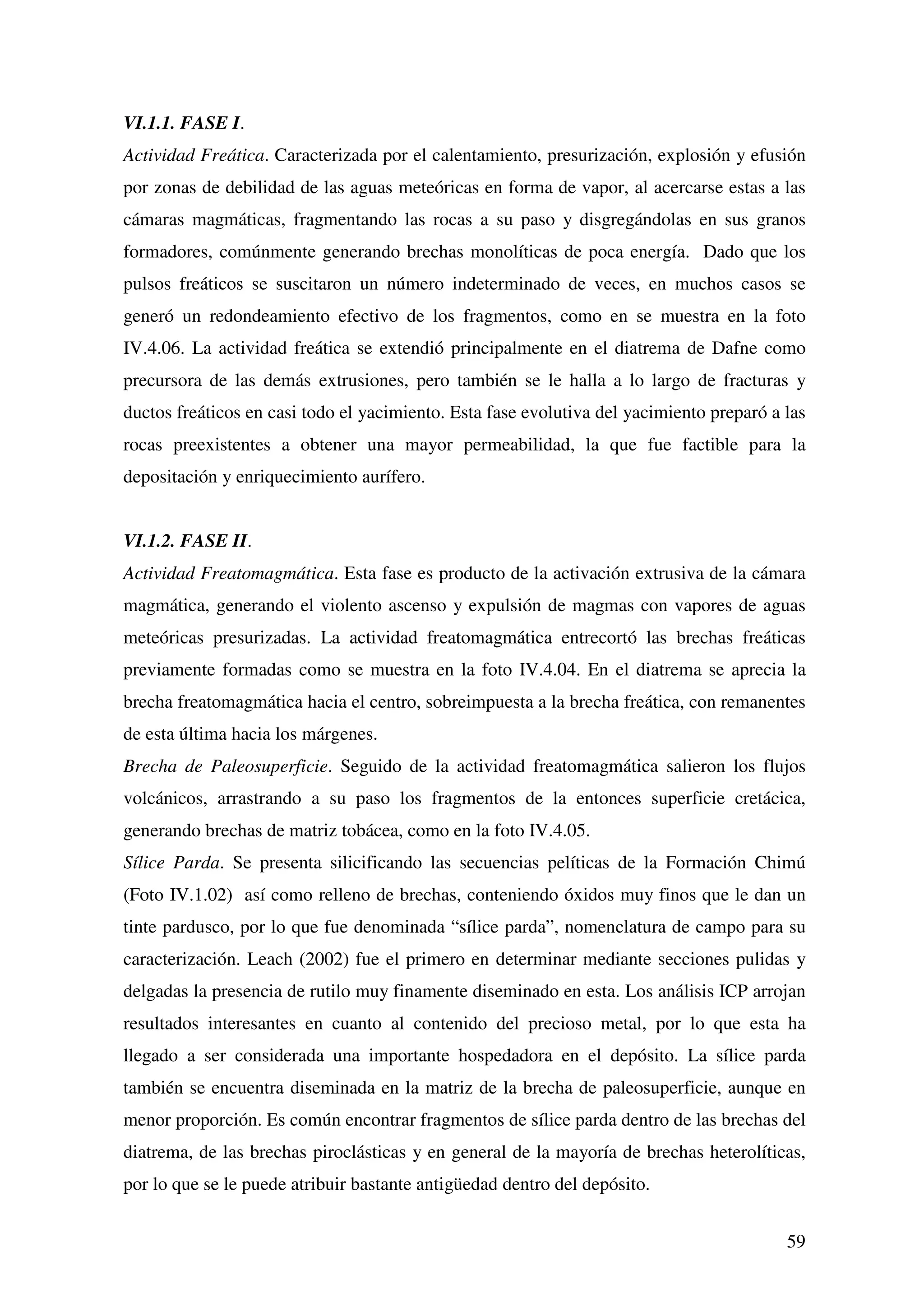 VI.1.1. FASE I.
Actividad Freática. Caracterizada por el calentamiento, presurización, explosión y efusión
por zonas de debilidad de las aguas meteóricas en forma de vapor, al acercarse estas a las
cámaras magmáticas, fragmentando las rocas a su paso y disgregándolas en sus granos
formadores, comúnmente generando brechas monolíticas de poca energía. Dado que los
pulsos freáticos se suscitaron un número indeterminado de veces, en muchos casos se
generó un redondeamiento efectivo de los fragmentos, como en se muestra en la foto
IV.4.06. La actividad freática se extendió principalmente en el diatrema de Dafne como
precursora de las demás extrusiones, pero también se le halla a lo largo de fracturas y
ductos freáticos en casi todo el yacimiento. Esta fase evolutiva del yacimiento preparó a las
rocas preexistentes a obtener una mayor permeabilidad, la que fue factible para la
depositación y enriquecimiento aurífero.


VI.1.2. FASE II.
Actividad Freatomagmática. Esta fase es producto de la activación extrusiva de la cámara
magmática, generando el violento ascenso y expulsión de magmas con vapores de aguas
meteóricas presurizadas. La actividad freatomagmática entrecortó las brechas freáticas
previamente formadas como se muestra en la foto IV.4.04. En el diatrema se aprecia la
brecha freatomagmática hacia el centro, sobreimpuesta a la brecha freática, con remanentes
de esta última hacia los márgenes.
Brecha de Paleosuperficie. Seguido de la actividad freatomagmática salieron los flujos
volcánicos, arrastrando a su paso los fragmentos de la entonces superficie cretácica,
generando brechas de matriz tobácea, como en la foto IV.4.05.
Sílice Parda. Se presenta silicificando las secuencias pelíticas de la Formación Chimú
(Foto IV.1.02) así como relleno de brechas, conteniendo óxidos muy finos que le dan un
tinte pardusco, por lo que fue denominada “sílice parda”, nomenclatura de campo para su
caracterización. Leach (2002) fue el primero en determinar mediante secciones pulidas y
delgadas la presencia de rutilo muy finamente diseminado en esta. Los análisis ICP arrojan
resultados interesantes en cuanto al contenido del precioso metal, por lo que esta ha
llegado a ser considerada una importante hospedadora en el depósito. La sílice parda
también se encuentra diseminada en la matriz de la brecha de paleosuperficie, aunque en
menor proporción. Es común encontrar fragmentos de sílice parda dentro de las brechas del
diatrema, de las brechas piroclásticas y en general de la mayoría de brechas heterolíticas,
por lo que se le puede atribuir bastante antigüedad dentro del depósito.


                                                                                          59
 