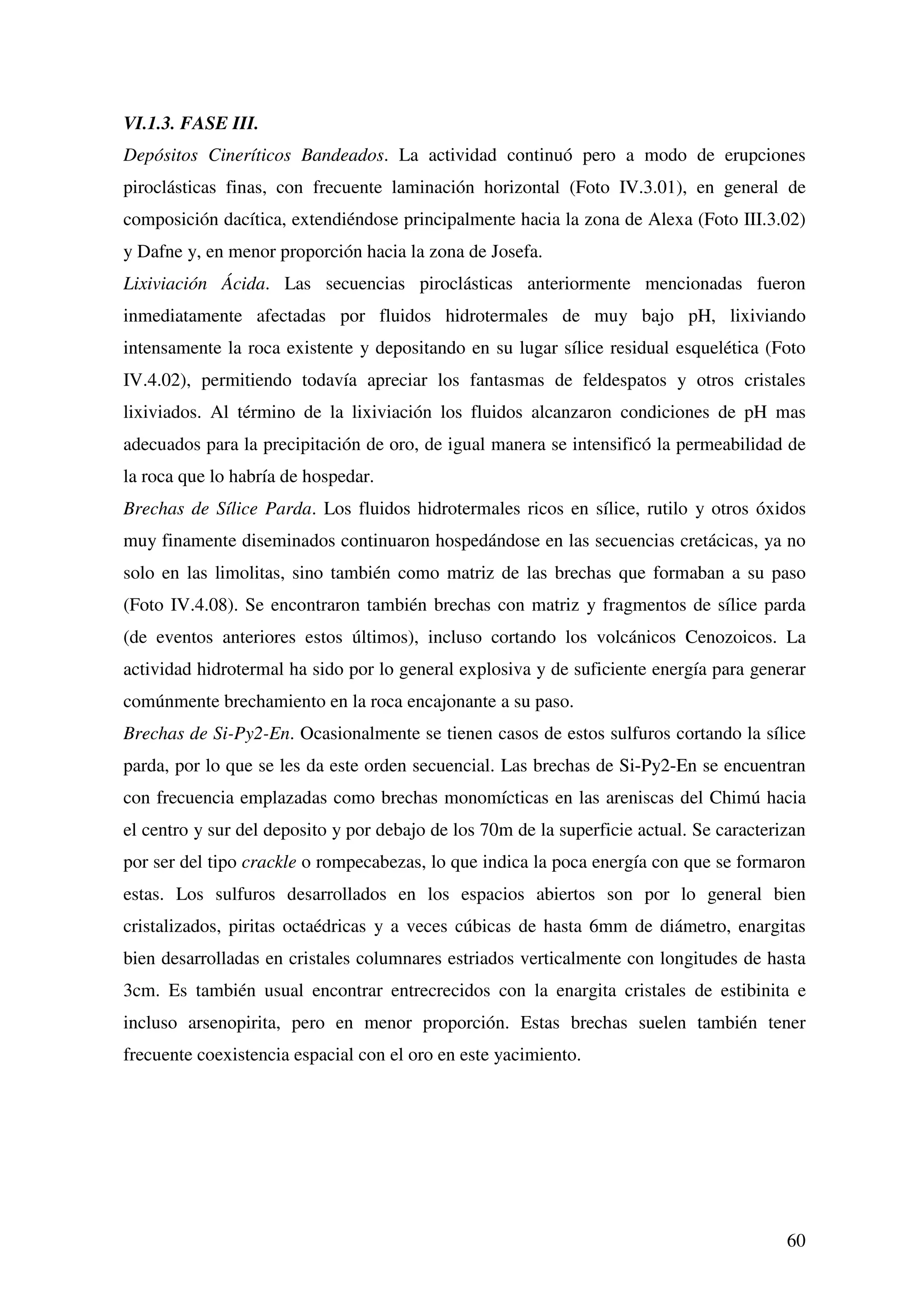 VI.1.3. FASE III.
Depósitos Cineríticos Bandeados. La actividad continuó pero a modo de erupciones
piroclásticas finas, con frecuente laminación horizontal (Foto IV.3.01), en general de
composición dacítica, extendiéndose principalmente hacia la zona de Alexa (Foto III.3.02)
y Dafne y, en menor proporción hacia la zona de Josefa.
Lixiviación Ácida. Las secuencias piroclásticas anteriormente mencionadas fueron
inmediatamente afectadas por fluidos hidrotermales de muy bajo pH, lixiviando
intensamente la roca existente y depositando en su lugar sílice residual esquelética (Foto
IV.4.02), permitiendo todavía apreciar los fantasmas de feldespatos y otros cristales
lixiviados. Al término de la lixiviación los fluidos alcanzaron condiciones de pH mas
adecuados para la precipitación de oro, de igual manera se intensificó la permeabilidad de
la roca que lo habría de hospedar.
Brechas de Sílice Parda. Los fluidos hidrotermales ricos en sílice, rutilo y otros óxidos
muy finamente diseminados continuaron hospedándose en las secuencias cretácicas, ya no
solo en las limolitas, sino también como matriz de las brechas que formaban a su paso
(Foto IV.4.08). Se encontraron también brechas con matriz y fragmentos de sílice parda
(de eventos anteriores estos últimos), incluso cortando los volcánicos Cenozoicos. La
actividad hidrotermal ha sido por lo general explosiva y de suficiente energía para generar
comúnmente brechamiento en la roca encajonante a su paso.
Brechas de Si-Py2-En. Ocasionalmente se tienen casos de estos sulfuros cortando la sílice
parda, por lo que se les da este orden secuencial. Las brechas de Si-Py2-En se encuentran
con frecuencia emplazadas como brechas monomícticas en las areniscas del Chimú hacia
el centro y sur del deposito y por debajo de los 70m de la superficie actual. Se caracterizan
por ser del tipo crackle o rompecabezas, lo que indica la poca energía con que se formaron
estas. Los sulfuros desarrollados en los espacios abiertos son por lo general bien
cristalizados, piritas octaédricas y a veces cúbicas de hasta 6mm de diámetro, enargitas
bien desarrolladas en cristales columnares estriados verticalmente con longitudes de hasta
3cm. Es también usual encontrar entrecrecidos con la enargita cristales de estibinita e
incluso arsenopirita, pero en menor proporción. Estas brechas suelen también tener
frecuente coexistencia espacial con el oro en este yacimiento.




                                                                                          60
 