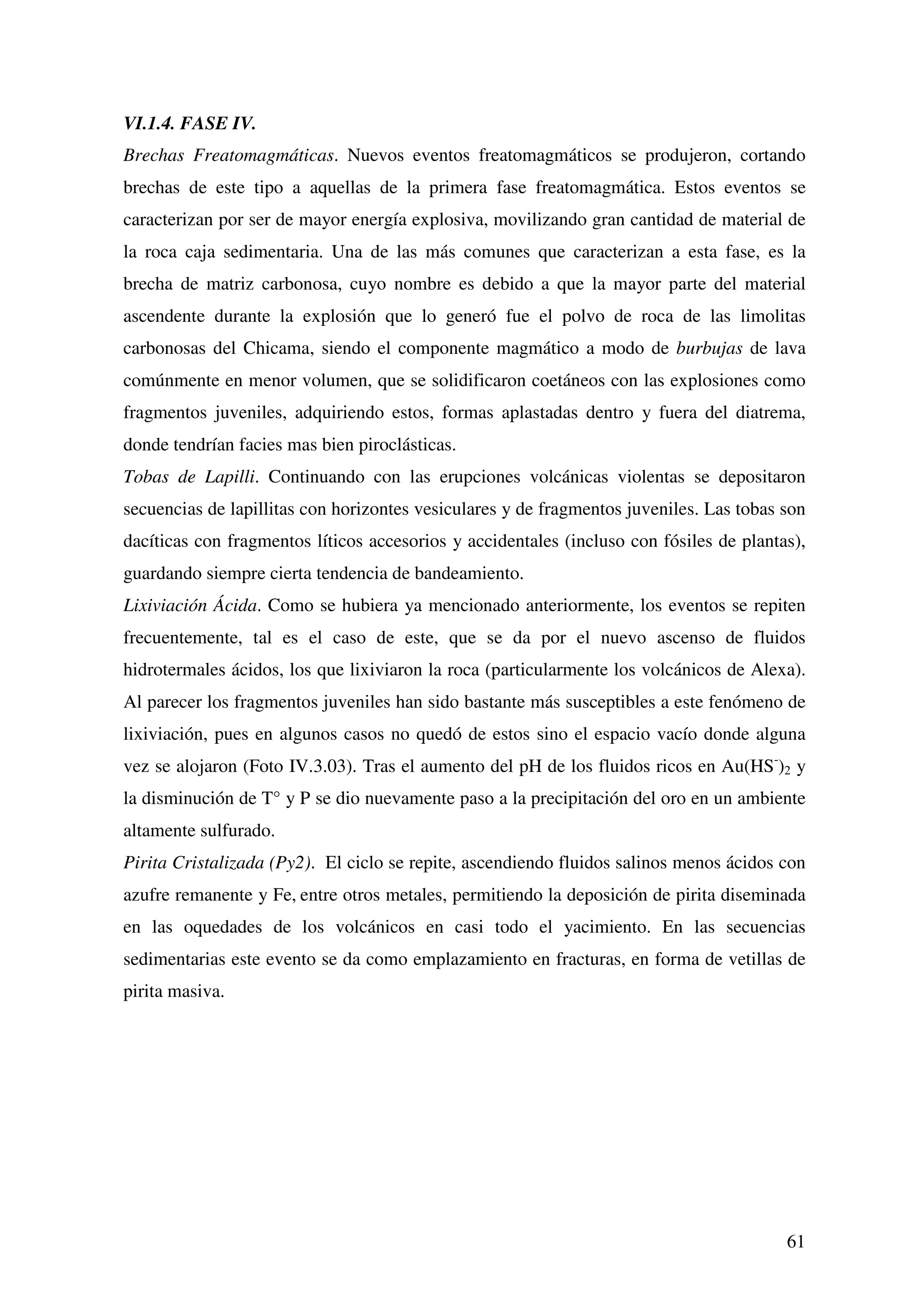 VI.1.4. FASE IV.
Brechas Freatomagmáticas. Nuevos eventos freatomagmáticos se produjeron, cortando
brechas de este tipo a aquellas de la primera fase freatomagmática. Estos eventos se
caracterizan por ser de mayor energía explosiva, movilizando gran cantidad de material de
la roca caja sedimentaria. Una de las más comunes que caracterizan a esta fase, es la
brecha de matriz carbonosa, cuyo nombre es debido a que la mayor parte del material
ascendente durante la explosión que lo generó fue el polvo de roca de las limolitas
carbonosas del Chicama, siendo el componente magmático a modo de burbujas de lava
comúnmente en menor volumen, que se solidificaron coetáneos con las explosiones como
fragmentos juveniles, adquiriendo estos, formas aplastadas dentro y fuera del diatrema,
donde tendrían facies mas bien piroclásticas.
Tobas de Lapilli. Continuando con las erupciones volcánicas violentas se depositaron
secuencias de lapillitas con horizontes vesiculares y de fragmentos juveniles. Las tobas son
dacíticas con fragmentos líticos accesorios y accidentales (incluso con fósiles de plantas),
guardando siempre cierta tendencia de bandeamiento.
Lixiviación Ácida. Como se hubiera ya mencionado anteriormente, los eventos se repiten
frecuentemente, tal es el caso de este, que se da por el nuevo ascenso de fluidos
hidrotermales ácidos, los que lixiviaron la roca (particularmente los volcánicos de Alexa).
Al parecer los fragmentos juveniles han sido bastante más susceptibles a este fenómeno de
lixiviación, pues en algunos casos no quedó de estos sino el espacio vacío donde alguna
vez se alojaron (Foto IV.3.03). Tras el aumento del pH de los fluidos ricos en Au(HS-)2 y
la disminución de T° y P se dio nuevamente paso a la precipitación del oro en un ambiente
altamente sulfurado.
Pirita Cristalizada (Py2). El ciclo se repite, ascendiendo fluidos salinos menos ácidos con
azufre remanente y Fe, entre otros metales, permitiendo la deposición de pirita diseminada
en las oquedades de los volcánicos en casi todo el yacimiento. En las secuencias
sedimentarias este evento se da como emplazamiento en fracturas, en forma de vetillas de
pirita masiva.




                                                                                         61
 