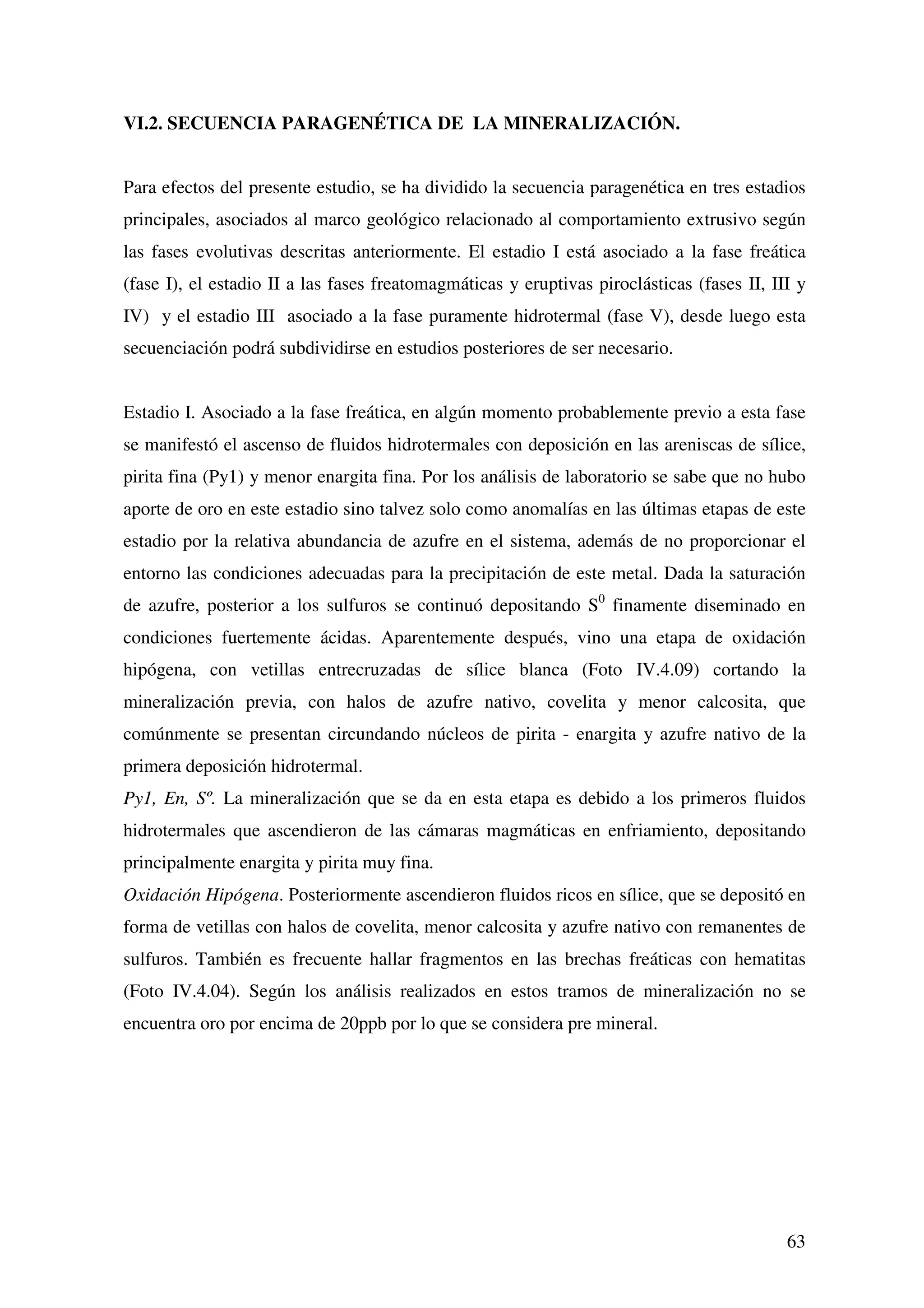 VI.2. SECUENCIA PARAGENÉTICA DE LA MINERALIZACIÓN.


Para efectos del presente estudio, se ha dividido la secuencia paragenética en tres estadios
principales, asociados al marco geológico relacionado al comportamiento extrusivo según
las fases evolutivas descritas anteriormente. El estadio I está asociado a la fase freática
(fase I), el estadio II a las fases freatomagmáticas y eruptivas piroclásticas (fases II, III y
IV) y el estadio III asociado a la fase puramente hidrotermal (fase V), desde luego esta
secuenciación podrá subdividirse en estudios posteriores de ser necesario.


Estadio I. Asociado a la fase freática, en algún momento probablemente previo a esta fase
se manifestó el ascenso de fluidos hidrotermales con deposición en las areniscas de sílice,
pirita fina (Py1) y menor enargita fina. Por los análisis de laboratorio se sabe que no hubo
aporte de oro en este estadio sino talvez solo como anomalías en las últimas etapas de este
estadio por la relativa abundancia de azufre en el sistema, además de no proporcionar el
entorno las condiciones adecuadas para la precipitación de este metal. Dada la saturación
de azufre, posterior a los sulfuros se continuó depositando S0 finamente diseminado en
condiciones fuertemente ácidas. Aparentemente después, vino una etapa de oxidación
hipógena, con vetillas entrecruzadas de sílice blanca (Foto IV.4.09) cortando la
mineralización previa, con halos de azufre nativo, covelita y menor calcosita, que
comúnmente se presentan circundando núcleos de pirita - enargita y azufre nativo de la
primera deposición hidrotermal.
Py1, En, Sº. La mineralización que se da en esta etapa es debido a los primeros fluidos
hidrotermales que ascendieron de las cámaras magmáticas en enfriamiento, depositando
principalmente enargita y pirita muy fina.
Oxidación Hipógena. Posteriormente ascendieron fluidos ricos en sílice, que se depositó en
forma de vetillas con halos de covelita, menor calcosita y azufre nativo con remanentes de
sulfuros. También es frecuente hallar fragmentos en las brechas freáticas con hematitas
(Foto IV.4.04). Según los análisis realizados en estos tramos de mineralización no se
encuentra oro por encima de 20ppb por lo que se considera pre mineral.




                                                                                            63
 