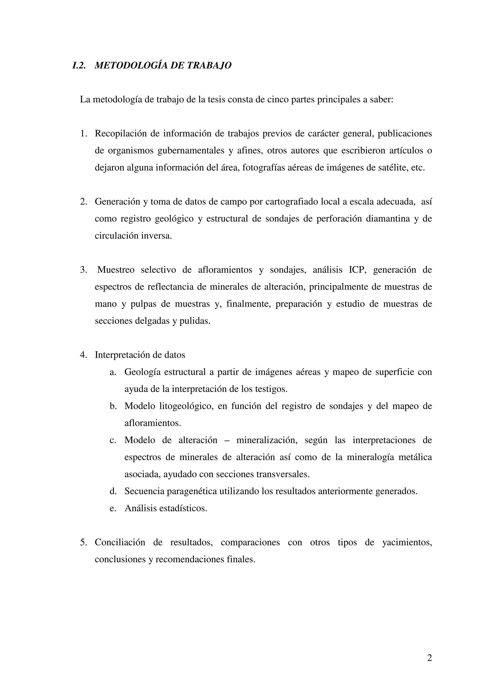 I.2. METODOLOGÍA DE TRABAJO


 La metodología de trabajo de la tesis consta de cinco partes principales a saber:


 1. Recopilación de información de trabajos previos de carácter general, publicaciones
      de organismos gubernamentales y afines, otros autores que escribieron artículos o
      dejaron alguna información del área, fotografías aéreas de imágenes de satélite, etc.


 2. Generación y toma de datos de campo por cartografiado local a escala adecuada, así
      como registro geológico y estructural de sondajes de perforación diamantina y de
      circulación inversa.


 3.   Muestreo selectivo de afloramientos y sondajes, análisis ICP, generación de
      espectros de reflectancia de minerales de alteración, principalmente de muestras de
      mano y pulpas de muestras y, finalmente, preparación y estudio de muestras de
      secciones delgadas y pulidas.


 4. Interpretación de datos
         a. Geología estructural a partir de imágenes aéreas y mapeo de superficie con
             ayuda de la interpretación de los testigos.
         b. Modelo litogeológico, en función del registro de sondajes y del mapeo de
             afloramientos.
         c. Modelo de alteración – mineralización, según las interpretaciones de
             espectros de minerales de alteración así como de la mineralogía metálica
             asociada, ayudado con secciones transversales.
         d. Secuencia paragenética utilizando los resultados anteriormente generados.
         e. Análisis estadísticos.


 5. Conciliación de resultados, comparaciones con otros tipos de yacimientos,
      conclusiones y recomendaciones finales.




                                                                                              2
 