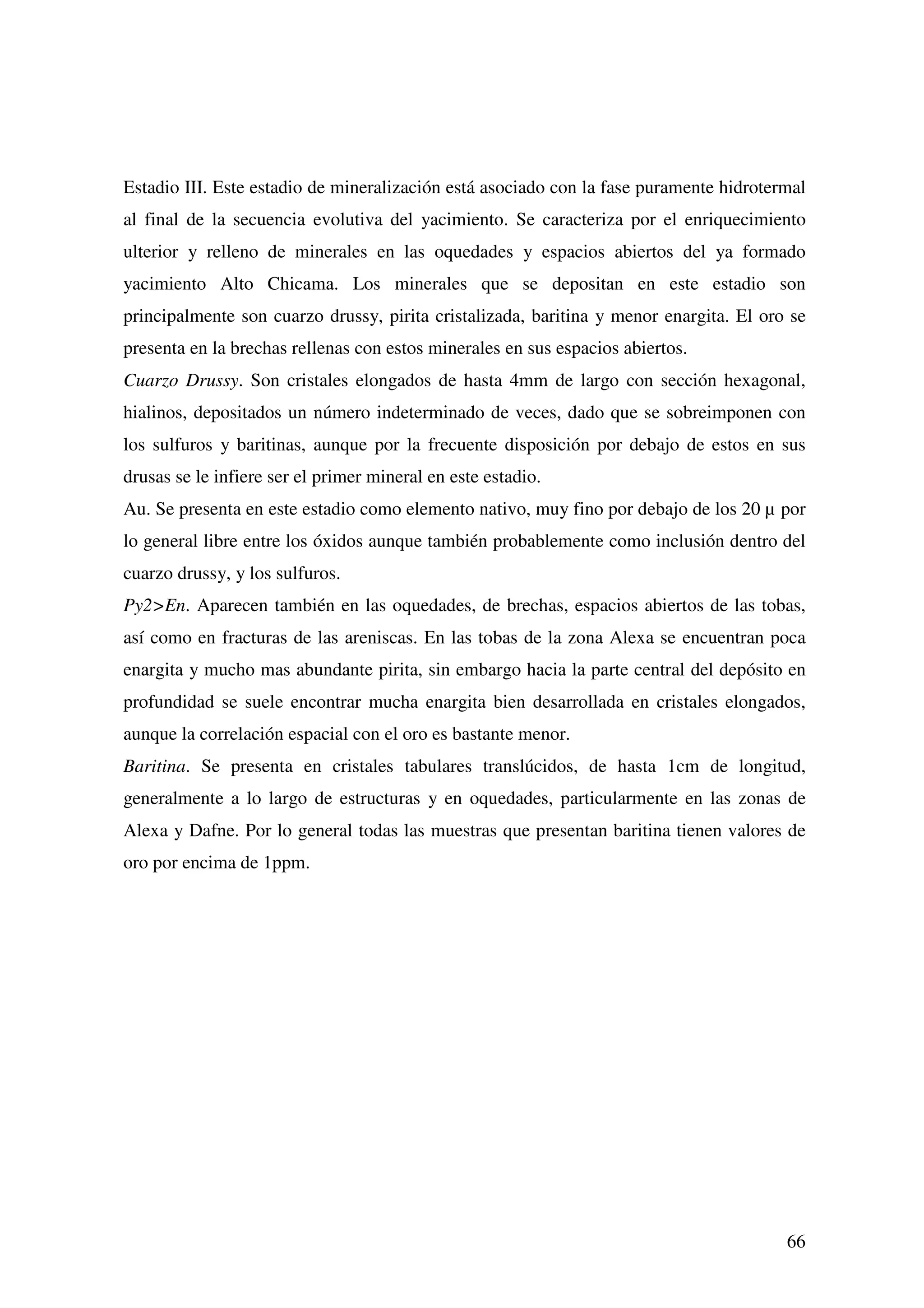 Estadio III. Este estadio de mineralización está asociado con la fase puramente hidrotermal
al final de la secuencia evolutiva del yacimiento. Se caracteriza por el enriquecimiento
ulterior y relleno de minerales en las oquedades y espacios abiertos del ya formado
yacimiento Alto Chicama. Los minerales que se depositan en este estadio son
principalmente son cuarzo drussy, pirita cristalizada, baritina y menor enargita. El oro se
presenta en la brechas rellenas con estos minerales en sus espacios abiertos.
Cuarzo Drussy. Son cristales elongados de hasta 4mm de largo con sección hexagonal,
hialinos, depositados un número indeterminado de veces, dado que se sobreimponen con
los sulfuros y baritinas, aunque por la frecuente disposición por debajo de estos en sus
drusas se le infiere ser el primer mineral en este estadio.
Au. Se presenta en este estadio como elemento nativo, muy fino por debajo de los 20 µ por
lo general libre entre los óxidos aunque también probablemente como inclusión dentro del
cuarzo drussy, y los sulfuros.
Py2>En. Aparecen también en las oquedades, de brechas, espacios abiertos de las tobas,
así como en fracturas de las areniscas. En las tobas de la zona Alexa se encuentran poca
enargita y mucho mas abundante pirita, sin embargo hacia la parte central del depósito en
profundidad se suele encontrar mucha enargita bien desarrollada en cristales elongados,
aunque la correlación espacial con el oro es bastante menor.
Baritina. Se presenta en cristales tabulares translúcidos, de hasta 1cm de longitud,
generalmente a lo largo de estructuras y en oquedades, particularmente en las zonas de
Alexa y Dafne. Por lo general todas las muestras que presentan baritina tienen valores de
oro por encima de 1ppm.




                                                                                        66
 
