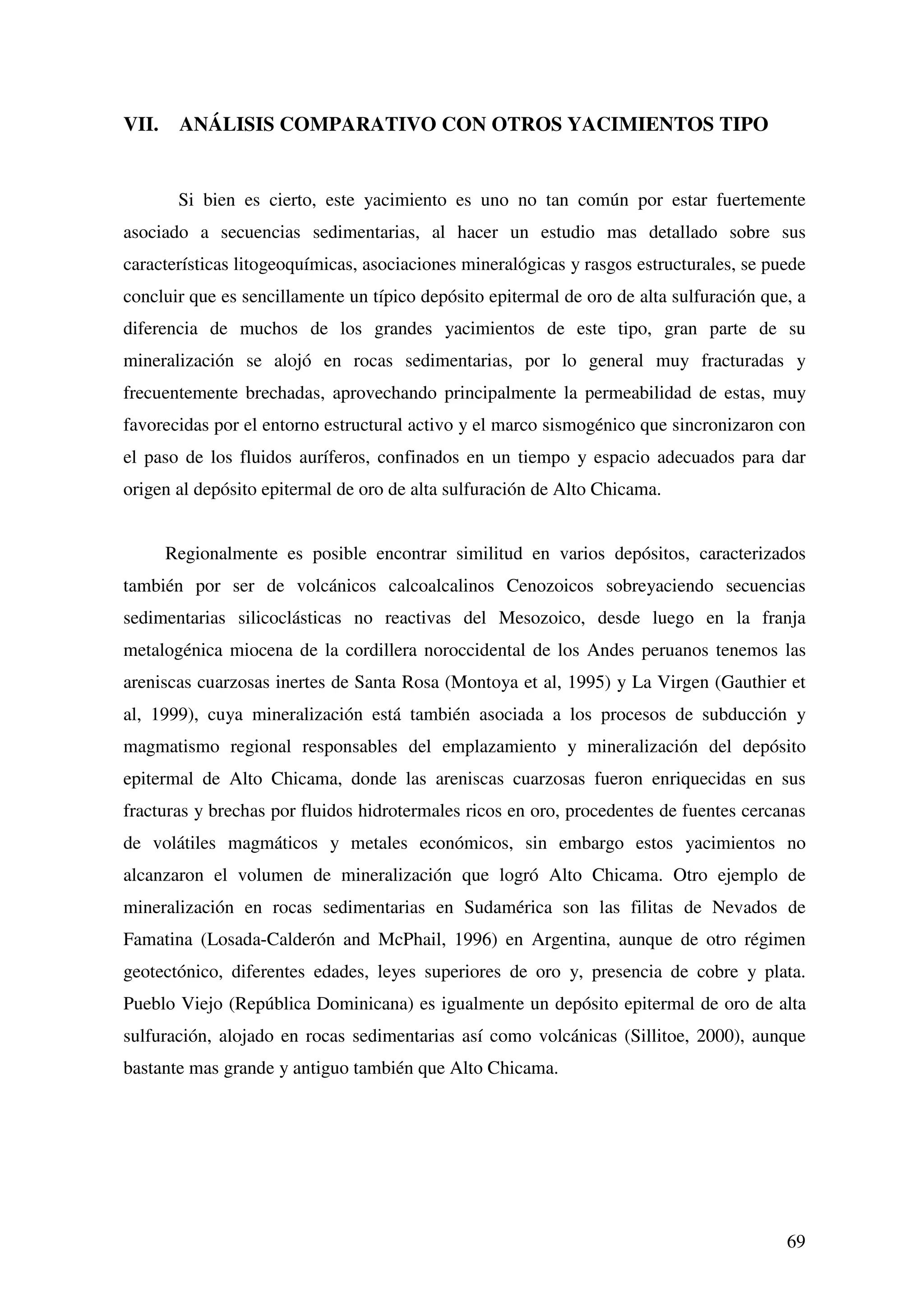 VII.    ANÁLISIS COMPARATIVO CON OTROS YACIMIENTOS TIPO


        Si bien es cierto, este yacimiento es uno no tan común por estar fuertemente
asociado a secuencias sedimentarias, al hacer un estudio mas detallado sobre sus
características litogeoquímicas, asociaciones mineralógicas y rasgos estructurales, se puede
concluir que es sencillamente un típico depósito epitermal de oro de alta sulfuración que, a
diferencia de muchos de los grandes yacimientos de este tipo, gran parte de su
mineralización se alojó en rocas sedimentarias, por lo general muy fracturadas y
frecuentemente brechadas, aprovechando principalmente la permeabilidad de estas, muy
favorecidas por el entorno estructural activo y el marco sismogénico que sincronizaron con
el paso de los fluidos auríferos, confinados en un tiempo y espacio adecuados para dar
origen al depósito epitermal de oro de alta sulfuración de Alto Chicama.


       Regionalmente es posible encontrar similitud en varios depósitos, caracterizados
también por ser de volcánicos calcoalcalinos Cenozoicos sobreyaciendo secuencias
sedimentarias silicoclásticas no reactivas del Mesozoico, desde luego en la franja
metalogénica miocena de la cordillera noroccidental de los Andes peruanos tenemos las
areniscas cuarzosas inertes de Santa Rosa (Montoya et al, 1995) y La Virgen (Gauthier et
al, 1999), cuya mineralización está también asociada a los procesos de subducción y
magmatismo regional responsables del emplazamiento y mineralización del depósito
epitermal de Alto Chicama, donde las areniscas cuarzosas fueron enriquecidas en sus
fracturas y brechas por fluidos hidrotermales ricos en oro, procedentes de fuentes cercanas
de volátiles magmáticos y metales económicos, sin embargo estos yacimientos no
alcanzaron el volumen de mineralización que logró Alto Chicama. Otro ejemplo de
mineralización en rocas sedimentarias en Sudamérica son las filitas de Nevados de
Famatina (Losada-Calderón and McPhail, 1996) en Argentina, aunque de otro régimen
geotectónico, diferentes edades, leyes superiores de oro y, presencia de cobre y plata.
Pueblo Viejo (República Dominicana) es igualmente un depósito epitermal de oro de alta
sulfuración, alojado en rocas sedimentarias así como volcánicas (Sillitoe, 2000), aunque
bastante mas grande y antiguo también que Alto Chicama.




                                                                                         69
 