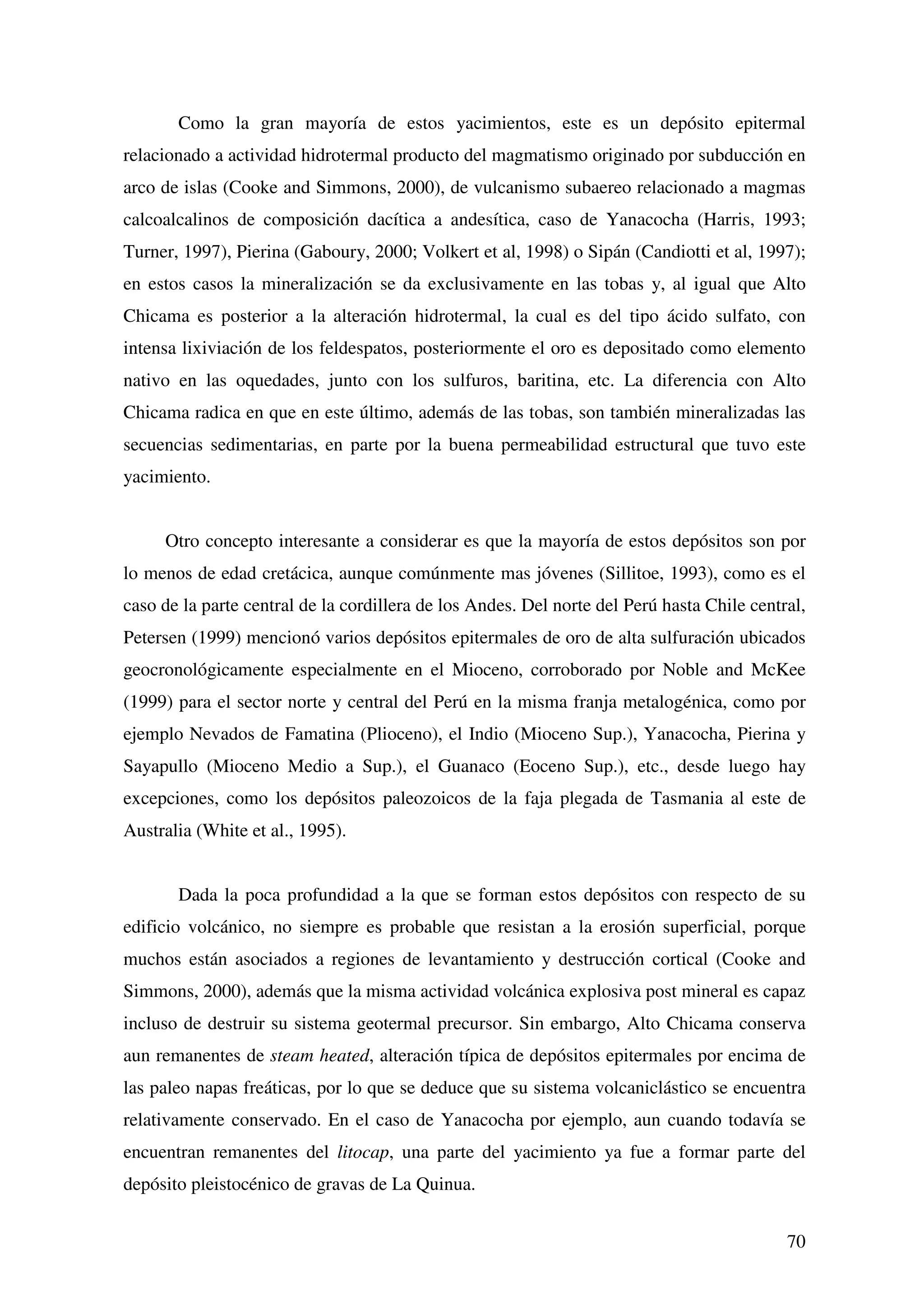 Como la gran mayoría de estos yacimientos, este es un depósito epitermal
relacionado a actividad hidrotermal producto del magmatismo originado por subducción en
arco de islas (Cooke and Simmons, 2000), de vulcanismo subaereo relacionado a magmas
calcoalcalinos de composición dacítica a andesítica, caso de Yanacocha (Harris, 1993;
Turner, 1997), Pierina (Gaboury, 2000; Volkert et al, 1998) o Sipán (Candiotti et al, 1997);
en estos casos la mineralización se da exclusivamente en las tobas y, al igual que Alto
Chicama es posterior a la alteración hidrotermal, la cual es del tipo ácido sulfato, con
intensa lixiviación de los feldespatos, posteriormente el oro es depositado como elemento
nativo en las oquedades, junto con los sulfuros, baritina, etc. La diferencia con Alto
Chicama radica en que en este último, además de las tobas, son también mineralizadas las
secuencias sedimentarias, en parte por la buena permeabilidad estructural que tuvo este
yacimiento.


     Otro concepto interesante a considerar es que la mayoría de estos depósitos son por
lo menos de edad cretácica, aunque comúnmente mas jóvenes (Sillitoe, 1993), como es el
caso de la parte central de la cordillera de los Andes. Del norte del Perú hasta Chile central,
Petersen (1999) mencionó varios depósitos epitermales de oro de alta sulfuración ubicados
geocronológicamente especialmente en el Mioceno, corroborado por Noble and McKee
(1999) para el sector norte y central del Perú en la misma franja metalogénica, como por
ejemplo Nevados de Famatina (Plioceno), el Indio (Mioceno Sup.), Yanacocha, Pierina y
Sayapullo (Mioceno Medio a Sup.), el Guanaco (Eoceno Sup.), etc., desde luego hay
excepciones, como los depósitos paleozoicos de la faja plegada de Tasmania al este de
Australia (White et al., 1995).


       Dada la poca profundidad a la que se forman estos depósitos con respecto de su
edificio volcánico, no siempre es probable que resistan a la erosión superficial, porque
muchos están asociados a regiones de levantamiento y destrucción cortical (Cooke and
Simmons, 2000), además que la misma actividad volcánica explosiva post mineral es capaz
incluso de destruir su sistema geotermal precursor. Sin embargo, Alto Chicama conserva
aun remanentes de steam heated, alteración típica de depósitos epitermales por encima de
las paleo napas freáticas, por lo que se deduce que su sistema volcaniclástico se encuentra
relativamente conservado. En el caso de Yanacocha por ejemplo, aun cuando todavía se
encuentran remanentes del litocap, una parte del yacimiento ya fue a formar parte del
depósito pleistocénico de gravas de La Quinua.


                                                                                            70
 