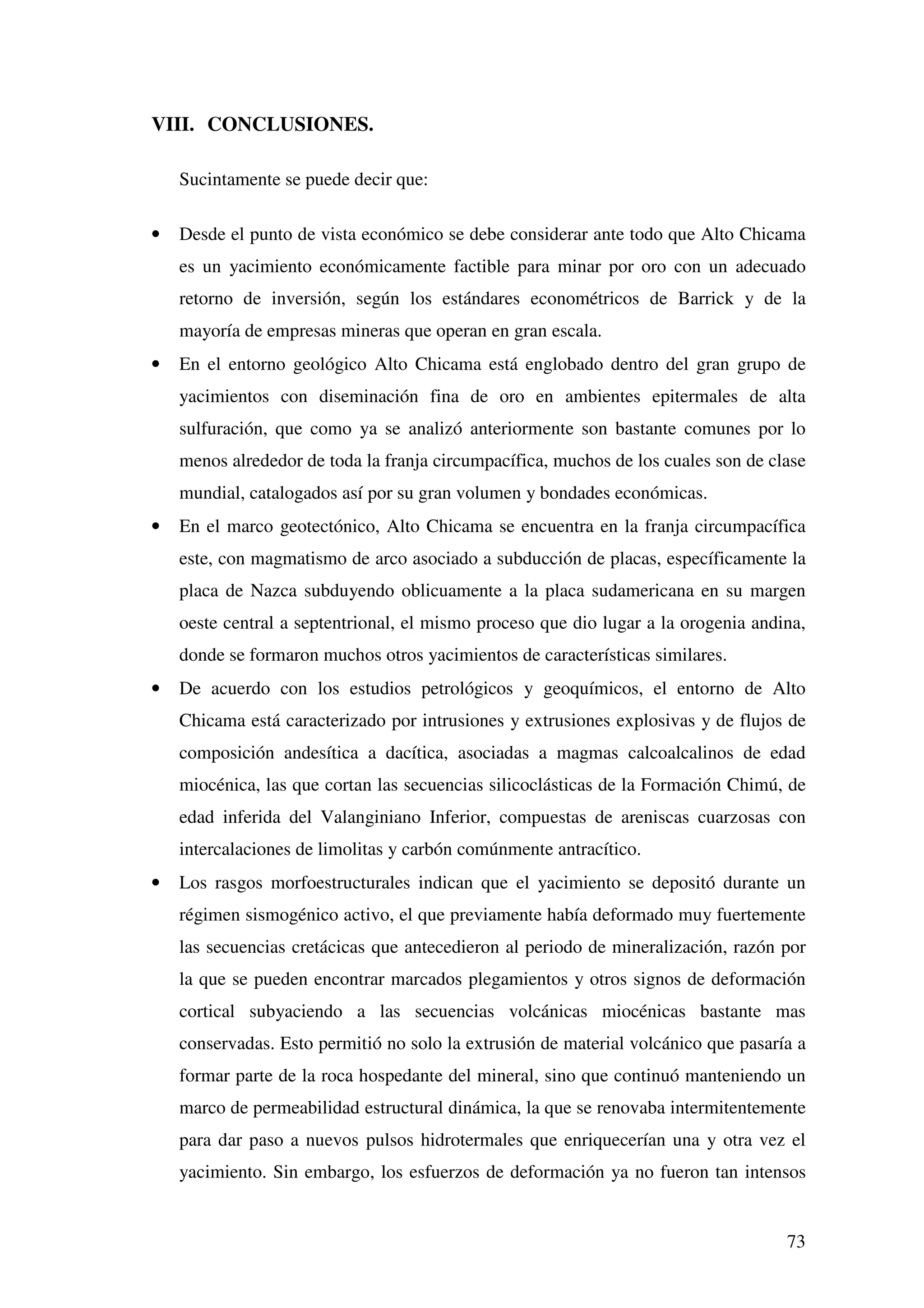 VIII. CONCLUSIONES.

    Sucintamente se puede decir que:

•   Desde el punto de vista económico se debe considerar ante todo que Alto Chicama
    es un yacimiento económicamente factible para minar por oro con un adecuado
    retorno de inversión, según los estándares econométricos de Barrick y de la
    mayoría de empresas mineras que operan en gran escala.
•   En el entorno geológico Alto Chicama está englobado dentro del gran grupo de
    yacimientos con diseminación fina de oro en ambientes epitermales de alta
    sulfuración, que como ya se analizó anteriormente son bastante comunes por lo
    menos alrededor de toda la franja circumpacífica, muchos de los cuales son de clase
    mundial, catalogados así por su gran volumen y bondades económicas.
•   En el marco geotectónico, Alto Chicama se encuentra en la franja circumpacífica
    este, con magmatismo de arco asociado a subducción de placas, específicamente la
    placa de Nazca subduyendo oblicuamente a la placa sudamericana en su margen
    oeste central a septentrional, el mismo proceso que dio lugar a la orogenia andina,
    donde se formaron muchos otros yacimientos de características similares.
•   De acuerdo con los estudios petrológicos y geoquímicos, el entorno de Alto
    Chicama está caracterizado por intrusiones y extrusiones explosivas y de flujos de
    composición andesítica a dacítica, asociadas a magmas calcoalcalinos de edad
    miocénica, las que cortan las secuencias silicoclásticas de la Formación Chimú, de
    edad inferida del Valanginiano Inferior, compuestas de areniscas cuarzosas con
    intercalaciones de limolitas y carbón comúnmente antracítico.
•   Los rasgos morfoestructurales indican que el yacimiento se depositó durante un
    régimen sismogénico activo, el que previamente había deformado muy fuertemente
    las secuencias cretácicas que antecedieron al periodo de mineralización, razón por
    la que se pueden encontrar marcados plegamientos y otros signos de deformación
    cortical subyaciendo a las secuencias volcánicas miocénicas bastante mas
    conservadas. Esto permitió no solo la extrusión de material volcánico que pasaría a
    formar parte de la roca hospedante del mineral, sino que continuó manteniendo un
    marco de permeabilidad estructural dinámica, la que se renovaba intermitentemente
    para dar paso a nuevos pulsos hidrotermales que enriquecerían una y otra vez el
    yacimiento. Sin embargo, los esfuerzos de deformación ya no fueron tan intensos


                                                                                    73
 