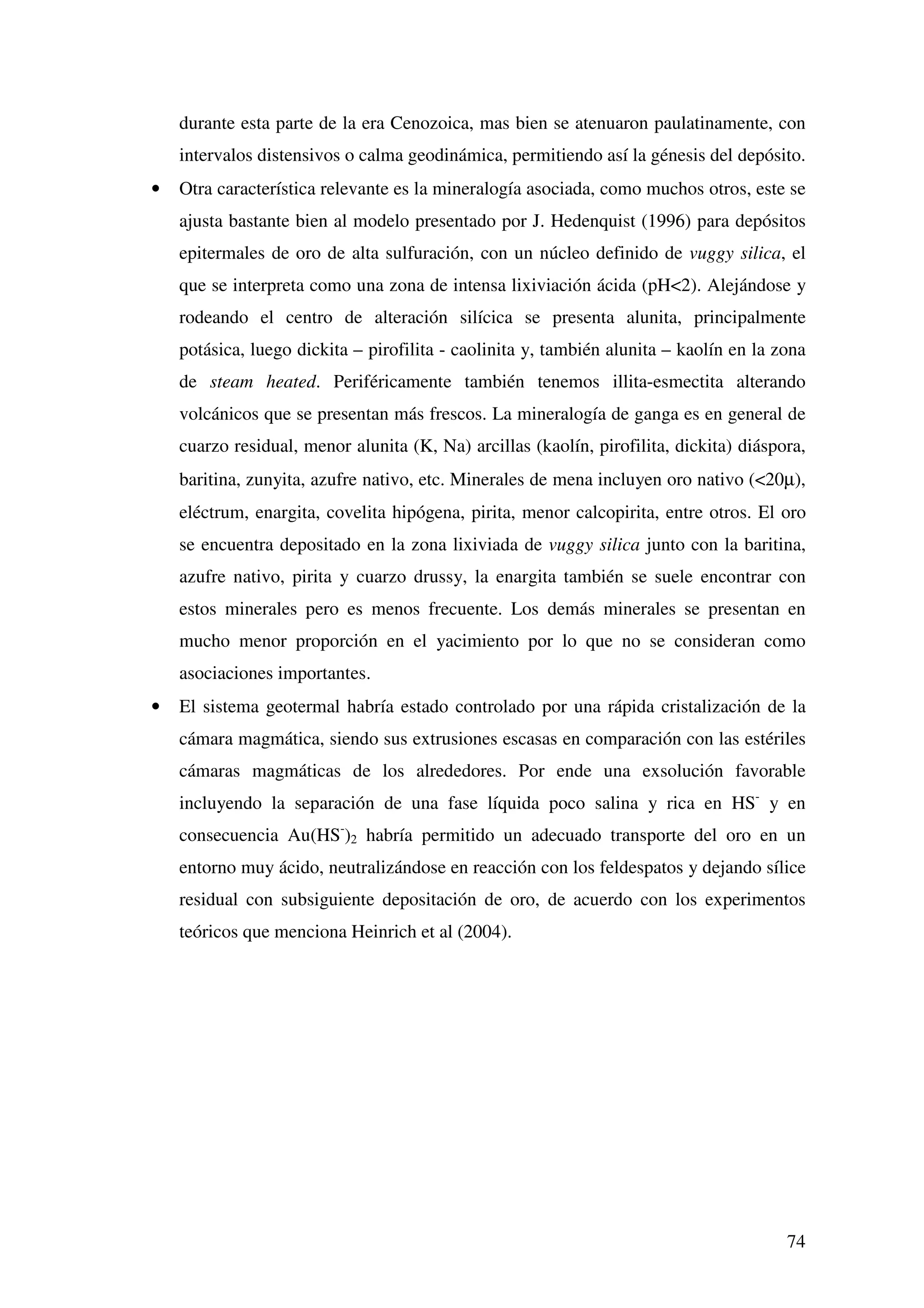 durante esta parte de la era Cenozoica, mas bien se atenuaron paulatinamente, con
    intervalos distensivos o calma geodinámica, permitiendo así la génesis del depósito.
•   Otra característica relevante es la mineralogía asociada, como muchos otros, este se
    ajusta bastante bien al modelo presentado por J. Hedenquist (1996) para depósitos
    epitermales de oro de alta sulfuración, con un núcleo definido de vuggy silica, el
    que se interpreta como una zona de intensa lixiviación ácida (pH<2). Alejándose y
    rodeando el centro de alteración silícica se presenta alunita, principalmente
    potásica, luego dickita – pirofilita - caolinita y, también alunita – kaolín en la zona
    de steam heated. Periféricamente también tenemos illita-esmectita alterando
    volcánicos que se presentan más frescos. La mineralogía de ganga es en general de
    cuarzo residual, menor alunita (K, Na) arcillas (kaolín, pirofilita, dickita) diáspora,
    baritina, zunyita, azufre nativo, etc. Minerales de mena incluyen oro nativo (<20µ),
    eléctrum, enargita, covelita hipógena, pirita, menor calcopirita, entre otros. El oro
    se encuentra depositado en la zona lixiviada de vuggy silica junto con la baritina,
    azufre nativo, pirita y cuarzo drussy, la enargita también se suele encontrar con
    estos minerales pero es menos frecuente. Los demás minerales se presentan en
    mucho menor proporción en el yacimiento por lo que no se consideran como
    asociaciones importantes.
•   El sistema geotermal habría estado controlado por una rápida cristalización de la
    cámara magmática, siendo sus extrusiones escasas en comparación con las estériles
    cámaras magmáticas de los alrededores. Por ende una exsolución favorable
    incluyendo la separación de una fase líquida poco salina y rica en HS- y en
    consecuencia Au(HS-)2 habría permitido un adecuado transporte del oro en un
    entorno muy ácido, neutralizándose en reacción con los feldespatos y dejando sílice
    residual con subsiguiente depositación de oro, de acuerdo con los experimentos
    teóricos que menciona Heinrich et al (2004).




                                                                                        74
 