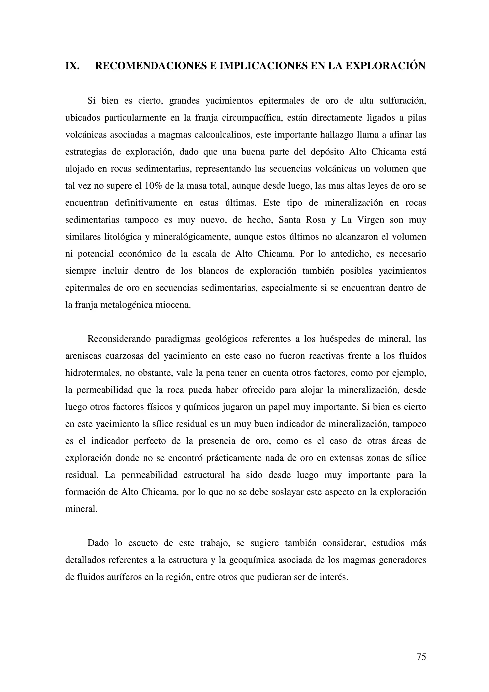 IX.    RECOMENDACIONES E IMPLICACIONES EN LA EXPLORACIÓN


      Si bien es cierto, grandes yacimientos epitermales de oro de alta sulfuración,
ubicados particularmente en la franja circumpacífica, están directamente ligados a pilas
volcánicas asociadas a magmas calcoalcalinos, este importante hallazgo llama a afinar las
estrategias de exploración, dado que una buena parte del depósito Alto Chicama está
alojado en rocas sedimentarias, representando las secuencias volcánicas un volumen que
tal vez no supere el 10% de la masa total, aunque desde luego, las mas altas leyes de oro se
encuentran definitivamente en estas últimas. Este tipo de mineralización en rocas
sedimentarias tampoco es muy nuevo, de hecho, Santa Rosa y La Virgen son muy
similares litológica y mineralógicamente, aunque estos últimos no alcanzaron el volumen
ni potencial económico de la escala de Alto Chicama. Por lo antedicho, es necesario
siempre incluir dentro de los blancos de exploración también posibles yacimientos
epitermales de oro en secuencias sedimentarias, especialmente si se encuentran dentro de
la franja metalogénica miocena.


      Reconsiderando paradigmas geológicos referentes a los huéspedes de mineral, las
areniscas cuarzosas del yacimiento en este caso no fueron reactivas frente a los fluidos
hidrotermales, no obstante, vale la pena tener en cuenta otros factores, como por ejemplo,
la permeabilidad que la roca pueda haber ofrecido para alojar la mineralización, desde
luego otros factores físicos y químicos jugaron un papel muy importante. Si bien es cierto
en este yacimiento la sílice residual es un muy buen indicador de mineralización, tampoco
es el indicador perfecto de la presencia de oro, como es el caso de otras áreas de
exploración donde no se encontró prácticamente nada de oro en extensas zonas de sílice
residual. La permeabilidad estructural ha sido desde luego muy importante para la
formación de Alto Chicama, por lo que no se debe soslayar este aspecto en la exploración
mineral.


      Dado lo escueto de este trabajo, se sugiere también considerar, estudios más
detallados referentes a la estructura y la geoquímica asociada de los magmas generadores
de fluidos auríferos en la región, entre otros que pudieran ser de interés.




                                                                                         75
 