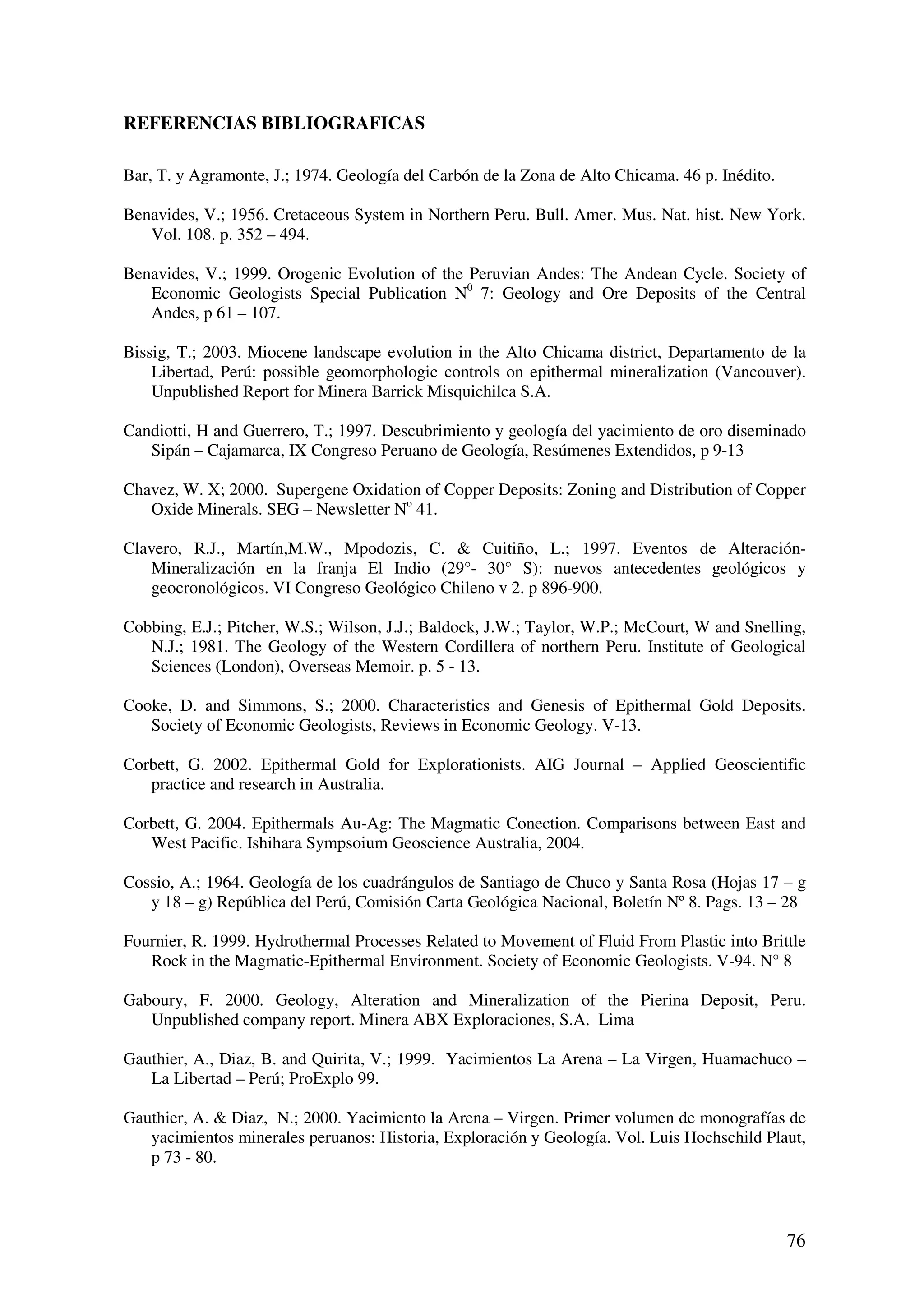 REFERENCIAS BIBLIOGRAFICAS

Bar, T. y Agramonte, J.; 1974. Geología del Carbón de la Zona de Alto Chicama. 46 p. Inédito.

Benavides, V.; 1956. Cretaceous System in Northern Peru. Bull. Amer. Mus. Nat. hist. New York.
   Vol. 108. p. 352 – 494.

Benavides, V.; 1999. Orogenic Evolution of the Peruvian Andes: The Andean Cycle. Society of
   Economic Geologists Special Publication N0 7: Geology and Ore Deposits of the Central
   Andes, p 61 – 107.

Bissig, T.; 2003. Miocene landscape evolution in the Alto Chicama district, Departamento de la
    Libertad, Perú: possible geomorphologic controls on epithermal mineralization (Vancouver).
    Unpublished Report for Minera Barrick Misquichilca S.A.

Candiotti, H and Guerrero, T.; 1997. Descubrimiento y geología del yacimiento de oro diseminado
   Sipán – Cajamarca, IX Congreso Peruano de Geología, Resúmenes Extendidos, p 9-13

Chavez, W. X; 2000. Supergene Oxidation of Copper Deposits: Zoning and Distribution of Copper
   Oxide Minerals. SEG – Newsletter No 41.

Clavero, R.J., Martín,M.W., Mpodozis, C. & Cuitiño, L.; 1997. Eventos de Alteración-
   Mineralización en la franja El Indio (29°- 30° S): nuevos antecedentes geológicos y
   geocronológicos. VI Congreso Geológico Chileno v 2. p 896-900.

Cobbing, E.J.; Pitcher, W.S.; Wilson, J.J.; Baldock, J.W.; Taylor, W.P.; McCourt, W and Snelling,
   N.J.; 1981. The Geology of the Western Cordillera of northern Peru. Institute of Geological
   Sciences (London), Overseas Memoir. p. 5 - 13.

Cooke, D. and Simmons, S.; 2000. Characteristics and Genesis of Epithermal Gold Deposits.
   Society of Economic Geologists, Reviews in Economic Geology. V-13.

Corbett, G. 2002. Epithermal Gold for Explorationists. AIG Journal – Applied Geoscientific
   practice and research in Australia.

Corbett, G. 2004. Epithermals Au-Ag: The Magmatic Conection. Comparisons between East and
   West Pacific. Ishihara Sympsoium Geoscience Australia, 2004.

Cossio, A.; 1964. Geología de los cuadrángulos de Santiago de Chuco y Santa Rosa (Hojas 17 – g
   y 18 – g) República del Perú, Comisión Carta Geológica Nacional, Boletín Nº 8. Pags. 13 – 28

Fournier, R. 1999. Hydrothermal Processes Related to Movement of Fluid From Plastic into Brittle
   Rock in the Magmatic-Epithermal Environment. Society of Economic Geologists. V-94. N° 8

Gaboury, F. 2000. Geology, Alteration and Mineralization of the Pierina Deposit, Peru.
   Unpublished company report. Minera ABX Exploraciones, S.A. Lima

Gauthier, A., Diaz, B. and Quirita, V.; 1999. Yacimientos La Arena – La Virgen, Huamachuco –
   La Libertad – Perú; ProExplo 99.

Gauthier, A. & Diaz, N.; 2000. Yacimiento la Arena – Virgen. Primer volumen de monografías de
   yacimientos minerales peruanos: Historia, Exploración y Geología. Vol. Luis Hochschild Plaut,
   p 73 - 80.



                                                                                                76
 