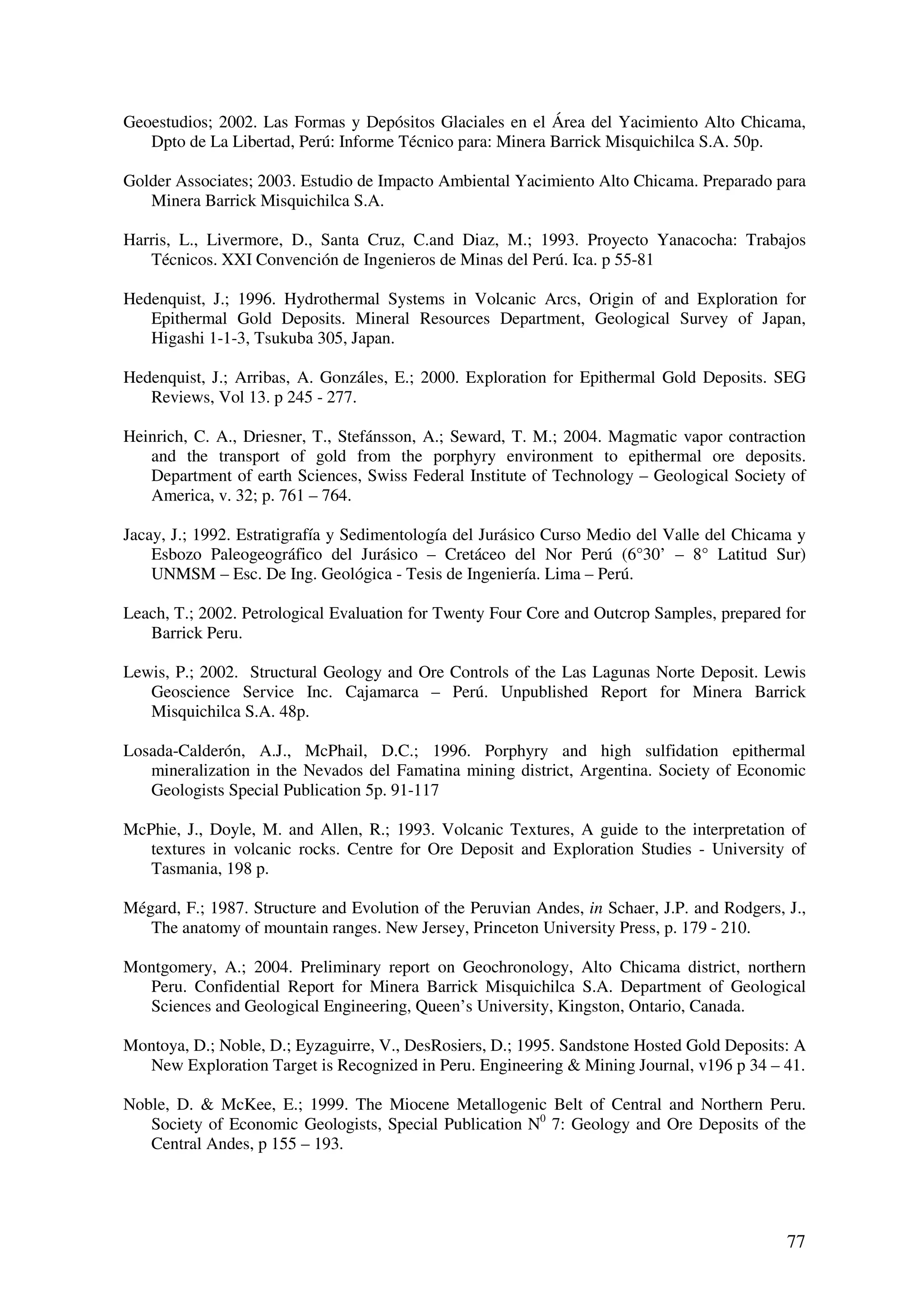 Geoestudios; 2002. Las Formas y Depósitos Glaciales en el Área del Yacimiento Alto Chicama,
   Dpto de La Libertad, Perú: Informe Técnico para: Minera Barrick Misquichilca S.A. 50p.

Golder Associates; 2003. Estudio de Impacto Ambiental Yacimiento Alto Chicama. Preparado para
   Minera Barrick Misquichilca S.A.

Harris, L., Livermore, D., Santa Cruz, C.and Diaz, M.; 1993. Proyecto Yanacocha: Trabajos
   Técnicos. XXI Convención de Ingenieros de Minas del Perú. Ica. p 55-81

Hedenquist, J.; 1996. Hydrothermal Systems in Volcanic Arcs, Origin of and Exploration for
   Epithermal Gold Deposits. Mineral Resources Department, Geological Survey of Japan,
   Higashi 1-1-3, Tsukuba 305, Japan.

Hedenquist, J.; Arribas, A. Gonzáles, E.; 2000. Exploration for Epithermal Gold Deposits. SEG
   Reviews, Vol 13. p 245 - 277.

Heinrich, C. A., Driesner, T., Stefánsson, A.; Seward, T. M.; 2004. Magmatic vapor contraction
   and the transport of gold from the porphyry environment to epithermal ore deposits.
   Department of earth Sciences, Swiss Federal Institute of Technology – Geological Society of
   America, v. 32; p. 761 – 764.

Jacay, J.; 1992. Estratigrafía y Sedimentología del Jurásico Curso Medio del Valle del Chicama y
    Esbozo Paleogeográfico del Jurásico – Cretáceo del Nor Perú (6°30’ – 8° Latitud Sur)
    UNMSM – Esc. De Ing. Geológica - Tesis de Ingeniería. Lima – Perú.

Leach, T.; 2002. Petrological Evaluation for Twenty Four Core and Outcrop Samples, prepared for
   Barrick Peru.

Lewis, P.; 2002. Structural Geology and Ore Controls of the Las Lagunas Norte Deposit. Lewis
   Geoscience Service Inc. Cajamarca – Perú. Unpublished Report for Minera Barrick
   Misquichilca S.A. 48p.

Losada-Calderón, A.J., McPhail, D.C.; 1996. Porphyry and high sulfidation epithermal
   mineralization in the Nevados del Famatina mining district, Argentina. Society of Economic
   Geologists Special Publication 5p. 91-117

McPhie, J., Doyle, M. and Allen, R.; 1993. Volcanic Textures, A guide to the interpretation of
   textures in volcanic rocks. Centre for Ore Deposit and Exploration Studies - University of
   Tasmania, 198 p.

Mégard, F.; 1987. Structure and Evolution of the Peruvian Andes, in Schaer, J.P. and Rodgers, J.,
   The anatomy of mountain ranges. New Jersey, Princeton University Press, p. 179 - 210.

Montgomery, A.; 2004. Preliminary report on Geochronology, Alto Chicama district, northern
  Peru. Confidential Report for Minera Barrick Misquichilca S.A. Department of Geological
  Sciences and Geological Engineering, Queen’s University, Kingston, Ontario, Canada.

Montoya, D.; Noble, D.; Eyzaguirre, V., DesRosiers, D.; 1995. Sandstone Hosted Gold Deposits: A
  New Exploration Target is Recognized in Peru. Engineering & Mining Journal, v196 p 34 – 41.

Noble, D. & McKee, E.; 1999. The Miocene Metallogenic Belt of Central and Northern Peru.
   Society of Economic Geologists, Special Publication N0 7: Geology and Ore Deposits of the
   Central Andes, p 155 – 193.




                                                                                              77
 
