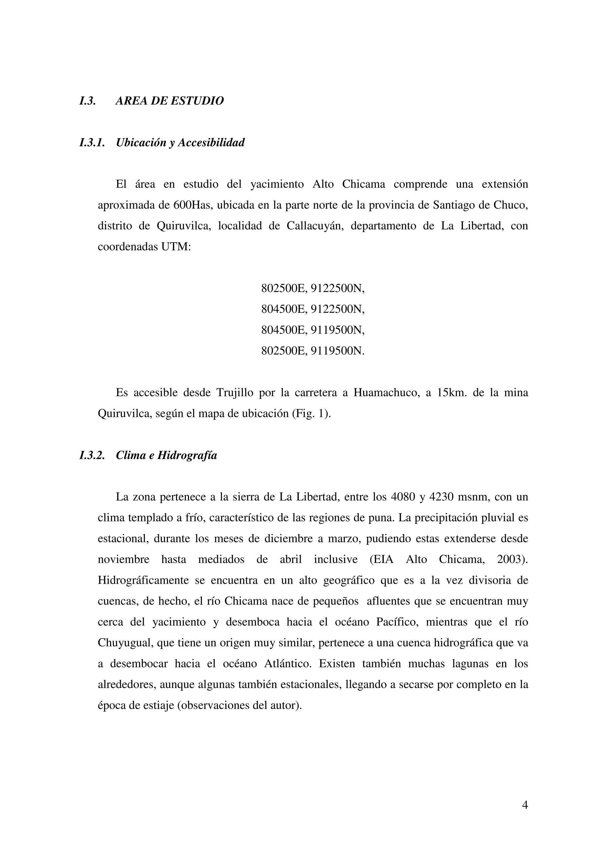 I.3.      AREA DE ESTUDIO


I.3.1. Ubicación y Accesibilidad


          El área en estudio del yacimiento Alto Chicama comprende una extensión
       aproximada de 600Has, ubicada en la parte norte de la provincia de Santiago de Chuco,
       distrito de Quiruvilca, localidad de Callacuyán, departamento de La Libertad, con
       coordenadas UTM:


                                         802500E, 9122500N,
                                         804500E, 9122500N,
                                         804500E, 9119500N,
                                         802500E, 9119500N.


          Es accesible desde Trujillo por la carretera a Huamachuco, a 15km. de la mina
       Quiruvilca, según el mapa de ubicación (Fig. 1).


I.3.2. Clima e Hidrografía


          La zona pertenece a la sierra de La Libertad, entre los 4080 y 4230 msnm, con un
       clima templado a frío, característico de las regiones de puna. La precipitación pluvial es
       estacional, durante los meses de diciembre a marzo, pudiendo estas extenderse desde
       noviembre hasta mediados de abril inclusive (EIA Alto Chicama, 2003).
       Hidrográficamente se encuentra en un alto geográfico que es a la vez divisoria de
       cuencas, de hecho, el río Chicama nace de pequeños afluentes que se encuentran muy
       cerca del yacimiento y desemboca hacia el océano Pacífico, mientras que el río
       Chuyugual, que tiene un origen muy similar, pertenece a una cuenca hidrográfica que va
       a desembocar hacia el océano Atlántico. Existen también muchas lagunas en los
       alrededores, aunque algunas también estacionales, llegando a secarse por completo en la
       época de estiaje (observaciones del autor).




                                                                                               4
 