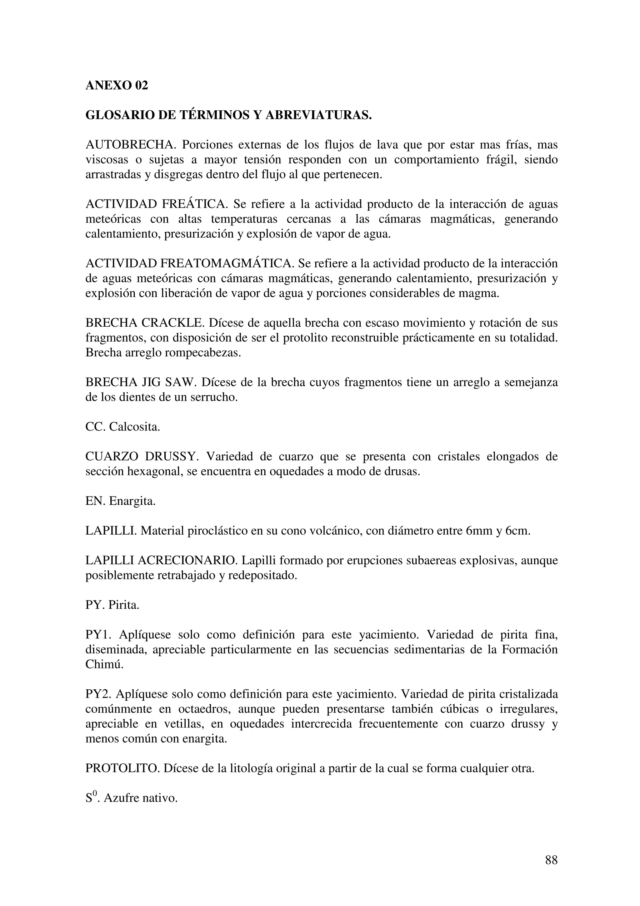 ANEXO 02

GLOSARIO DE TÉRMINOS Y ABREVIATURAS.

AUTOBRECHA. Porciones externas de los flujos de lava que por estar mas frías, mas
viscosas o sujetas a mayor tensión responden con un comportamiento frágil, siendo
arrastradas y disgregas dentro del flujo al que pertenecen.

ACTIVIDAD FREÁTICA. Se refiere a la actividad producto de la interacción de aguas
meteóricas con altas temperaturas cercanas a las cámaras magmáticas, generando
calentamiento, presurización y explosión de vapor de agua.

ACTIVIDAD FREATOMAGMÁTICA. Se refiere a la actividad producto de la interacción
de aguas meteóricas con cámaras magmáticas, generando calentamiento, presurización y
explosión con liberación de vapor de agua y porciones considerables de magma.

BRECHA CRACKLE. Dícese de aquella brecha con escaso movimiento y rotación de sus
fragmentos, con disposición de ser el protolito reconstruible prácticamente en su totalidad.
Brecha arreglo rompecabezas.

BRECHA JIG SAW. Dícese de la brecha cuyos fragmentos tiene un arreglo a semejanza
de los dientes de un serrucho.

CC. Calcosita.

CUARZO DRUSSY. Variedad de cuarzo que se presenta con cristales elongados de
sección hexagonal, se encuentra en oquedades a modo de drusas.

EN. Enargita.

LAPILLI. Material piroclástico en su cono volcánico, con diámetro entre 6mm y 6cm.

LAPILLI ACRECIONARIO. Lapilli formado por erupciones subaereas explosivas, aunque
posiblemente retrabajado y redepositado.

PY. Pirita.

PY1. Aplíquese solo como definición para este yacimiento. Variedad de pirita fina,
diseminada, apreciable particularmente en las secuencias sedimentarias de la Formación
Chimú.

PY2. Aplíquese solo como definición para este yacimiento. Variedad de pirita cristalizada
comúnmente en octaedros, aunque pueden presentarse también cúbicas o irregulares,
apreciable en vetillas, en oquedades intercrecida frecuentemente con cuarzo drussy y
menos común con enargita.

PROTOLITO. Dícese de la litología original a partir de la cual se forma cualquier otra.

S0. Azufre nativo.



                                                                                          88
 