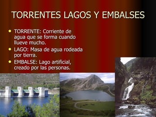 TORRENTES LAGOS Y EMBALSES TORRENTE: Corriente de agua que se forma cuando llueve mucho. LAGO: Masa de agua rodeada por tierra. EMBALSE: Lago artificial, creado por las personas. 
