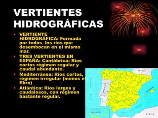 VERTIENTES HIDROGRÁFICAS VERTIENTE HIDROGRÁFICA: Formada por todos  los ríos que desembocan en el mismo mar. TRES VERTIENTES EN ESPAÑA: Cantábrica: Ríos cortos régimen regular y caudal abundante. Mediterránea: Ríos cortos, régimen irregular (menos el Ebro) Atlántica: Ríos largos y caudalosos, con régimen bastante regular. 