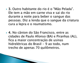  3. Outro habitante do rio é o "Mão Pelada".
Ele tem a mão em carne viva e sai do rio
durante a noite para beber o sangue das
pessoas. Diz a lenda que o sangue da criatura
cura a lepra e o reumatismo.
 4. No cânion do São Francisco, entre as
cidades de Paulo Afonso (BA) e Piranhas (AL),
fica a maior concentração de usinas
hidrelétricas do Brasil - 9 ao todo, num
trecho de apenas 70 quilômetros.
 